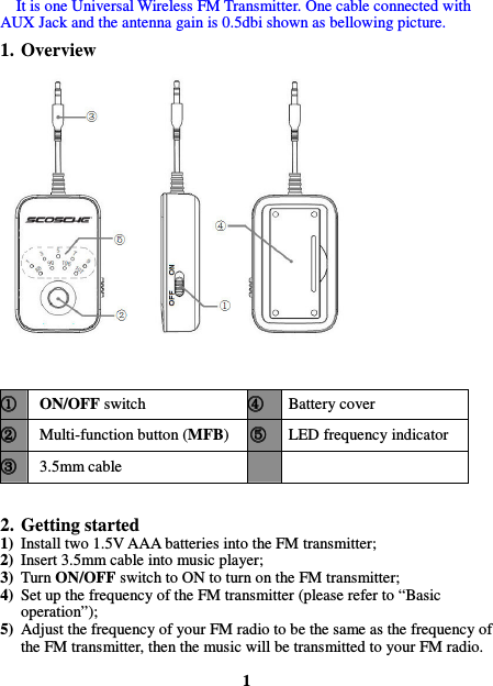 It is one Universal Wireless FM Transmitter. One cable connected with AUX Jack and the antenna gain is 0.5dbi shown as bellowing picture. 1. Overview   ①①①① ON/OFF switch ④④④④ Battery cover ②②②② Multi-function button (MFB)  ⑤⑤⑤⑤ LED frequency indicator ③③③③ 3.5mm cable       2. Getting started 1) Install two 1.5V AAA batteries into the FM transmitter; 2) Insert 3.5mm cable into music player; 3) Turn ON/OFF switch to ON to turn on the FM transmitter; 4) Set up the frequency of the FM transmitter (please refer to “Basic operation”); 5) Adjust the frequency of your FM radio to be the same as the frequency of the FM transmitter, then the music will be transmitted to your FM radio.  1  