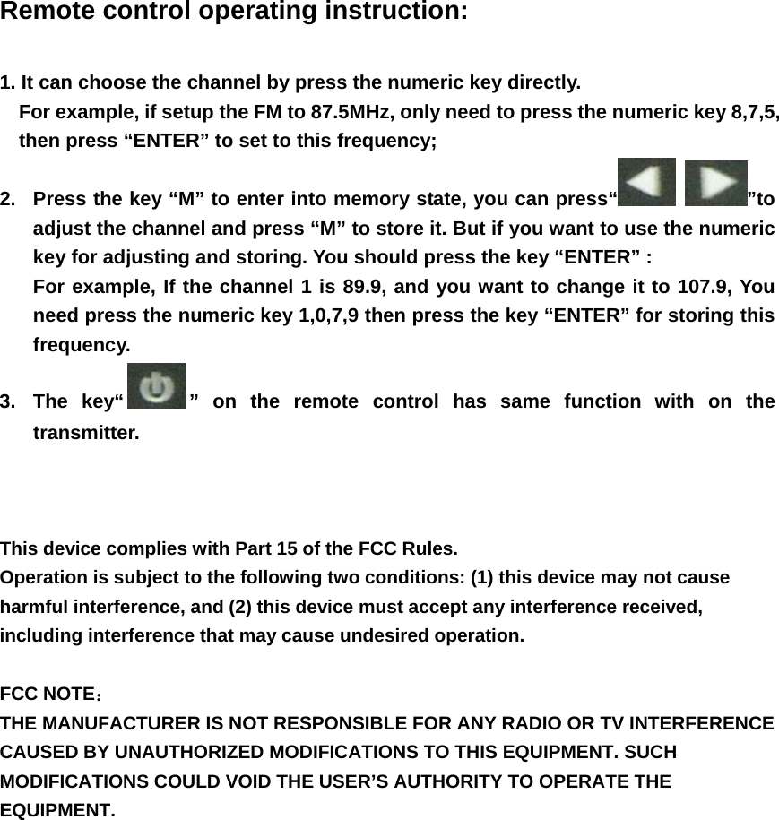 Remote control operating instruction:  1. It can choose the channel by press the numeric key directly.   For example, if setup the FM to 87.5MHz, only need to press the numeric key 8,7,5, then press “ENTER” to set to this frequency; 2.  Press the key “M” to enter into memory state, you can press“  ”to adjust the channel and press “M” to store it. But if you want to use the numeric key for adjusting and storing. You should press the key “ENTER” : For example, If the channel 1 is 89.9, and you want to change it to 107.9, You need press the numeric key 1,0,7,9 then press the key “ENTER” for storing this frequency. 3. The key“ ” on the remote control has same function with on the transmitter.    This device complies with Part 15 of the FCC Rules. Operation is subject to the following two conditions: (1) this device may not cause harmful interference, and (2) this device must accept any interference received, including interference that may cause undesired operation.  FCC NOTE：  THE MANUFACTURER IS NOT RESPONSIBLE FOR ANY RADIO OR TV INTERFERENCE CAUSED BY UNAUTHORIZED MODIFICATIONS TO THIS EQUIPMENT. SUCH MODIFICATIONS COULD VOID THE USER’S AUTHORITY TO OPERATE THE EQUIPMENT.  