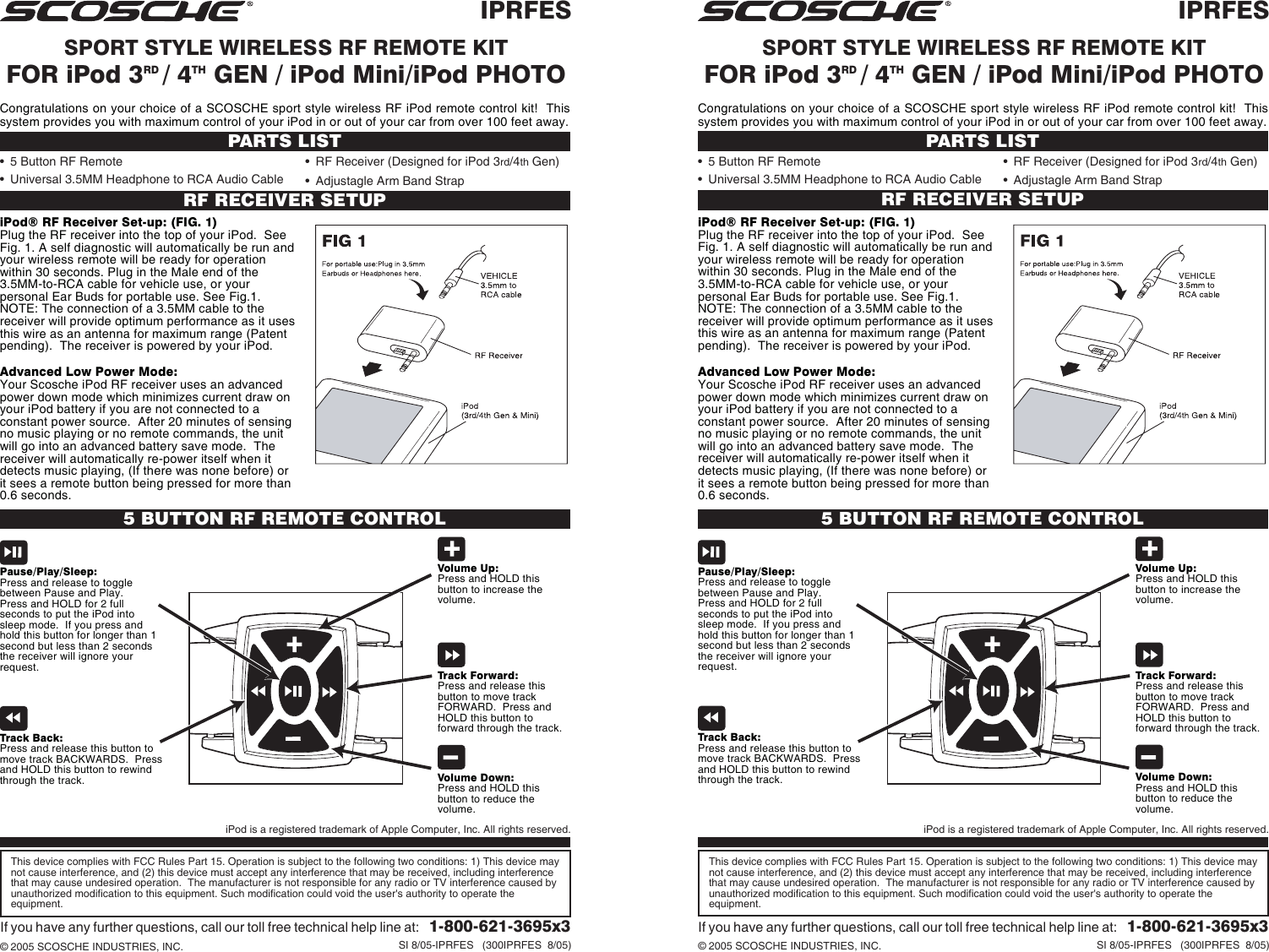 IPRFESSPORT STYLE WIRELESS RF REMOTE KITFOR iPod 3RD / 4TH GEN / iPod Mini/iPod PHOTOIf you have any further questions, call our toll free technical help line at:   1-800-621-3695x3© 2005 SCOSCHE INDUSTRIES, INC. SI 8/05-IPRFES   (300IPRFES  8/05)RF RECEIVER SETUPPARTS LIST• 5 Button RF Remote• Universal 3.5MM Headphone to RCA Audio CableiPod® RF Receiver Set-up: (FIG. 1)Plug the RF receiver into the top of your iPod.  SeeFig. 1. A self diagnostic will automatically be run andyour wireless remote will be ready for operationwithin 30 seconds. Plug in the Male end of the3.5MM-to-RCA cable for vehicle use, or yourpersonal Ear Buds for portable use. See Fig.1.NOTE: The connection of a 3.5MM cable to thereceiver will provide optimum performance as it usesthis wire as an antenna for maximum range (Patentpending).  The receiver is powered by your iPod.Advanced Low Power Mode:Your Scosche iPod RF receiver uses an advancedpower down mode which minimizes current draw onyour iPod battery if you are not connected to aconstant power source.  After 20 minutes of sensingno music playing or no remote commands, the unitwill go into an advanced battery save mode.  Thereceiver will automatically re-power itself when itdetects music playing, (If there was none before) orit sees a remote button being pressed for more than0.6 seconds.5 BUTTON RF REMOTE CONTROLTrack Back:Press and release this button tomove track BACKWARDS.  Pressand HOLD this button to rewindthrough the track.Pause/Play/Sleep:Press and release to togglebetween Pause and Play.Press and HOLD for 2 fullseconds to put the iPod intosleep mode.  If you press andhold this button for longer than 1second but less than 2 secondsthe receiver will ignore yourrequest. Track Forward:Press and release thisbutton to move trackFORWARD.  Press andHOLD this button toforward through the track.Volume Up:Press and HOLD thisbutton to increase thevolume.Volume Down:Press and HOLD thisbutton to reduce thevolume.This device complies with FCC Rules Part 15. Operation is subject to the following two conditions: 1) This device maynot cause interference, and (2) this device must accept any interference that may be received, including interferencethat may cause undesired operation.  The manufacturer is not responsible for any radio or TV interference caused byunauthorized modification to this equipment. Such modification could void the user&apos;s authority to operate theequipment.• RF Receiver (Designed for iPod 3rd/4th Gen)• Adjustagle Arm Band StrapiPod is a registered trademark of Apple Computer, Inc. All rights reserved.Congratulations on your choice of a SCOSCHE sport style wireless RF iPod remote control kit!  Thissystem provides you with maximum control of your iPod in or out of your car from over 100 feet away.IPRFESSPORT STYLE WIRELESS RF REMOTE KITFOR iPod 3RD / 4TH GEN / iPod Mini/iPod PHOTOIf you have any further questions, call our toll free technical help line at:   1-800-621-3695x3© 2005 SCOSCHE INDUSTRIES, INC. SI 8/05-IPRFES   (300IPRFES  8/05)RF RECEIVER SETUPPARTS LIST• 5 Button RF Remote• Universal 3.5MM Headphone to RCA Audio CableiPod® RF Receiver Set-up: (FIG. 1)Plug the RF receiver into the top of your iPod.  SeeFig. 1. A self diagnostic will automatically be run andyour wireless remote will be ready for operationwithin 30 seconds. Plug in the Male end of the3.5MM-to-RCA cable for vehicle use, or yourpersonal Ear Buds for portable use. See Fig.1.NOTE: The connection of a 3.5MM cable to thereceiver will provide optimum performance as it usesthis wire as an antenna for maximum range (Patentpending).  The receiver is powered by your iPod.Advanced Low Power Mode:Your Scosche iPod RF receiver uses an advancedpower down mode which minimizes current draw onyour iPod battery if you are not connected to aconstant power source.  After 20 minutes of sensingno music playing or no remote commands, the unitwill go into an advanced battery save mode.  Thereceiver will automatically re-power itself when itdetects music playing, (If there was none before) orit sees a remote button being pressed for more than0.6 seconds.5 BUTTON RF REMOTE CONTROLTrack Back:Press and release this button tomove track BACKWARDS.  Pressand HOLD this button to rewindthrough the track.Pause/Play/Sleep:Press and release to togglebetween Pause and Play.Press and HOLD for 2 fullseconds to put the iPod intosleep mode.  If you press andhold this button for longer than 1second but less than 2 secondsthe receiver will ignore yourrequest. Track Forward:Press and release thisbutton to move trackFORWARD.  Press andHOLD this button toforward through the track.Volume Up:Press and HOLD thisbutton to increase thevolume.Volume Down:Press and HOLD thisbutton to reduce thevolume.This device complies with FCC Rules Part 15. Operation is subject to the following two conditions: 1) This device maynot cause interference, and (2) this device must accept any interference that may be received, including interferencethat may cause undesired operation.  The manufacturer is not responsible for any radio or TV interference caused byunauthorized modification to this equipment. Such modification could void the user&apos;s authority to operate theequipment.• RF Receiver (Designed for iPod 3rd/4th Gen)• Adjustagle Arm Band StrapiPod is a registered trademark of Apple Computer, Inc. All rights reserved.Congratulations on your choice of a SCOSCHE sport style wireless RF iPod remote control kit!  Thissystem provides you with maximum control of your iPod in or out of your car from over 100 feet away.