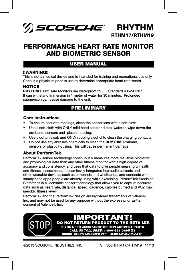USER MANUALRHYTHMRTHM17/RTHM19©2013 SCOSCHE INDUSTRIES, INC. SI   300RTHM17/RTHM19   11/13PERFORMANCE HEART RATE MONITOR  AND BIOMETRIC SENSOR!!WARNING!!This is not a medical device and is intended for training and recreational use only.  Consult a physician prior to use to determine appropriate heart rate zones.NOTICERHYTHM Heart Rate Monitors are waterproof to IEC Standard 60529 IP67.  It can withstand immersion in 1 meter of water for 30 minutes.  Prolonged submersion can cause damage to the unit.Care Instructions    armband, sensors and  plastic housing.  RHYTHM Armband,    sensors or plastic housing. This will cause permanent damage.PRELIMINARYAbout PerformTekPerformTek sensor technology continuously measures more real-time biometric and physiological data than any other fitness monitor with a high degree of accuracy and consistency, and uses that data to give people meaningful health and fitness assessments. It seamlessly integrates into audio earbuds and other wearable devices, such as armbands and wristbands, and connects with smartphone apps people are already using while exercising. PerformTek Precision Biometrics is a licensable sensor technology that allows you to capture accurate data such as heart rate, distance, speed, cadence, calories burned and VO2 max (aerobic fitness level).PerformTek and the PerformTek design are registered trademarks of Valencell, Inc. and may not be used for any purpose without the express prior written consent of Valencell, Inc.
