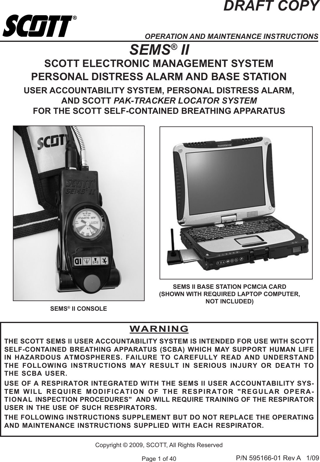 Page 1 of 40 P/N 595166-01 Rev A   1/09DRAFT COPYCopyright &copy; 2009, SCOTT, All Rights ReservedSEMS&reg; IISCOTT ELECTRONIC MANAGEMENT SYSTEMPERSONAL DISTRESS ALARM AND BASE STATIONUSER ACCOUNTABILITY SYSTEM, PERSONAL DISTRESS ALARM, AND SCOTT PAK-TRACKER LOCATOR SYSTEMFOR THE SCOTT SELF-CONTAINED BREATHING APPARATUSSEMS II BASE STATION PCMCIA CARD(SHOWN WITH REQUIRED LAPTOP COMPUTER, NOT INCLUDED)SEMS&reg; II CONSOLEWARNINGTHE SCOTT SEMS II USER ACCOUNTABILITY SYSTEM IS INTENDED FOR USE WITH SCOTT SELF-CONTAINED BREATHING APPARATUS (SCBA) WHICH MAY SUPPORT HUMAN LIFE IN HAZARDOUS ATMOSPHERES. FAILURE TO CAREFULLY READ AND UNDERSTAND THE  FOLLOWING  INSTRUCTIONS  MAY  RESULT  IN  SERIOUS  INJURY  OR  DEATH  TO THE SCBA USER.USE OF A RESPIRATOR INTEGRATED WITH THE SEMS II USER ACCOUNTABILITY SYS-TEM  WILL  REQUIRE  MODIFICATION  OF  THE  RESPIRATOR  "REGULAR  OPERA-TIONAL INSPECTION PROCEDURES"  AND WILL REQUIRE TRAINING OF THE RESPIRATOR USER IN THE USE OF SUCH RESPIRATORS.THE FOLLOWING INSTRUCTIONS SUPPLEMENT BUT DO NOT REPLACE THE OPERATING AND MAINTENANCE INSTRUCTIONS SUPPLIED WITH EACH RESPIRATOR.OPERATION AND MAINTENANCE INSTRUCTIONS