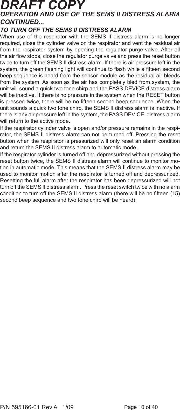 Page 10 of 40P/N 595166-01 Rev A   1/09DRAFT COPYOPERATION AND USE OF THE SEMS II DISTRESS ALARMCONTINUED...TO TURN OFF THE SEMS II DISTRESS ALARMWhen  use  of  the  respirator  with  the  SEMS  II  distress  alarm  is  no  longer required, close the cylinder valve on the respirator and vent the residual air from the respirator  system  by  opening  the  regulator purge valve. After all the air ow stops, close the regulator purge valve and press the reset button twice to turn off the SEMS II distress alarm. If there is air pressure left in the system, the green ashing light will continue to ash while a fteen second beep sequence is heard from the sensor module as the residual air bleeds from the system. As soon as the air has completely bled from system, the unit will sound a quick two tone chirp and the PASS DEVICE distress alarm will be inactive. If there is no pressure in the system when the RESET button is pressed twice, there will be no fteen second beep sequence. When the unit sounds a quick two tone chirp, the SEMS II distress alarm is inactive. If there is any air pressure left in the system, the PASS DEVICE  distress alarm will return to the active mode.If the respirator cylinder valve is open and/or pressure remains in the respi-rator, the SEMS II distress alarm can not be turned off. Pressing the reset button when the respirator is pressurized will only reset an alarm condition and return the SEMS II distress alarm to automatic mode.If the respirator cylinder is turned off and depressurized without pressing the reset button twice, the SEMS II distress alarm will continue to monitor mo-tion in automatic mode. This means that the SEMS II distress alarm may be used to monitor motion after the respirator is turned off and depressurized. Resetting the full alarm after the respirator has been depressurized will not turn off the SEMS II distress alarm. Press the reset switch twice with no alarm condition to turn off the SEMS II distress alarm (there will be no fteen (15) second beep sequence and two tone chirp will be heard).