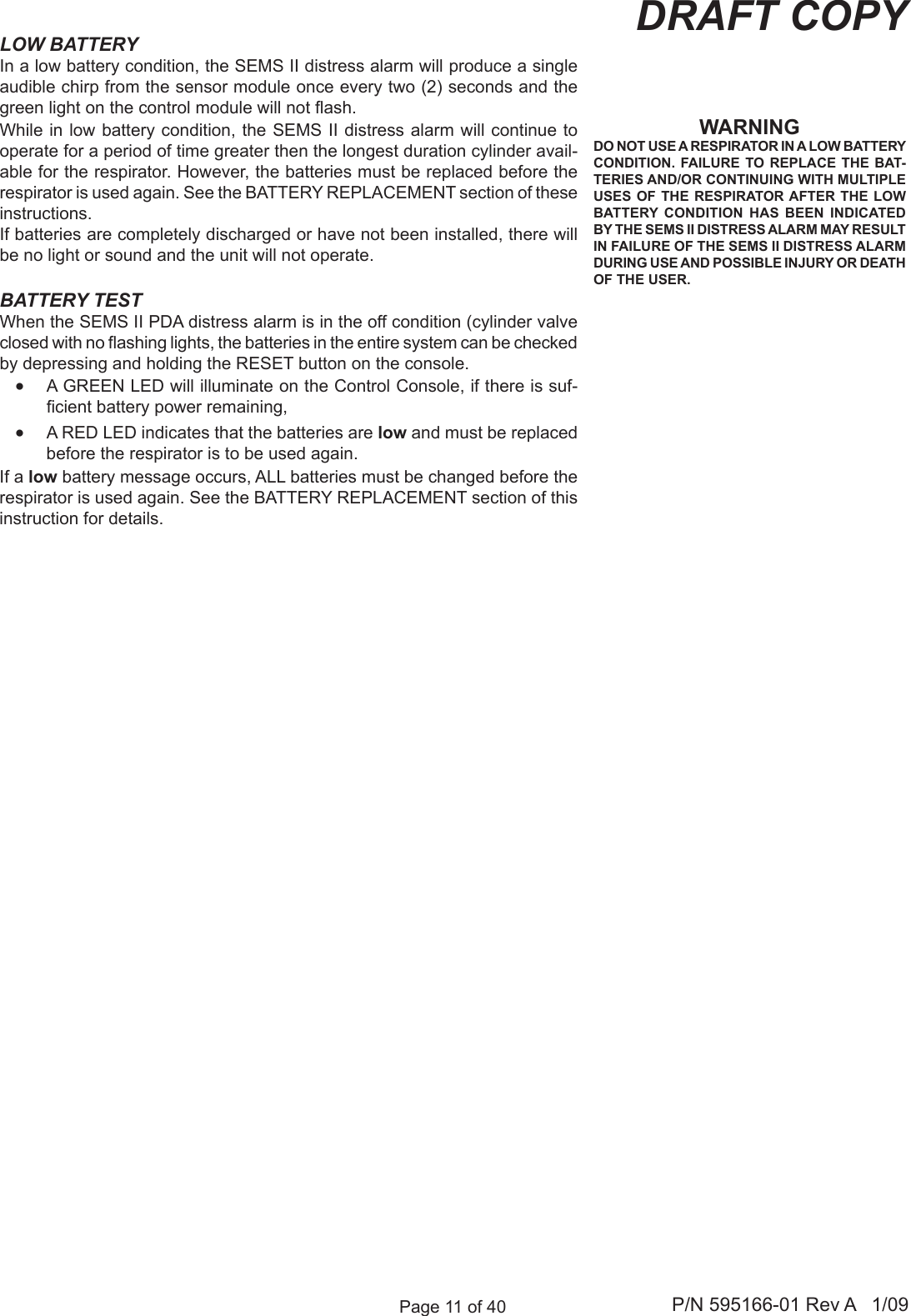 Page 11 of 40 P/N 595166-01 Rev A   1/09DRAFT COPYLOW BATTERYIn a low battery condition, the SEMS II distress alarm will produce a single audible chirp from the sensor module once every two (2) seconds and the green light on the control module will not ash. While in low battery condition, the SEMS II distress alarm will continue to operate for a period of time greater then the longest duration cylinder avail-able for the respirator. However, the batteries must be replaced before the respirator is used again. See the BATTERY REPLACEMENT section of these instructions.If batteries are completely discharged or have not been installed, there will be no light or sound and the unit will not operate.BATTERY TESTWhen the SEMS II PDA distress alarm is in the off condition (cylinder valve closed with no ashing lights, the batteries in the entire system can be checked by depressing and holding the RESET button on the console.&bull;  A GREEN LED will illuminate on the Control Console, if there is suf-cient battery power remaining,&bull;  A RED LED indicates that the batteries are low and must be replaced before the respirator is to be used again.If a low battery message occurs, ALL batteries must be changed before the respirator is used again. See the BATTERY REPLACEMENT section of this instruction for details.WARNINGDO NOT USE A RESPIRATOR IN A LOW BATTERY CONDITION. FAILURE  TO REPLACE THE BAT-TERIES AND/OR CONTINUING WITH MULTIPLE USES OF THE RESPIRATOR AFTER  THE LOW BATTERY  CONDITION  HAS  BEEN  INDICATED BY THE SEMS II DISTRESS ALARM MAY RESULT IN FAILURE OF THE SEMS II DISTRESS ALARM DURING USE AND POSSIBLE INJURY OR DEATH OF THE USER.