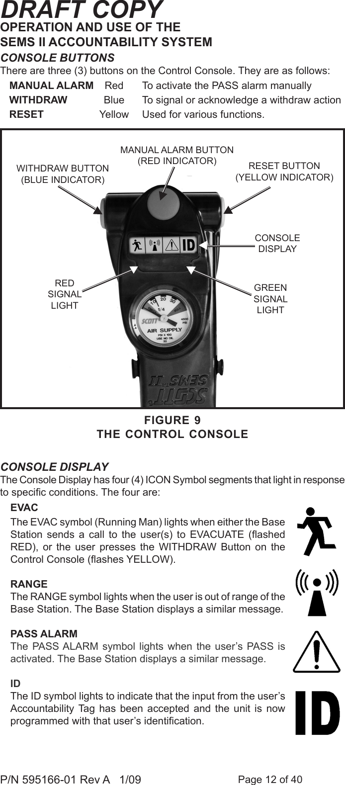 Page 12 of 40P/N 595166-01 Rev A   1/09DRAFT COPYCONSOLE BUTTONSThere are three (3) buttons on the Control Console. They are as follows:MANUAL ALARM  Red  To activate the PASS alarm manuallyWITHDRAW  Blue  To signal or acknowledge a withdraw action RESET  Yellow  Used for various functions.CONSOLE DISPLAYThe Console Display has four (4) ICON Symbol segments that light in response to specic conditions. The four are:EVACThe EVAC symbol (Running Man) lights when either the Base Station  sends  a  call  to  the  user(s)  to  EVACUATE  (ashed RED),  or  the  user  presses  the  WITHDRAW  Button  on  the Control Console (ashes YELLOW).RANGEThe RANGE symbol lights when the user is out of range of the Base Station. The Base Station displays a similar message.PASS ALARMThe PASS ALARM  symbol  lights  when  the  user&rsquo;s PASS  is activated. The Base Station displays a similar message.IDThe ID symbol lights to indicate that the input from the user&rsquo;s Accountability Tag  has  been  accepted  and  the  unit  is  now programmed with that user&rsquo;s identication.OPERATION AND USE OF THE SEMS II ACCOUNTABILITY SYSTEMFIGURE 9THE CONTROL CONSOLERESET BUTTON(YELLOW INDICATOR)MANUAL ALARM BUTTON(RED INDICATOR)RED SIGNALLIGHTCONSOLEDISPLAYGREEN SIGNALLIGHTWITHDRAW BUTTON (BLUE INDICATOR)