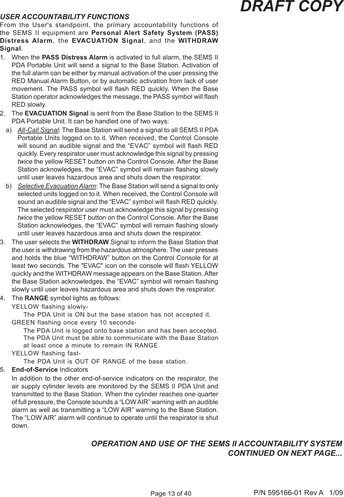 Page 13 of 40 P/N 595166-01 Rev A   1/09DRAFT COPYUSER ACCOUNTABILITY FUNCTIONSFrom  the  User's  standpoint,  the  primary  accountability  functions  of the SEMS II  equipment  are  Personal Alert Safety  System  (PASS) Distress Alarm,  the  EVACUATION  Signal,  and  the  WITHDRAW Signal.1.  When the PASS Distress Alarm is activated to full alarm, the SEMS II PDA Portable Unit will send a signal to the Base Station. Activation of the full alarm can be either by manual activation of the user pressing the RED Manual Alarm Button, or by automatic activation from lack of user movement. The  PASS  symbol  will ash RED  quickly.  When  the  Base Station operator acknowledges the message, the PASS symbol will ash RED slowly.2.  The EVACUATION Signal is sent from the Base Station to the SEMS II PDA Portable Unit. It can be handled one of two ways:a)  All-Call Signal: The Base Station will send a signal to all SEMS II PDA Portable Units logged on to it. When received, the Control Console will sound an audible signal and the &ldquo;EVAC&rdquo; symbol will ash RED quickly. Every respirator user must acknowledge this signal by pressing twice the yellow RESET button on the Control Console. After the Base Station acknowledges, the &ldquo;EVAC&rdquo; symbol will remain ashing slowly until user leaves hazardous area and shuts down the respirator.b)  Selective Evacuation Alarm: The Base Station will send a signal to only selected units logged on to it. When received, the Control Console will sound an audible signal and the &ldquo;EVAC&rdquo; symbol will ash RED quickly. The selected respirator user must acknowledge this signal by pressing twice the yellow RESET button on the Control Console. After the Base Station acknowledges, the &ldquo;EVAC&rdquo; symbol will remain ashing slowly until user leaves hazardous area and shuts down the respirator. 3.  The user selects the WITHDRAW Signal to inform the Base Station that the user is withdrawing from the hazardous atmosphere. The user presses and holds the blue &ldquo;WITHDRAW&rdquo; button on the Control Console for at least two seconds. The "EVAC" icon on the console will ash YELLOW quickly and the WITHDRAW message appears on the Base Station. After the Base Station acknowledges, the &ldquo;EVAC&rdquo; symbol will remain ashing slowly until user leaves hazardous area and shuts down the respirator. 4.  The RANGE symbol lights as follows:YELLOW flashing slowly-  The PDA Unit is ON but the base station has not accepted it.GREEN flashing once every 10 seconds-  The PDA Unit is logged onto base station and has been accepted. The PDA Unit must be able to communicate with the Base Station at least once a minute to remain IN RANGE.YELLOW flashing fast-  The PDA Unit is OUT OF RANGE of the base station. 5.  End-of-Service Indicators  In addition to the other end-of-service indicators on the respirator, the air supply cylinder levels are monitored by the SEMS II PDA Unit and transmitted to the Base Station. When the cylinder reaches one quarter of full pressure, the Console sounds a &ldquo;LOW AIR&rdquo; warning with an audible alarm as well as transmitting a &ldquo;LOW AIR&rdquo; warning to the Base Station. The &ldquo;LOW AIR&rdquo; alarm will continue to operate until the respirator is shut down. OPERATION AND USE OF THE SEMS II ACCOUNTABILITY SYSTEM CONTINUED ON NEXT PAGE...