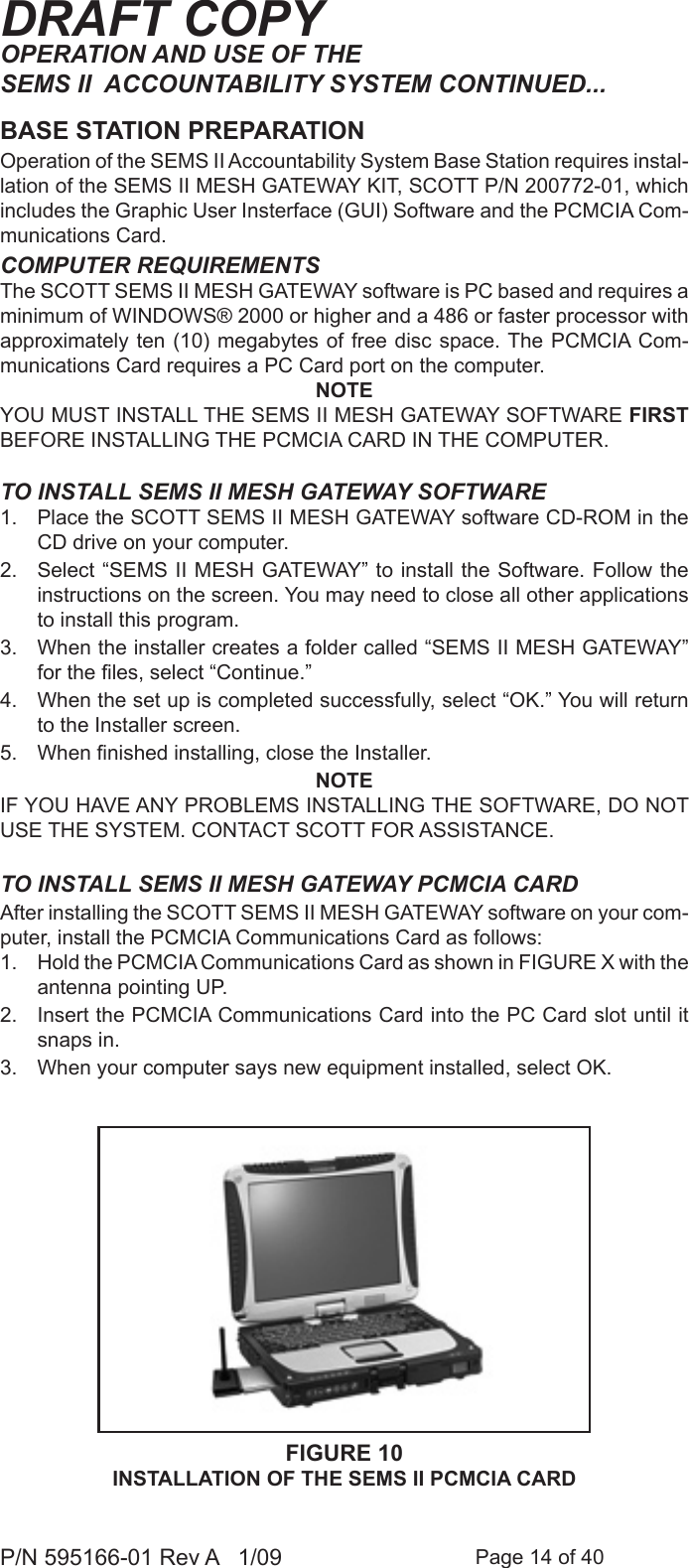 Page 14 of 40P/N 595166-01 Rev A   1/09DRAFT COPYOPERATION AND USE OF THE SEMS II  ACCOUNTABILITY SYSTEM CONTINUED...BASE STATION PREPARATIONCOMPUTER REQUIREMENTSThe SCOTT SEMS II MESH GATEWAY software is PC based and requires a minimum of WINDOWS&reg; 2000 or higher and a 486 or faster processor with approximately ten (10) megabytes  of free disc space. The PCMCIA Com-munications Card requires a PC Card port on the computer.NOTEYOU MUST INSTALL THE SEMS II MESH GATEWAY SOFTWARE FIRST BEFORE INSTALLING THE PCMCIA CARD IN THE COMPUTER. TO INSTALL SEMS II MESH GATEWAY SOFTWARE1.  Place the SCOTT SEMS II MESH GATEWAY software CD-ROM in the CD drive on your computer.2.  Select &ldquo;SEMS II MESH GATEWAY&rdquo; to install the Software. Follow the instructions on the screen. You may need to close all other applications to install this program. 3.  When the installer creates a folder called &ldquo;SEMS II MESH GATEWAY&rdquo; for the les, select &ldquo;Continue.&rdquo; 4.  When the set up is completed successfully, select &ldquo;OK.&rdquo; You will return to the Installer screen.5.  When nished installing, close the Installer.NOTEIF YOU HAVE ANY PROBLEMS INSTALLING THE SOFTWARE, DO NOT USE THE SYSTEM. CONTACT SCOTT FOR ASSISTANCE. TO INSTALL SEMS II MESH GATEWAY PCMCIA CARDAfter installing the SCOTT SEMS II MESH GATEWAY software on your com-puter, install the PCMCIA Communications Card as follows:1.  Hold the PCMCIA Communications Card as shown in FIGURE X with the antenna pointing UP.2.  Insert the PCMCIA Communications Card into the PC Card slot until it snaps in. 3.  When your computer says new equipment installed, select OK.Operation of the SEMS II Accountability System Base Station requires instal-lation of the SEMS II MESH GATEWAY KIT, SCOTT P/N 200772-01, which includes the Graphic User Insterface (GUI) Software and the PCMCIA Com-munications Card.FIGURE 10INSTALLATION OF THE SEMS II PCMCIA CARD