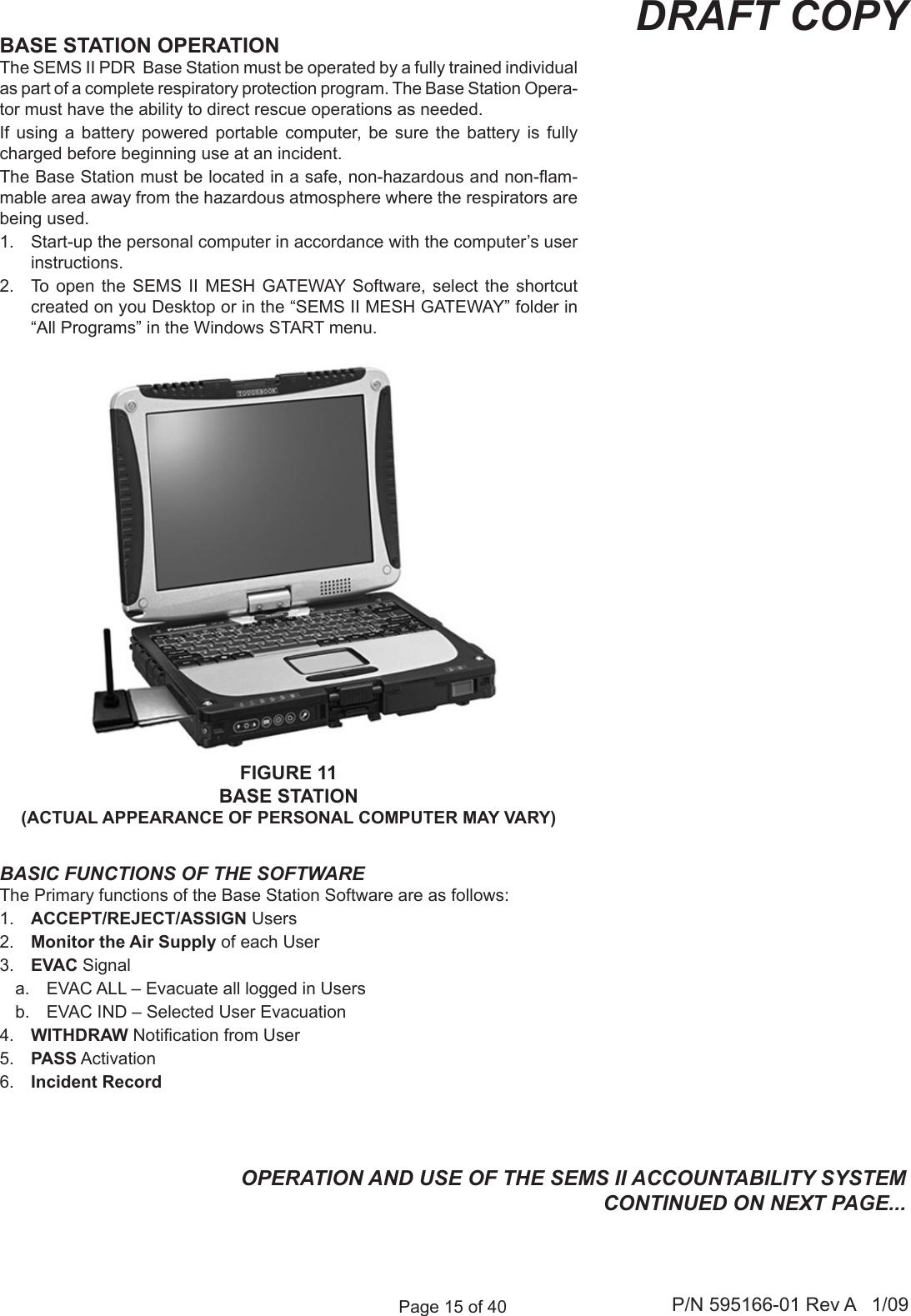 Page 15 of 40 P/N 595166-01 Rev A   1/09DRAFT COPYFIGURE 11BASE STATION(ACTUAL APPEARANCE OF PERSONAL COMPUTER MAY VARY)BASE STATION OPERATIONThe SEMS II PDR  Base Station must be operated by a fully trained individual as part of a complete respiratory protection program. The Base Station Opera-tor must have the ability to direct rescue operations as needed.If  using  a  battery  powered  portable  computer,  be  sure  the  battery  is  fully charged before beginning use at an incident.The Base Station must be located in a safe, non-hazardous and non-am-mable area away from the hazardous atmosphere where the respirators are being used.1.  Start-up the personal computer in accordance with the computer&rsquo;s user instructions.2.  To  open the SEMS  II  MESH  GATEWAY Software,  select  the  shortcut created on you Desktop or in the &ldquo;SEMS II MESH GATEWAY&rdquo; folder in &ldquo;All Programs&rdquo; in the Windows START menu.BASIC FUNCTIONS OF THE SOFTWAREThe Primary functions of the Base Station Software are as follows:1.  ACCEPT/REJECT/ASSIGN Users2.  Monitor the Air Supply of each User3.  EVAC Signala.  EVAC ALL &ndash; Evacuate all logged in Usersb.  EVAC IND &ndash; Selected User Evacuation 4.  WITHDRAW Notication from User5.  PASS Activation6.  Incident RecordOPERATION AND USE OF THE SEMS II ACCOUNTABILITY SYSTEM CONTINUED ON NEXT PAGE...