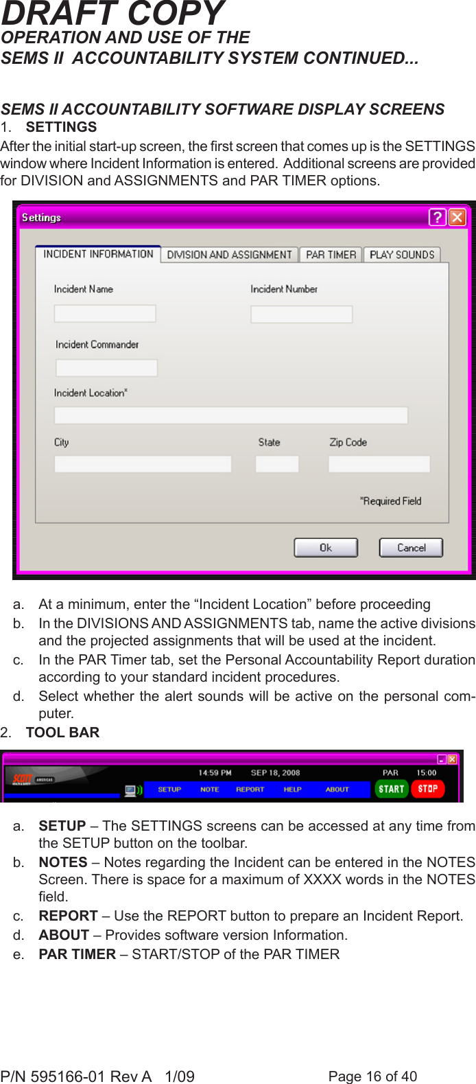 Page 16 of 40P/N 595166-01 Rev A   1/09DRAFT COPYSEMS II ACCOUNTABILITY SOFTWARE DISPLAY SCREENS1.  SETTINGS After the initial start-up screen, the rst screen that comes up is the SETTINGS window where Incident Information is entered.  Additional screens are provided for DIVISION and ASSIGNMENTS and PAR TIMER options.a.  At a minimum, enter the &ldquo;Incident Location&rdquo; before proceedingb.  In the DIVISIONS AND ASSIGNMENTS tab, name the active divisions and the projected assignments that will be used at the incident. c.  In the PAR Timer tab, set the Personal Accountability Report duration according to your standard incident procedures.d.  Select whether the alert sounds will be active on the personal com-puter.2.  TOOL BAR a.  SETUP &ndash; The SETTINGS screens can be accessed at any time from the SETUP button on the toolbar.b.  NOTES &ndash; Notes regarding the Incident can be entered in the NOTES Screen. There is space for a maximum of XXXX words in the NOTES eld.c.  REPORT &ndash; Use the REPORT button to prepare an Incident Report.d.  ABOUT &ndash; Provides software version Information.e.  PAR TIMER &ndash; START/STOP of the PAR TIMER OPERATION AND USE OF THE SEMS II  ACCOUNTABILITY SYSTEM CONTINUED...