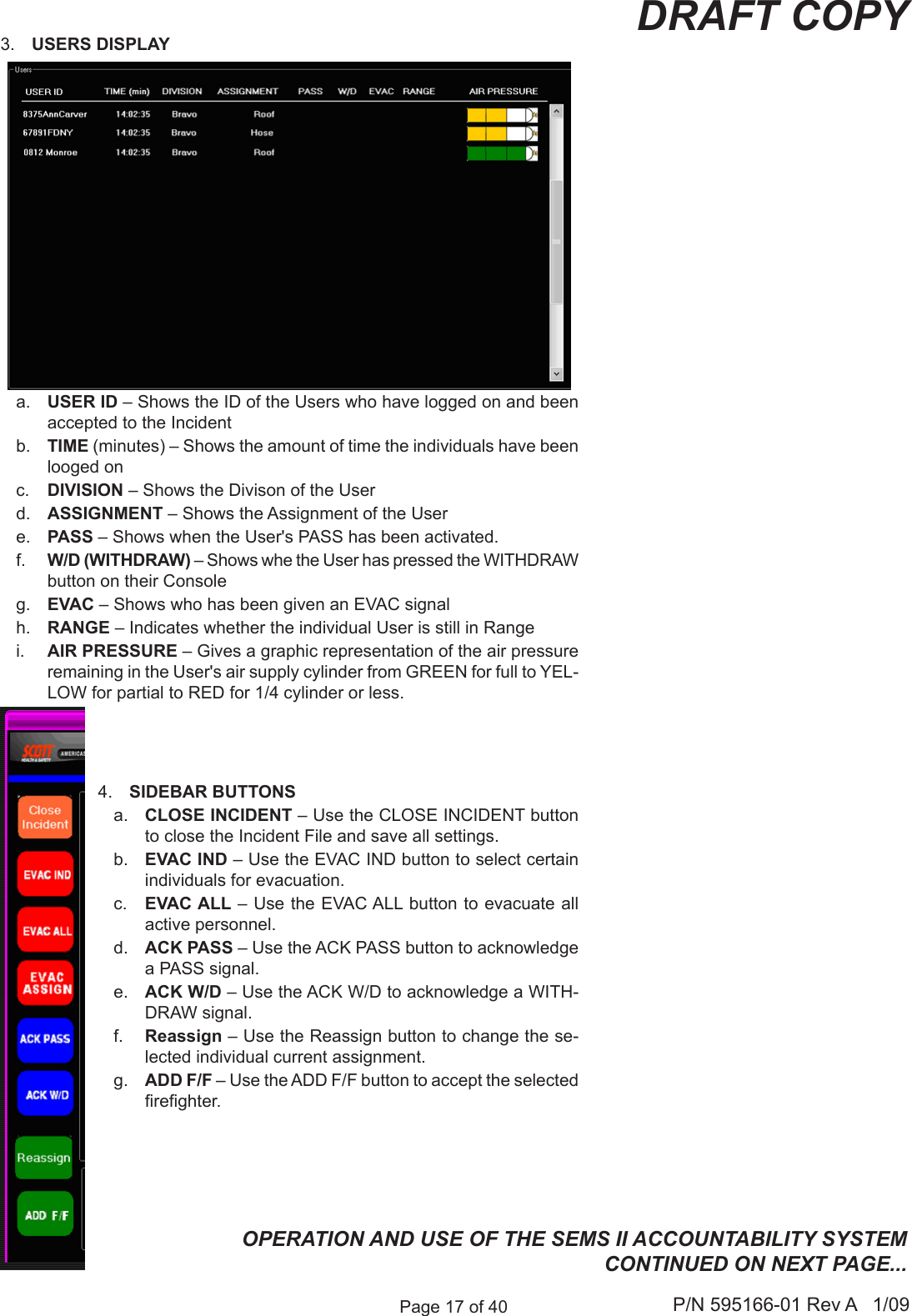 Page 17 of 40 P/N 595166-01 Rev A   1/09DRAFT COPY3.  USERS DISPLAYa.  USER ID &ndash; Shows the ID of the Users who have logged on and been accepted to the Incidentb.  TIME (minutes) &ndash; Shows the amount of time the individuals have been looged onc.  DIVISION &ndash; Shows the Divison of the Userd.  ASSIGNMENT &ndash; Shows the Assignment of the Usere.  PASS &ndash; Shows when the User's PASS has been activated. f.  W/D (WITHDRAW) &ndash; Shows whe the User has pressed the WITHDRAW button on their Console g.  EVAC &ndash; Shows who has been given an EVAC signal h.  RANGE &ndash; Indicates whether the individual User is still in Range i.  AIR PRESSURE &ndash; Gives a graphic representation of the air pressure remaining in the User's air supply cylinder from GREEN for full to YEL-LOW for partial to RED for 1/4 cylinder or less.4.  SIDEBAR BUTTONSa.  CLOSE INCIDENT &ndash; Use the CLOSE INCIDENT button to close the Incident File and save all settings.b.  EVAC IND &ndash; Use the EVAC IND button to select certain individuals for evacuation.c.  EVAC ALL &ndash; Use the EVAC ALL button to evacuate all active personnel. d.  ACK PASS &ndash; Use the ACK PASS button to acknowledge a PASS signal.e.  ACK W/D &ndash; Use the ACK W/D to acknowledge a WITH-DRAW signal.f.  Reassign &ndash; Use the Reassign button to change the se-lected individual current assignment. g.  ADD F/F &ndash; Use the ADD F/F button to accept the selected reghter.OPERATION AND USE OF THE SEMS II ACCOUNTABILITY SYSTEM CONTINUED ON NEXT PAGE...