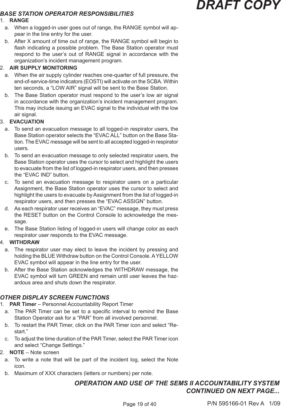 Page 19 of 40 P/N 595166-01 Rev A   1/09DRAFT COPYBASE STATION OPERATOR RESPONSIBILITIES 1.  RANGEa.  When a logged-in user goes out of range, the RANGE symbol will ap-pear in the line entry for the user. b.  After X amount of time out of range, the RANGE symbol will begin to ash indicating a possible problem. The Base Station operator must respond  to  the  user&rsquo;s  out  of  RANGE  signal  in  accordance  with  the organization&rsquo;s incident management program.2.  AIR SUPPLY MONITORINGa.  When the air supply cylinder reaches one-quarter of full pressure, the end-of-service-time indicators (EOSTI) will activate on the SCBA. Within ten seconds, a &ldquo;LOW AIR&rdquo; signal will be sent to the Base Station. b.  The Base Station operator must respond to the user&rsquo;s low air signal in accordance with the organization&rsquo;s incident management program. This may include issuing an EVAC signal to the individual with the low air signal.3.  EVACUATIONa.  To send an evacuation message to all logged-in respirator users, the Base Station operator selects the &ldquo;EVAC ALL&rdquo; button on the Base Sta-tion. The EVAC message will be sent to all accepted logged-in respirator users.b.  To send an evacuation message to only selected respirator users, the Base Station operator uses the cursor to select and highlight the users to evacuate from the list of logged-in respirator users, and then presses the &ldquo;EVAC IND&rdquo; button.c.  To  send  an  evacuation  message  to  respirator  users  on  a  particular Assignment, the Base Station operator uses the cursor to select and highlight the users to evacuate by Assignment from the list of logged-in respirator users, and then presses the &ldquo;EVAC ASSIGN&rdquo; button.d.  As each respirator user receives an &ldquo;EVAC&rdquo; message, they must press the RESET button on the Control Console to acknowledge the mes-sage.e.  The Base Station listing of logged-in users will change color as each respirator user responds to the EVAC message.4.  WITHDRAWa.  The respirator user  may elect to leave the incident by  pressing and holding the BLUE Withdraw button on the Control Console. A YELLOW EVAC symbol will appear in the line entry for the user.b.  After the Base Station acknowledges the WITHDRAW message, the EVAC symbol will turn GREEN and remain until user leaves the haz-ardous area and shuts down the respirator.OTHER DISPLAY SCREEN FUNCTIONS1.  PAR Timer &ndash; Personnel Accountability Report Timera.  The PAR Timer can be set to a specic interval to remind the Base Station Operator ask for a &ldquo;PAR&rdquo; from all involved personnel.b.  To restart the PAR Timer, click on the PAR Timer icon and select &ldquo;Re-start.&rdquo;c.  To adjust the time duration of the PAR Timer, select the PAR Timer icon and select &ldquo;Change Settings.&rdquo;2.  NOTE &ndash; Note screena.  To  write  a  note  that  will  be  part  of  the  incident  log,  select  the  Note icon.b.  Maximum of XXX characters (letters or numbers) per note.OPERATION AND USE OF THE SEMS II ACCOUNTABILITY SYSTEM CONTINUED ON NEXT PAGE...