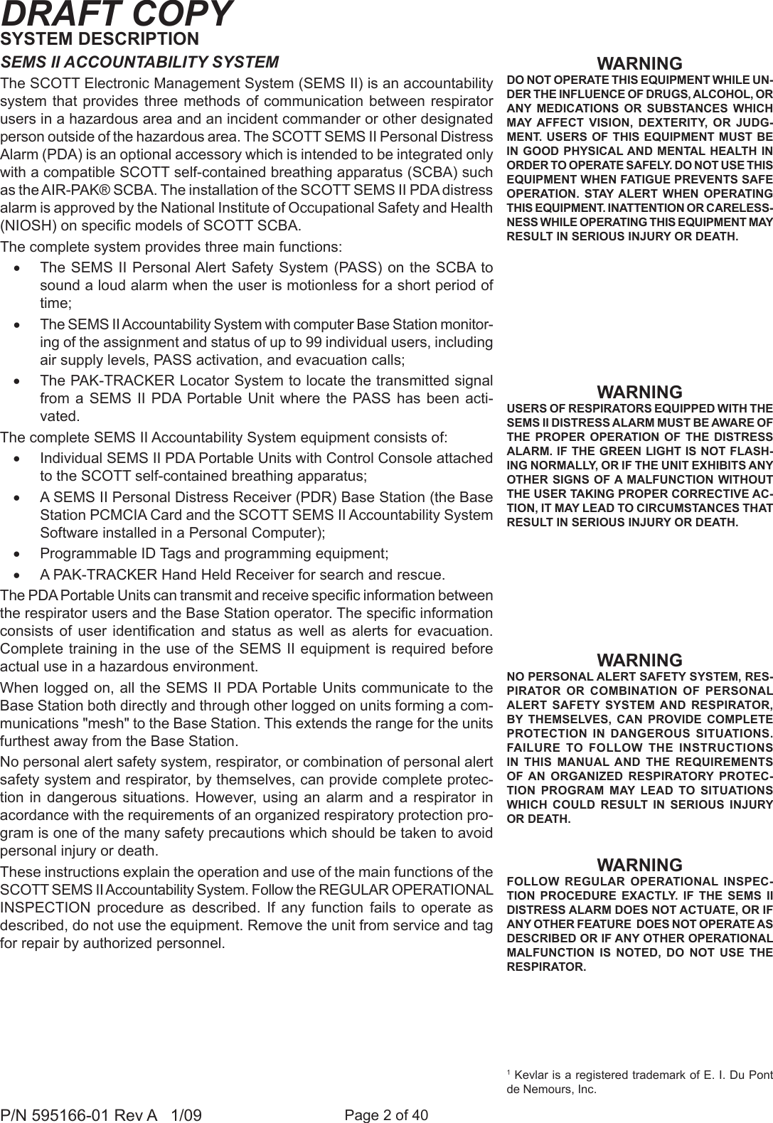 Page 2 of 40P/N 595166-01 Rev A   1/09DRAFT COPY1 Kevlar is a registered trademark of E. I. Du Pont de Nemours, Inc.WARNINGNO PERSONAL ALERT SAFETY SYSTEM, RES-PIRATOR  OR  COMBINATION  OF  PERSONAL ALERT  SAFETY  SYSTEM AND  RESPIRATOR, BY  THEMSELVES,  CAN  PROVIDE  COMPLETE PROTECTION  IN DANGEROUS  SITUATIONS. FAILURE  TO  FOLLOW  THE  INSTRUCTIONS IN  THIS  MANUAL AND  THE  REQUIREMENTS OF AN  ORGANIZED  RESPIRATORY  PROTEC-TION  PROGRAM  MAY  LEAD  TO  SITUATIONS WHICH  COULD RESULT  IN  SERIOUS  INJURY OR DEATH.WARNINGUSERS OF RESPIRATORS EQUIPPED WITH THE SEMS II DISTRESS ALARM MUST BE AWARE OF THE  PROPER  OPERATION  OF  THE  DISTRESS ALARM. IF THE GREEN LIGHT IS NOT FLASH-ING NORMALLY, OR IF THE UNIT EXHIBITS ANY OTHER SIGNS  OF A MALFUNCTION WITHOUT THE USER TAKING PROPER CORRECTIVE AC-TION, IT MAY LEAD TO CIRCUMSTANCES THAT RESULT IN SERIOUS INJURY OR DEATH.WARNINGDO NOT OPERATE THIS EQUIPMENT WHILE UN-DER THE INFLUENCE OF DRUGS, ALCOHOL, OR ANY  MEDICATIONS  OR  SUBSTANCES  WHICH MAY AFFECT  VISION,  DEXTERITY,  OR  JUDG-MENT.  USERS OF THIS EQUIPMENT MUST  BE IN GOOD  PHYSICAL AND MENTAL HEALTH  IN ORDER TO OPERATE SAFELY. DO NOT USE THIS EQUIPMENT WHEN FATIGUE PREVENTS SAFE OPERATION.  STAY ALERT  WHEN  OPERATING THIS EQUIPMENT. INATTENTION OR CARELESS-NESS WHILE OPERATING THIS EQUIPMENT MAY RESULT IN SERIOUS INJURY OR DEATH.WARNINGFOLLOW  REGULAR  OPERATIONAL  INSPEC-TION  PROCEDURE EXACTLY.  IF  THE  SEMS  II DISTRESS ALARM DOES NOT ACTUATE, OR IF ANY OTHER FEATURE  DOES NOT OPERATE AS DESCRIBED OR IF ANY OTHER OPERATIONAL MALFUNCTION  IS  NOTED,  DO  NOT  USE  THE RESPIRATOR.SYSTEM DESCRIPTIONSEMS II ACCOUNTABILITY SYSTEMThe SCOTT Electronic Management System (SEMS II) is an accountability system that provides three methods of communication  between respirator users in a hazardous area and an incident commander or other designated person outside of the hazardous area. The SCOTT SEMS II Personal Distress Alarm (PDA) is an optional accessory which is intended to be integrated only with a compatible SCOTT self-contained breathing apparatus (SCBA) such as the AIR-PAK&reg; SCBA. The installation of the SCOTT SEMS II PDA distress alarm is approved by the National Institute of Occupational Safety and Health (NIOSH) on specic models of SCOTT SCBA. The complete system provides three main functions:&bull; The SEMS II Personal Alert Safety System (PASS) on the SCBA to sound a loud alarm when the user is motionless for a short period of time;&bull; The SEMS II Accountability System with computer Base Station monitor-ing of the assignment and status of up to 99 individual users, including air supply levels, PASS activation, and evacuation calls;&bull; The PAK-TRACKER Locator System to locate the transmitted signal from a SEMS  II  PDA  Portable Unit where  the  PASS  has  been  acti-vated.The complete SEMS II Accountability System equipment consists of:&bull; Individual SEMS II PDA Portable Units with Control Console attached to the SCOTT self-contained breathing apparatus; &bull; A SEMS II Personal Distress Receiver (PDR) Base Station (the Base Station PCMCIA Card and the SCOTT SEMS II Accountability System Software installed in a Personal Computer);&bull; Programmable ID Tags and programming equipment; &bull; A PAK-TRACKER Hand Held Receiver for search and rescue.The PDA Portable Units can transmit and receive specic information between the respirator users and the Base Station operator. The specic information consists  of  user  identication  and  status  as  well  as  alerts  for  evacuation. Complete training in the use of the SEMS II equipment is required before actual use in a hazardous environment. When logged on, all the SEMS II PDA Portable Units communicate to the Base Station both directly and through other logged on units forming a com-munications "mesh" to the Base Station. This extends the range for the units furthest away from the Base Station.No personal alert safety system, respirator, or combination of personal alert safety system and respirator, by themselves, can provide complete protec-tion in  dangerous  situations. However,  using  an alarm  and  a respirator in acordance with the requirements of an organized respiratory protection pro-gram is one of the many safety precautions which should be taken to avoid personal injury or death.These instructions explain the operation and use of the main functions of the SCOTT SEMS II Accountability System. Follow the REGULAR OPERATIONAL INSPECTION  procedure  as  described.  If  any  function  fails  to  operate  as described, do not use the equipment. Remove the unit from service and tag for repair by authorized personnel. 