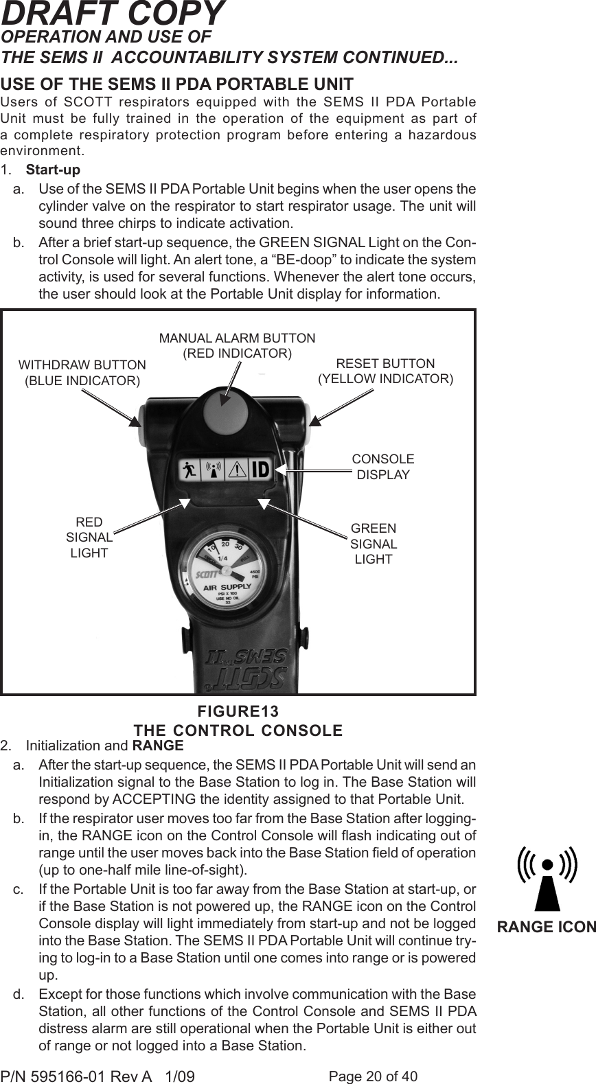 Page 20 of 40P/N 595166-01 Rev A   1/09DRAFT COPYUSE OF THE SEMS II PDA PORTABLE UNITUsers  of  SCOTT  respirators  equipped  with  the  SEMS  II  PDA  Portable Unit  must  be  fully  trained  in  the  operation  of  the  equipment  as  part  of a complete  respiratory protection program  before entering  a  hazardous environment.1.  Start-upa.  Use of the SEMS II PDA Portable Unit begins when the user opens the cylinder valve on the respirator to start respirator usage. The unit will sound three chirps to indicate activation. b.  After a brief start-up sequence, the GREEN SIGNAL Light on the Con-trol Console will light. An alert tone, a &ldquo;BE-doop&rdquo; to indicate the system activity, is used for several functions. Whenever the alert tone occurs, the user should look at the Portable Unit display for information. 2.  Initialization and RANGEa.  After the start-up sequence, the SEMS II PDA Portable Unit will send an Initialization signal to the Base Station to log in. The Base Station will respond by ACCEPTING the identity assigned to that Portable Unit. b.  If the respirator user moves too far from the Base Station after logging-in, the RANGE icon on the Control Console will ash indicating out of range until the user moves back into the Base Station eld of operation (up to one-half mile line-of-sight). c.  If the Portable Unit is too far away from the Base Station at start-up, or if the Base Station is not powered up, the RANGE icon on the Control Console display will light immediately from start-up and not be logged into the Base Station. The SEMS II PDA Portable Unit will continue try-ing to log-in to a Base Station until one comes into range or is powered up. d.  Except for those functions which involve communication with the Base Station, all other functions of the Control Console and SEMS II PDA distress alarm are still operational when the Portable Unit is either out of range or not logged into a Base Station.FIGURE13THE CONTROL CONSOLERESET BUTTON(YELLOW INDICATOR)MANUAL ALARM BUTTON(RED INDICATOR)RED SIGNALLIGHTCONSOLEDISPLAYGREEN SIGNALLIGHTWITHDRAW BUTTON (BLUE INDICATOR)RANGE ICONOPERATION AND USE OF THE SEMS II  ACCOUNTABILITY SYSTEM CONTINUED...