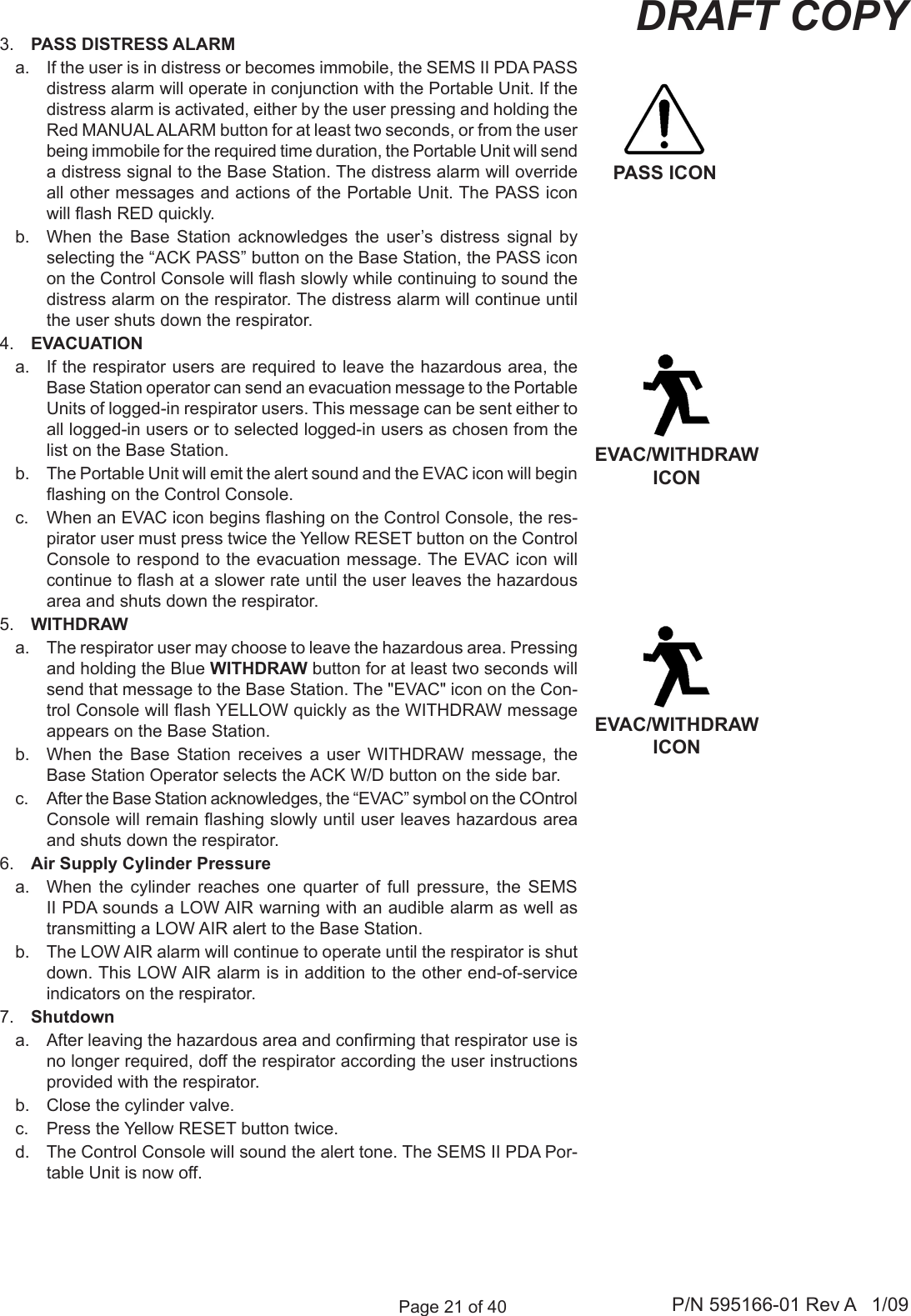Page 21 of 40 P/N 595166-01 Rev A   1/09DRAFT COPY3.  PASS DISTRESS ALARMa.  If the user is in distress or becomes immobile, the SEMS II PDA PASS distress alarm will operate in conjunction with the Portable Unit. If the distress alarm is activated, either by the user pressing and holding the Red MANUAL ALARM button for at least two seconds, or from the user being immobile for the required time duration, the Portable Unit will send a distress signal to the Base Station. The distress alarm will override all other messages and actions of the Portable Unit. The PASS icon will ash RED quickly.b.  When  the  Base  Station  acknowledges  the  user&rsquo;s  distress  signal  by selecting the &ldquo;ACK PASS&rdquo; button on the Base Station, the PASS icon on the Control Console will ash slowly while continuing to sound the distress alarm on the respirator. The distress alarm will continue until the user shuts down the respirator.4.  EVACUATIONa.  If the respirator users are required to leave the hazardous area, the Base Station operator can send an evacuation message to the Portable Units of logged-in respirator users. This message can be sent either to all logged-in users or to selected logged-in users as chosen from the list on the Base Station. b.  The Portable Unit will emit the alert sound and the EVAC icon will begin ashing on the Control Console.c.  When an EVAC icon begins ashing on the Control Console, the res-pirator user must press twice the Yellow RESET button on the Control Console to respond to the evacuation message. The EVAC icon will continue to ash at a slower rate until the user leaves the hazardous area and shuts down the respirator.5.  WITHDRAWa.  The respirator user may choose to leave the hazardous area. Pressing and holding the Blue WITHDRAW button for at least two seconds will send that message to the Base Station. The "EVAC" icon on the Con-trol Console will ash YELLOW quickly as the WITHDRAW message appears on the Base Station. b.  When  the  Base  Station  receives  a  user  WITHDRAW  message,  the Base Station Operator selects the ACK W/D button on the side bar.c.  After the Base Station acknowledges, the &ldquo;EVAC&rdquo; symbol on the COntrol Console will remain ashing slowly until user leaves hazardous area and shuts down the respirator.6.  Air Supply Cylinder Pressurea.  When  the  cylinder  reaches  one  quarter  of  full  pressure,  the  SEMS II PDA sounds a LOW AIR warning with an audible alarm as well as transmitting a LOW AIR alert to the Base Station.b.  The LOW AIR alarm will continue to operate until the respirator is shut down. This LOW AIR alarm is in addition to the other end-of-service indicators on the respirator.7.  Shutdowna.  After leaving the hazardous area and conrming that respirator use is no longer required, doff the respirator according the user instructions provided with the respirator.b.  Close the cylinder valve.c.  Press the Yellow RESET button twice.d.  The Control Console will sound the alert tone. The SEMS II PDA Por-table Unit is now off.PASS ICONEVAC/WITHDRAW ICONEVAC/WITHDRAW ICON