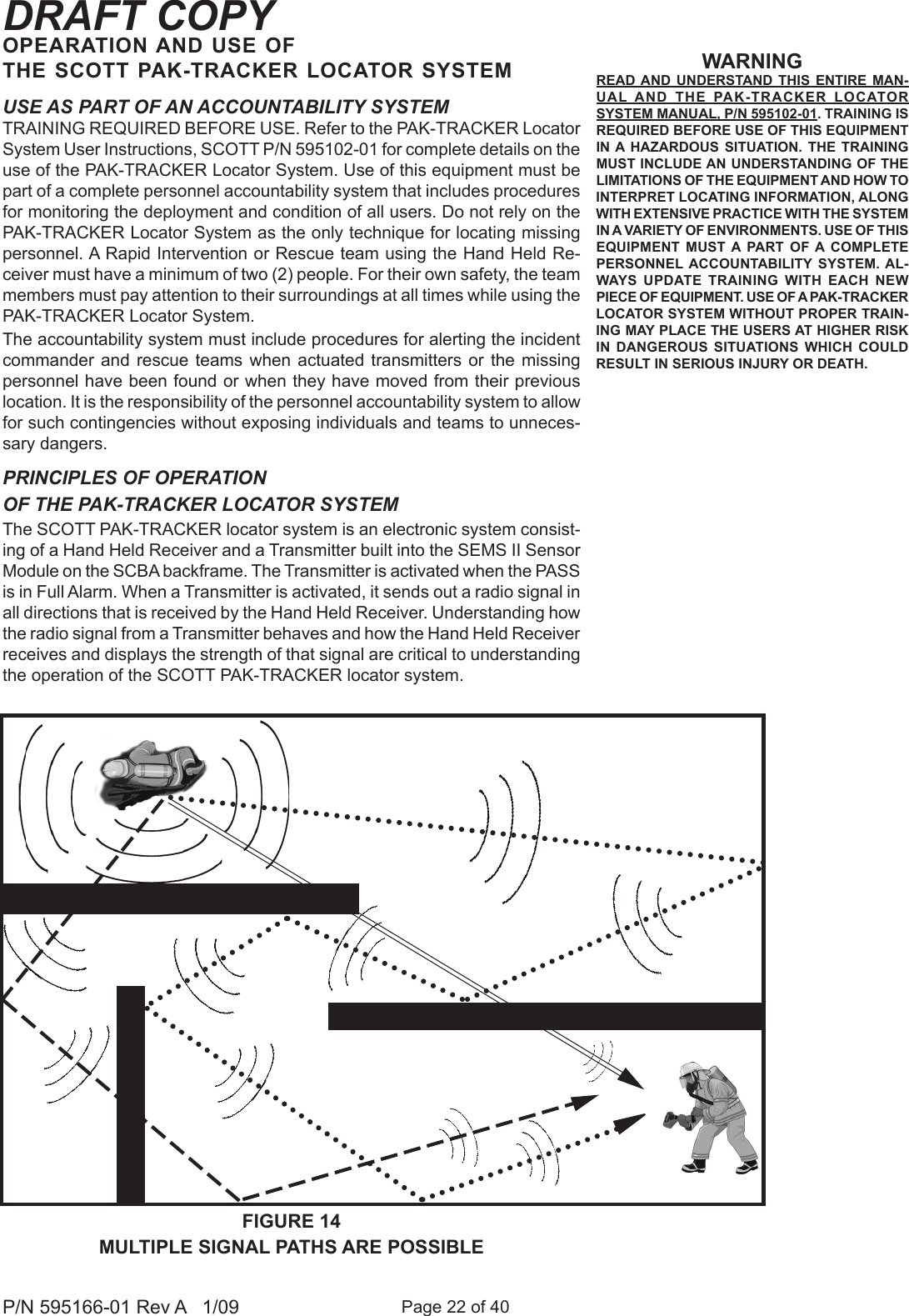 Page 22 of 40P/N 595166-01 Rev A   1/09DRAFT COPYUSE AS PART OF AN ACCOUNTABILITY SYSTEMTRAINING REQUIRED BEFORE USE. Refer to the PAK-TRACKER Locator System User Instructions, SCOTT P/N 595102-01 for complete details on the use of the PAK-TRACKER Locator System. Use of this equipment must be part of a complete personnel accountability system that includes procedures for monitoring the deployment and condition of all users. Do not rely on the PAK-TRACKER Locator System as the only technique for locating missing personnel. A Rapid Intervention or Rescue team using the Hand Held Re-ceiver must have a minimum of two (2) people. For their own safety, the team members must pay attention to their surroundings at all times while using the PAK-TRACKER Locator System.The accountability system must include procedures for alerting the incident commander and  rescue  teams when actuated  transmitters  or the  missing personnel have been found or when they have moved from their previous location. It is the responsibility of the personnel accountability system to allow for such contingencies without exposing individuals and teams to unneces-sary dangers.PRINCIPLES OF OPERATION OF THE PAK-TRACKER LOCATOR SYSTEMThe SCOTT PAK-TRACKER locator system is an electronic system consist-ing of a Hand Held Receiver and a Transmitter built into the SEMS II Sensor Module on the SCBA backframe. The Transmitter is activated when the PASS is in Full Alarm. When a Transmitter is activated, it sends out a radio signal in all directions that is received by the Hand Held Receiver. Understanding how the radio signal from a Transmitter behaves and how the Hand Held Receiver receives and displays the strength of that signal are critical to understanding the operation of the SCOTT PAK-TRACKER locator system. WARNINGREAD AND  UNDERSTAND  THIS  ENTIRE  MAN-UAL AND  THE  PAK-TRACKER  LOCATOR SYSTEM MANUAL, P/N 595102-01. TRAINING IS REQUIRED BEFORE USE OF THIS EQUIPMENT IN A  HAZARDOUS  SITUATION.  THE  TRAINING MUST INCLUDE AN UNDERSTANDING OF THE LIMITATIONS OF THE EQUIPMENT AND HOW TO INTERPRET LOCATING INFORMATION, ALONG WITH EXTENSIVE PRACTICE WITH THE SYSTEM IN A VARIETY OF ENVIRONMENTS. USE OF THIS EQUIPMENT  MUST  A  PART  OF A  COMPLETE PERSONNEL ACCOUNTABILITY  SYSTEM.  AL-WAYS  UPDATE  TRAINING  WITH  EACH  NEW PIECE OF EQUIPMENT. USE OF A PAK-TRACKER LOCATOR SYSTEM WITHOUT PROPER TRAIN-ING MAY PLACE THE USERS AT HIGHER RISK IN  DANGEROUS  SITUATIONS  WHICH  COULD RESULT IN SERIOUS INJURY OR DEATH.FIGURE 14MULTIPLE SIGNAL PATHS ARE POSSIBLEOPEARATION AND USE OF THE SCOTT PAK-TRACKER LOCATOR SYSTEM