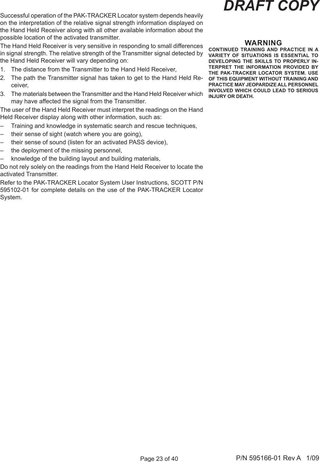 Page 23 of 40 P/N 595166-01 Rev A   1/09DRAFT COPYWARNINGCONTINUED  TRAINING  AND  PRACTICE  IN A VARIETY  OF  SITUATIONS  IS  ESSENTIAL TO DEVELOPING  THE  SKILLS  TO PROPERLY  IN-TERPRET  THE INFORMATION  PROVIDED BY THE  PAK-TRACKER  LOCATOR  SYSTEM.  USE OF THIS EQUIPMENT WITHOUT TRAINING AND PRACTICE MAY JEOPARDIZE ALL PERSONNEL INVOLVED  WHICH  COULD  LEAD  TO SERIOUS INJURY OR DEATH.Successful operation of the PAK-TRACKER Locator system depends heavily on the interpretation of the relative signal strength information displayed on the Hand Held Receiver along with all other available information about the possible location of the activated transmitter. The Hand Held Receiver is very sensitive in responding to small differences in signal strength. The relative strength of the Transmitter signal detected by the Hand Held Receiver will vary depending on:1.  The distance from the Transmitter to the Hand Held Receiver, 2.  The path the Transmitter signal has taken to get to the Hand Held Re-ceiver,3.  The materials between the Transmitter and the Hand Held Receiver which may have affected the signal from the Transmitter. The user of the Hand Held Receiver must interpret the readings on the Hand Held Receiver display along with other information, such as:&ndash;  Training and knowledge in systematic search and rescue techniques,&ndash;  their sense of sight (watch where you are going),&ndash;  their sense of sound (listen for an activated PASS device), &ndash;  the deployment of the missing personnel, &ndash;  knowledge of the building layout and building materials, Do not rely solely on the readings from the Hand Held Receiver to locate the activated Transmitter. Refer to the PAK-TRACKER Locator System User Instructions, SCOTT P/N 595102-01 for complete details on the use of the PAK-TRACKER Locator System.