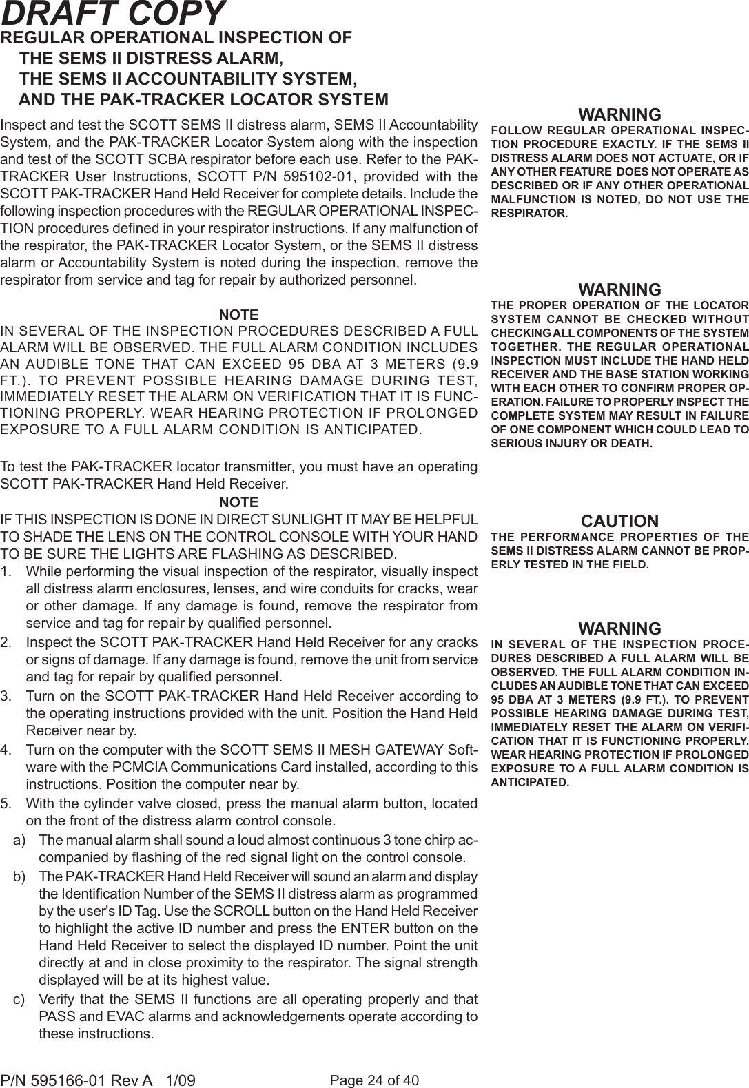 Page 24 of 40P/N 595166-01 Rev A   1/09DRAFT COPYREGULAR OPERATIONAL INSPECTION OF     THE SEMS II DISTRESS ALARM,     THE SEMS II ACCOUNTABILITY SYSTEM,      AND THE PAK-TRACKER LOCATOR SYSTEM Inspect and test the SCOTT SEMS II distress alarm, SEMS II Accountability System, and the PAK-TRACKER Locator System along with the inspection and test of the SCOTT SCBA respirator before each use. Refer to the PAK-TRACKER  User  Instructions,  SCOTT  P/N  595102-01,  provided  with  the SCOTT PAK-TRACKER Hand Held Receiver for complete details. Include the following inspection procedures with the REGULAR OPERATIONAL INSPEC-TION procedures dened in your respirator instructions. If any malfunction of the respirator, the PAK-TRACKER Locator System, or the SEMS II distress alarm or Accountability System is noted during the inspection, remove the respirator from service and tag for repair by authorized personnel.WARNINGFOLLOW  REGULAR  OPERATIONAL  INSPEC-TION  PROCEDURE EXACTLY.  IF  THE  SEMS  II DISTRESS ALARM DOES NOT ACTUATE, OR IF ANY OTHER FEATURE  DOES NOT OPERATE AS DESCRIBED OR IF ANY OTHER OPERATIONAL MALFUNCTION  IS  NOTED,  DO  NOT  USE  THE RESPIRATOR.CAUTIONTHE  PERFORMANCE PROPERTIES  OF  THE SEMS II DISTRESS ALARM CANNOT BE PROP-ERLY TESTED IN THE FIELD.WARNINGTHE  PROPER  OPERATION  OF  THE  LOCATOR SYSTEM  CANNOT  BE  CHECKED  WITHOUT CHECKING ALL COMPONENTS OF THE SYSTEM TOGETHER.  THE  REGULAR  OPERATIONAL INSPECTION MUST INCLUDE THE HAND HELD RECEIVER AND THE BASE STATION WORKING WITH EACH OTHER TO CONFIRM PROPER OP-ERATION. FAILURE TO PROPERLY INSPECT THE COMPLETE SYSTEM MAY RESULT IN FAILURE OF ONE COMPONENT WHICH COULD LEAD TO SERIOUS INJURY OR DEATH.WARNINGIN  SEVERAL  OF  THE  INSPECTION  PROCE-DURES  DESCRIBED  A  FULL ALARM  WILL  BE OBSERVED. THE FULL ALARM CONDITION IN-CLUDES AN AUDIBLE TONE THAT CAN EXCEED 95  DBA AT  3  METERS  (9.9  FT.).  TO  PREVENT POSSIBLE  HEARING  DAMAGE  DURING  TEST, IMMEDIATELY RESET THE ALARM ON VERIFI-CATION THAT IT IS FUNCTIONING PROPERLY. WEAR HEARING PROTECTION IF PROLONGED EXPOSURE TO A FULL ALARM CONDITION IS ANTICIPATED.NOTEIN SEVERAL OF THE INSPECTION PROCEDURES DESCRIBED A FULL ALARM WILL BE OBSERVED. THE FULL ALARM CONDITION INCLUDES AN AUDIBLE TONE  THAT  CAN  EXCEED  95  DBA AT  3  METERS  (9.9 FT.).  TO  PREVENT  POSSIBLE  HEARING  DAMAGE  DURING  TEST, IMMEDIATELY RESET THE ALARM ON VERIFICATION THAT IT IS FUNC-TIONING PROPERLY. WEAR HEARING PROTECTION IF PROLONGED EXPOSURE TO A FULL ALARM CONDITION IS ANTICIPATED.To test the PAK-TRACKER locator transmitter, you must have an operating SCOTT PAK-TRACKER Hand Held Receiver.NOTEIF THIS INSPECTION IS DONE IN DIRECT SUNLIGHT IT MAY BE HELPFUL TO SHADE THE LENS ON THE CONTROL CONSOLE WITH YOUR HAND TO BE SURE THE LIGHTS ARE FLASHING AS DESCRIBED.1.  While performing the visual inspection of the respirator, visually inspect all distress alarm enclosures, lenses, and wire conduits for cracks, wear or other  damage. If  any damage is found, remove the respirator  from service and tag for repair by qualied personnel. 2.  Inspect the SCOTT PAK-TRACKER Hand Held Receiver for any cracks or signs of damage. If any damage is found, remove the unit from service and tag for repair by qualied personnel. 3.  Turn on the SCOTT PAK-TRACKER Hand Held Receiver according to the operating instructions provided with the unit. Position the Hand Held Receiver near by.4.  Turn on the computer with the SCOTT SEMS II MESH GATEWAY Soft-ware with the PCMCIA Communications Card installed, according to this instructions. Position the computer near by.5.  With the cylinder valve closed, press the manual alarm button, located on the front of the distress alarm control console. a)  The manual alarm shall sound a loud almost continuous 3 tone chirp ac-companied by ashing of the red signal light on the control console. b)  The PAK-TRACKER Hand Held Receiver will sound an alarm and display the Identication Number of the SEMS II distress alarm as programmed by the user's ID Tag. Use the SCROLL button on the Hand Held Receiver to highlight the active ID number and press the ENTER button on the Hand Held Receiver to select the displayed ID number. Point the unit directly at and in close proximity to the respirator. The signal strength displayed will be at its highest value.c)  Verify that the SEMS II functions  are all operating properly and that PASS and EVAC alarms and acknowledgements operate according to these instructions.