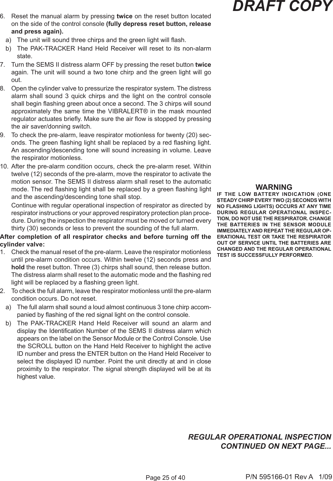 Page 25 of 40 P/N 595166-01 Rev A   1/09DRAFT COPY6.  Reset the manual alarm by pressing twice on the reset button located on the side of the control console (fully depress reset button, release and press again). a)  The unit will sound three chirps and the green light will ash. b)  The  PAK-TRACKER  Hand Held  Receiver  will reset  to  its non-alarm state. 7.  Turn the SEMS II distress alarm OFF by pressing the reset button twice again. The unit will sound a two tone chirp and the green light will go out.8.  Open the cylinder valve to pressurize the respirator system. The distress alarm  shall  sound  3  quick  chirps  and  the  light  on  the  control  console shall begin ashing green about once a second. The 3 chirps will sound approximately the  same time the VIBRALERT&reg; in the  mask mounted regulator actuates briey. Make sure the air ow is stopped by pressing the air saver/donning switch. 9.  To check the pre-alarm, leave respirator motionless for twenty (20) sec-onds. The green ashing light shall be replaced by a red ashing light. An ascending/descending tone will sound increasing in volume. Leave the respirator motionless.10.  After the pre-alarm condition occurs, check the pre-alarm reset. Within twelve (12) seconds of the pre-alarm, move the respirator to activate the motion sensor. The SEMS II distress alarm shall reset to the automatic mode. The red ashing light shall be replaced by a green ashing light and the ascending/descending tone shall stop.  Continue with regular operational inspection of respirator as directed by respirator instructions or your approved respiratory protection plan proce-dure. During the inspection the respirator must be moved or turned every thirty (30) seconds or less to prevent the sounding of the full alarm. After completion of  all respirator checks and before  turning off the cylinder valve:1.  Check the manual reset of the pre-alarm. Leave the respirator motionless until pre-alarm condition occurs. Within twelve (12) seconds press and hold the reset button. Three (3) chirps shall sound, then release button. The distress alarm shall reset to the automatic mode and the ashing red light will be replaced by a ashing green light.2.  To check the full alarm, leave the respirator motionless until the pre-alarm condition occurs. Do not reset. a)  The full alarm shall sound a loud almost continuous 3 tone chirp accom-panied by ashing of the red signal light on the control console. b)  The  PAK-TRACKER  Hand  Held  Receiver  will  sound  an  alarm  and display the Identication Number of the SEMS II distress alarm which appears on the label on the Sensor Module or the Control Console. Use the SCROLL button on the Hand Held Receiver to highlight the active ID number and press the ENTER button on the Hand Held Receiver to select the displayed ID number. Point the unit directly at and in close proximity to the respirator. The signal strength displayed will be at its highest value.WARNINGIF  THE  LOW  BATTERY  INDICATION  (ONE STEADY CHIRP EVERY TWO (2) SECONDS WITH NO FLASHING LIGHTS) OCCURS AT ANY TIME DURING  REGULAR  OPERATIONAL  INSPEC-TION, DO NOT USE THE RESPIRATOR. CHANGE THE  BATTERIES  IN  THE  SENSOR  MODULE IMMEDIATELY AND REPEAT THE REGULAR OP-ERATIONAL TEST OR TAKE THE RESPIRATOR OUT OF SERVICE UNTIL THE BATTERIES ARE CHANGED AND THE REGULAR OPERATIONAL TEST IS SUCCESSFULLY PERFORMED.REGULAR OPERATIONAL INSPECTION CONTINUED ON NEXT PAGE...