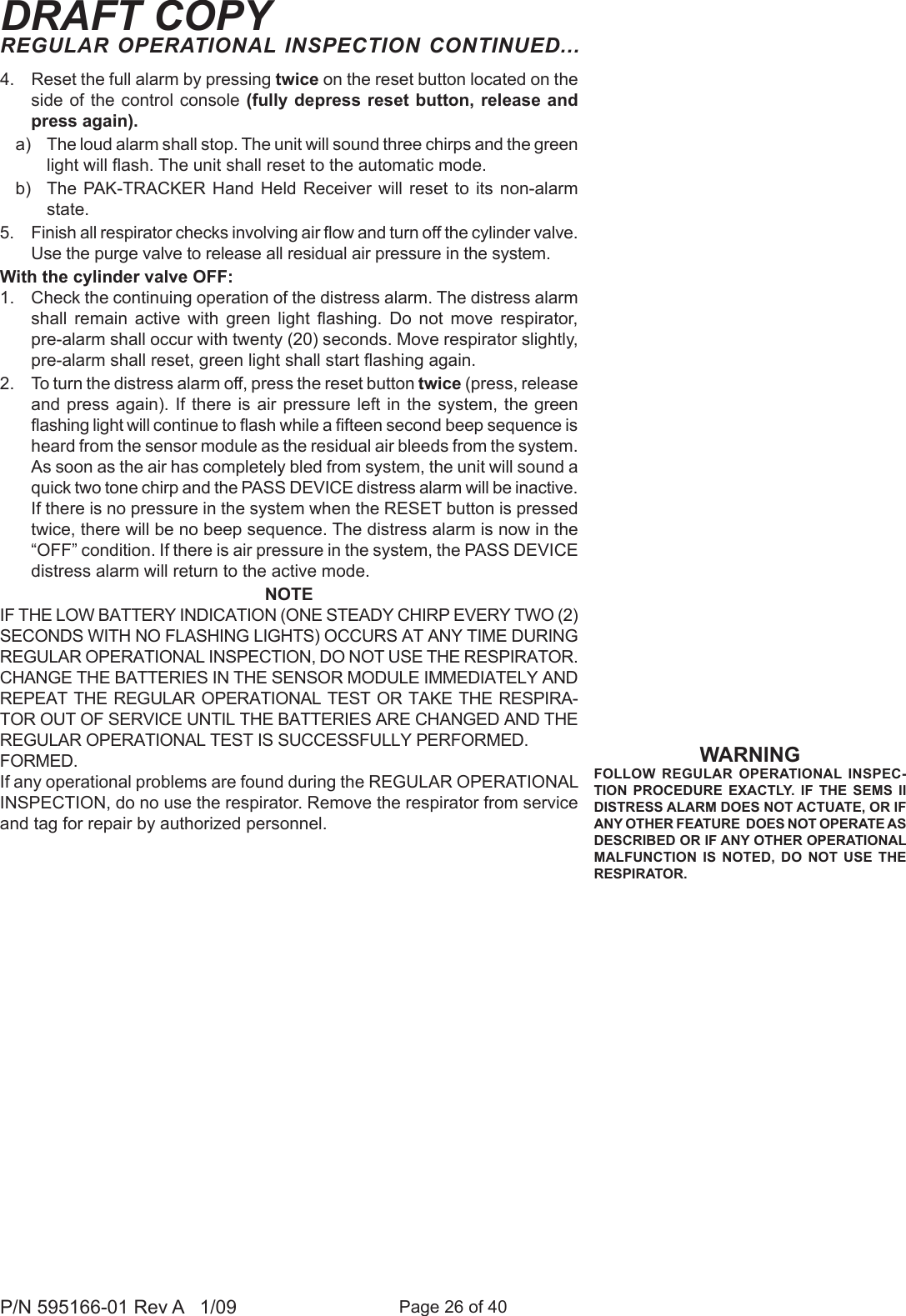 Page 26 of 40P/N 595166-01 Rev A   1/09DRAFT COPYREGULAR OPERATIONAL INSPECTION CONTINUED...4.  Reset the full alarm by pressing twice on the reset button located on the side of the  control console (fully depress reset button, release  and press again). a)  The loud alarm shall stop. The unit will sound three chirps and the green light will ash. The unit shall reset to the automatic mode. b)  The  PAK-TRACKER  Hand Held  Receiver  will reset  to  its non-alarm state. 5.  Finish all respirator checks involving air ow and turn off the cylinder valve. Use the purge valve to release all residual air pressure in the system.With the cylinder valve OFF:1.  Check the continuing operation of the distress alarm. The distress alarm shall  remain  active  with  green  light  ashing.  Do  not  move  respirator, pre-alarm shall occur with twenty (20) seconds. Move respirator slightly, pre-alarm shall reset, green light shall start ashing again.2.  To turn the distress alarm off, press the reset button twice (press, release and press again). If there  is air pressure left in  the system, the green ashing light will continue to ash while a fteen second beep sequence is heard from the sensor module as the residual air bleeds from the system. As soon as the air has completely bled from system, the unit will sound a quick two tone chirp and the PASS DEVICE distress alarm will be inactive. If there is no pressure in the system when the RESET button is pressed twice, there will be no beep sequence. The distress alarm is now in the &ldquo;OFF&rdquo; condition. If there is air pressure in the system, the PASS DEVICE distress alarm will return to the active mode.NOTEIF THE LOW BATTERY INDICATION (ONE STEADY CHIRP EVERY TWO (2) SECONDS WITH NO FLASHING LIGHTS) OCCURS AT ANY TIME DURING REGULAR OPERATIONAL INSPECTION, DO NOT USE THE RESPIRATOR. CHANGE THE BATTERIES IN THE SENSOR MODULE IMMEDIATELY AND REPEAT THE  REGULAR OPERATIONAL  TEST OR  TAKE THE RESPIRA-TOR OUT OF SERVICE UNTIL THE BATTERIES ARE CHANGED AND THE REGULAR OPERATIONAL TEST IS SUCCESSFULLY PERFORMED.FORMED.If any operational problems are found during the REGULAR OPERATIONAL INSPECTION, do no use the respirator. Remove the respirator from service and tag for repair by authorized personnel.WARNINGFOLLOW  REGULAR  OPERATIONAL  INSPEC-TION  PROCEDURE EXACTLY.  IF  THE  SEMS  II DISTRESS ALARM DOES NOT ACTUATE, OR IF ANY OTHER FEATURE  DOES NOT OPERATE AS DESCRIBED OR IF ANY OTHER OPERATIONAL MALFUNCTION  IS  NOTED,  DO  NOT  USE  THE RESPIRATOR.