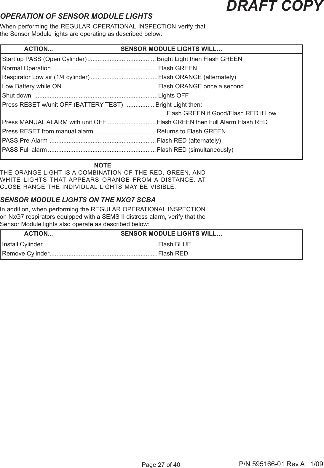 Page 27 of 40 P/N 595166-01 Rev A   1/09DRAFT COPYWhen performing the REGULAR OPERATIONAL INSPECTION verify that the Sensor Module lights are operating as described below:OPERATION OF SENSOR MODULE LIGHTSNOTETHE  ORANGE LIGHT  IS A COMBINATION OF THE RED, GREEN, AND WHITE  LIGHTS  THAT APPEARS  ORANGE  FROM A  DISTANCE. AT CLOSE RANGE THE INDIVIDUAL LIGHTS MAY BE VISIBLE.             ACTION...  SENSOR MODULE LIGHTS WILL&hellip;Start up PASS (Open Cylinder) ........................................ Bright Light then Flash GREENNormal Operation ..............................................................Flash GREENRespirator Low air (1/4 cylinder) .......................................Flash ORANGE (alternately)Low Battery while ON ........................................................Flash ORANGE once a secondShut down  ........................................................................Lights OFFPress RESET w/unit OFF (BATTERY TEST)  ................. Bright Light then:   Flash GREEN if Good/Flash RED if LowPress MANUAL ALARM with unit OFF  ............................Flash GREEN then Full Alarm Flash REDPress RESET from manual alarm  ................................... Returns to Flash GREENPASS Pre-Alarm  .............................................................. Flash RED (alternately)PASS Full alarm ............................................................... Flash RED (simultaneously)Install Cylinder ...................................................................Flash BLUERemove Cylinder ...............................................................Flash REDIn addition, when performing the REGULAR OPERATIONAL INSPECTION on NxG7 respirators equipped with a SEMS II distress alarm, verify that the Sensor Module lights also operate as described below:             ACTION...  SENSOR MODULE LIGHTS WILL&hellip;SENSOR MODULE LIGHTS ON THE NXG7 SCBA