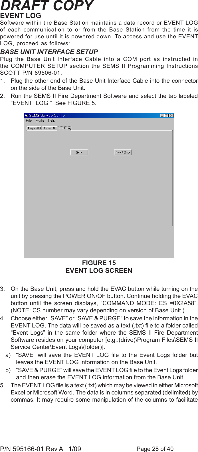 Page 28 of 40P/N 595166-01 Rev A   1/09DRAFT COPYFIGURE 15EVENT LOG SCREENEVENT LOGSoftware within the Base Station maintains a data record or EVENT LOG of  each  communication  to  or  from  the  Base  Station  from  the  time  it  is powered for use until it is powered down. To access and use the EVENT LOG, proceed as follows:BASE UNIT INTERFACE SETUPPlug  the  Base  Unit  Interface  Cable  into  a  COM  port  as  instructed  in the COMPUTER SETUP section the SEMS II Programming Instructions SCOTT P/N 89506-01. 1.  Plug the other end of the Base Unit Interface Cable into the connector on the side of the Base Unit.2.  Run the SEMS II Fire Department Software and select the tab labeled &ldquo;EVENT  LOG.&rdquo;  See FIGURE 5.3.  On the Base Unit, press and hold the EVAC button while turning on the unit by pressing the POWER ON/OF button. Continue holding the EVAC button  until  the  screen  displays,  &ldquo;COMMAND  MODE:  CS  =0X2A58&rdquo;. (NOTE: CS number may vary depending on version of Base Unit.)4.  Choose either &ldquo;SAVE&rdquo; or &ldquo;SAVE &amp; PURGE&rdquo; to save the information in the EVENT LOG. The data will be saved as a text (.txt) le to a folder called &ldquo;Event  Logs&rdquo;  in  the  same  folder  where  the  SEMS  II  Fire  Department Software resides on your computer [e.g.:(drive)\Program Files\SEMS II Service Center\Event Logs\(folder)].a)  &ldquo;SAVE&rdquo;  will  save  the  EVENT  LOG  le  to  the  Event  Logs  folder  but leaves the EVENT LOG information on the Base Unit.b)  &ldquo;SAVE &amp; PURGE&rdquo; will save the EVENT LOG le to the Event Logs folder and then erase the EVENT LOG information from the Base Unit.5.  The EVENT LOG le is a text (.txt) which may be viewed in either Microsoft Excel or Microsoft Word. The data is in columns separated (delimited) by commas. It may require some manipulation of the columns to facilitate 