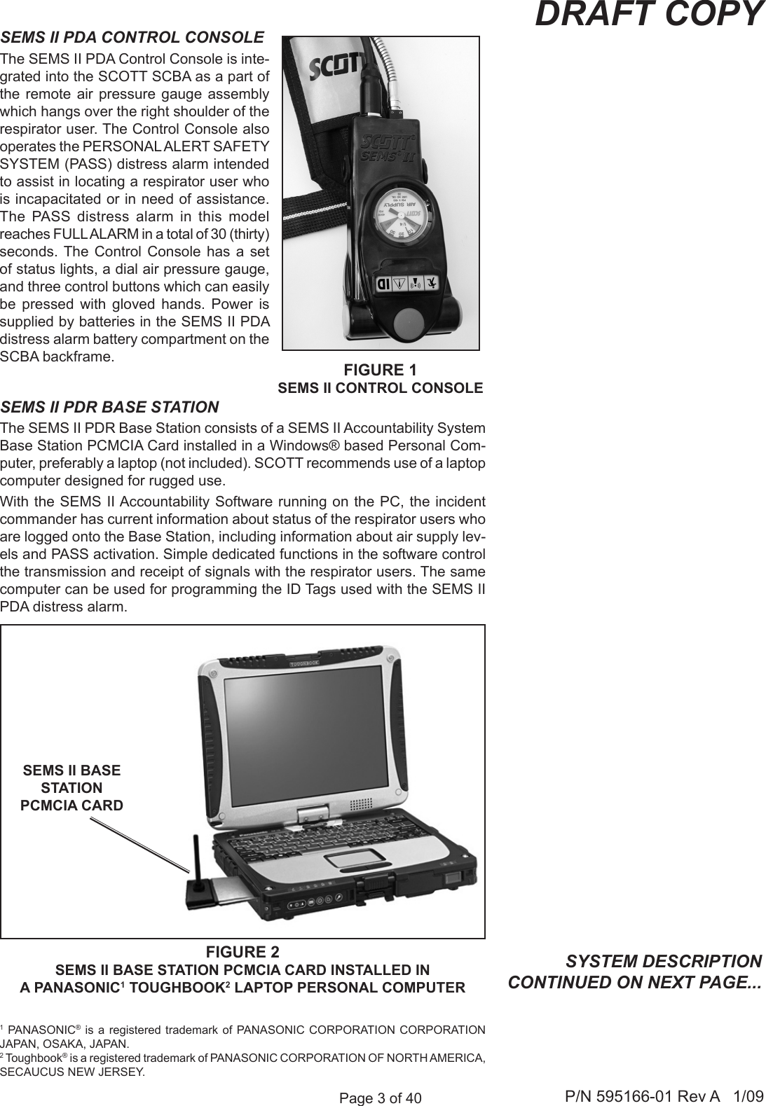 Page 3 of 40 P/N 595166-01 Rev A   1/09DRAFT COPYSEMS II PDR BASE STATIONThe SEMS II PDR Base Station consists of a SEMS II Accountability System Base Station PCMCIA Card installed in a Windows&reg; based Personal Com-puter, preferably a laptop (not included). SCOTT recommends use of a laptop computer designed for rugged use. With the SEMS II Accountability Software running on the PC, the  incident commander has current information about status of the respirator users who are logged onto the Base Station, including information about air supply lev-els and PASS activation. Simple dedicated functions in the software control the transmission and receipt of signals with the respirator users. The same computer can be used for programming the ID Tags used with the SEMS II PDA distress alarm. SYSTEM DESCRIPTION CONTINUED ON NEXT PAGE...FIGURE 2SEMS II BASE STATION PCMCIA CARD INSTALLED IN A PANASONIC1 TOUGHBOOK2 LAPTOP PERSONAL COMPUTERSEMS II BASE STATION PCMCIA CARD SEMS II PDA CONTROL CONSOLEThe SEMS II PDA Control Console is inte-grated into the SCOTT SCBA as a part of the remote air  pressure  gauge  assembly which hangs over the right shoulder of the respirator user. The Control Console also operates the PERSONAL ALERT SAFETY SYSTEM (PASS) distress alarm intended to assist in locating a respirator user who is incapacitated or in need of assistance. The  PASS  distress  alarm  in  this  model reaches FULL ALARM in a total of 30 (thirty) seconds. The  Control  Console  has  a  set of status lights, a dial air pressure gauge, and three control buttons which can easily be  pressed  with  gloved  hands.  Power  is supplied by batteries in the SEMS II PDA distress alarm battery compartment on the SCBA backframe. FIGURE 1SEMS II CONTROL CONSOLE1 PANASONIC&reg;  is  a registered trademark of PANASONIC  CORPORATION  CORPORATION JAPAN, OSAKA, JAPAN.2 Toughbook&reg; is a registered trademark of PANASONIC CORPORATION OF NORTH AMERICA, SECAUCUS NEW JERSEY.