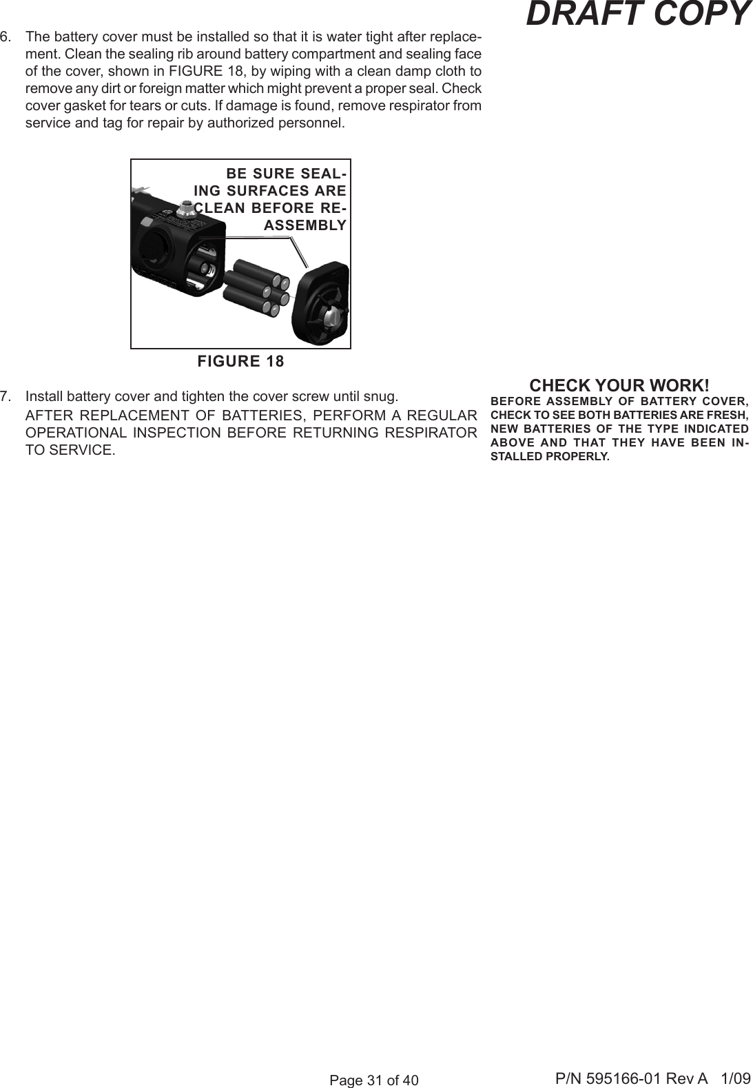 Page 31 of 40 P/N 595166-01 Rev A   1/09DRAFT COPYCHECK YOUR WORK!BEFORE ASSEMBLY  OF  BATTERY  COVER, CHECK TO SEE BOTH BATTERIES ARE FRESH, NEW  BATTERIES  OF  THE  TYPE  INDICATED ABOVE AND  THAT  THEY  HAVE  BEEN  IN-STALLED PROPERLY.FIGURE 18BE SURE SEAL-ING SURFACES ARE CLEAN BEFORE RE-ASSEMBLY6.  The battery cover must be installed so that it is water tight after replace-ment. Clean the sealing rib around battery compartment and sealing face of the cover, shown in FIGURE 18, by wiping with a clean damp cloth to remove any dirt or foreign matter which might prevent a proper seal. Check cover gasket for tears or cuts. If damage is found, remove respirator from service and tag for repair by authorized personnel. 7.  Install battery cover and tighten the cover screw until snug.   AFTER  REPLACEMENT  OF  BATTERIES,  PERFORM A  REGULAR OPERATIONAL  INSPECTION  BEFORE  RETURNING  RESPIRATOR TO SERVICE.