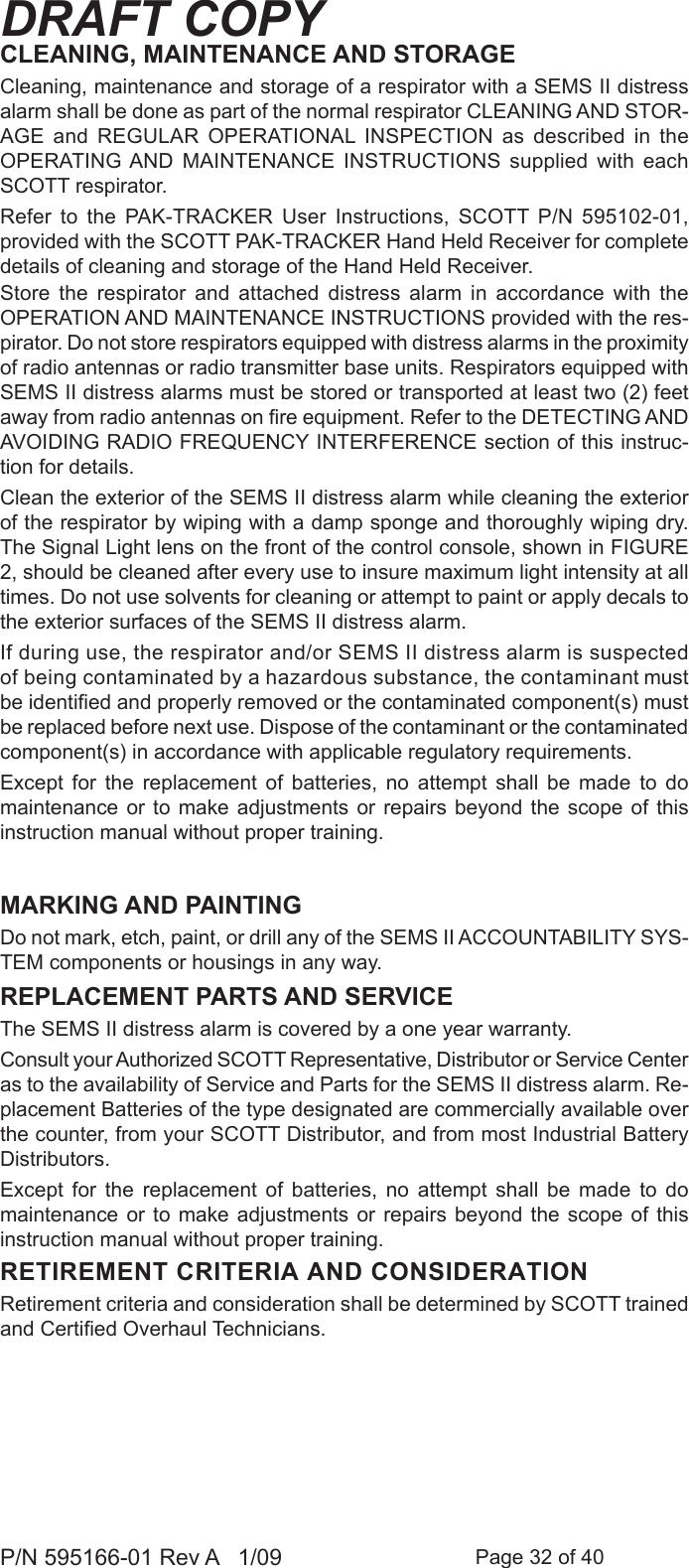 Page 32 of 40P/N 595166-01 Rev A   1/09DRAFT COPYCLEANING, MAINTENANCE AND STORAGE Cleaning, maintenance and storage of a respirator with a SEMS II distress alarm shall be done as part of the normal respirator CLEANING AND STOR-AGE  and  REGULAR  OPERATIONAL  INSPECTION  as  described  in  the OPERATING AND  MAINTENANCE  INSTRUCTIONS  supplied  with  each SCOTT respirator. Refer  to  the  PAK-TRACKER  User  Instructions,  SCOTT  P/N  595102-01, provided with the SCOTT PAK-TRACKER Hand Held Receiver for complete details of cleaning and storage of the Hand Held Receiver.Store  the  respirator  and  attached  distress  alarm  in  accordance  with  the OPERATION AND MAINTENANCE INSTRUCTIONS provided with the res-pirator. Do not store respirators equipped with distress alarms in the proximity of radio antennas or radio transmitter base units. Respirators equipped with SEMS II distress alarms must be stored or transported at least two (2) feet away from radio antennas on re equipment. Refer to the DETECTING AND AVOIDING RADIO FREQUENCY INTERFERENCE section of this instruc-tion for details.Clean the exterior of the SEMS II distress alarm while cleaning the exterior of the respirator by wiping with a damp sponge and thoroughly wiping dry. The Signal Light lens on the front of the control console, shown in FIGURE 2, should be cleaned after every use to insure maximum light intensity at all times. Do not use solvents for cleaning or attempt to paint or apply decals to the exterior surfaces of the SEMS II distress alarm.If during use, the respirator and/or SEMS II distress alarm is suspected of being contaminated by a hazardous substance, the contaminant must be identied and properly removed or the contaminated component(s) must be replaced before next use. Dispose of the contaminant or the contaminated component(s) in accordance with applicable regulatory requirements.Except  for  the  replacement  of  batteries,  no  attempt  shall  be  made  to  do maintenance or to  make  adjustments  or  repairs beyond the  scope  of  this instruction manual without proper training. MARKING AND PAINTINGDo not mark, etch, paint, or drill any of the SEMS II ACCOUNTABILITY SYS-TEM components or housings in any way.REPLACEMENT PARTS AND SERVICE The SEMS II distress alarm is covered by a one year warranty.Consult your Authorized SCOTT Representative, Distributor or Service Center as to the availability of Service and Parts for the SEMS II distress alarm. Re-placement Batteries of the type designated are commercially available over the counter, from your SCOTT Distributor, and from most Industrial Battery Distributors.Except  for  the  replacement  of  batteries,  no  attempt  shall  be  made  to  do maintenance or to  make  adjustments  or  repairs beyond the  scope  of  this instruction manual without proper training. RETIREMENT CRITERIA AND CONSIDERATIONRetirement criteria and consideration shall be determined by SCOTT trained and Certied Overhaul Technicians.