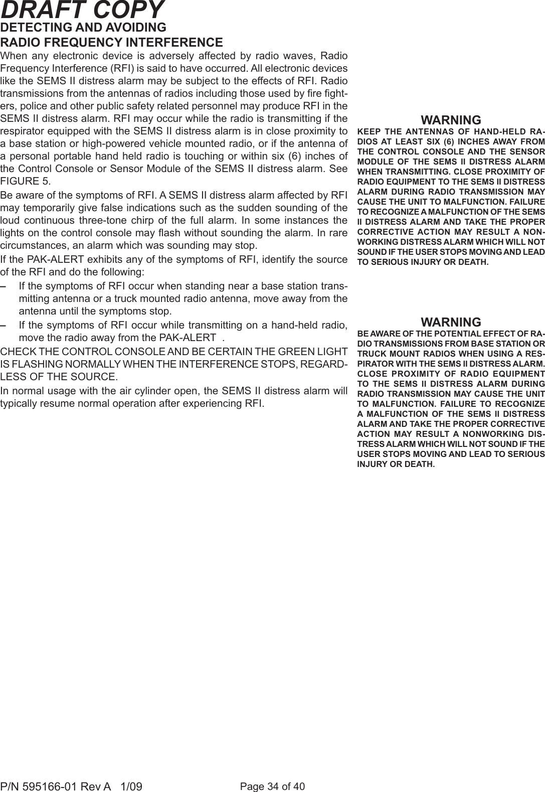 Page 34 of 40P/N 595166-01 Rev A   1/09DRAFT COPYWARNINGKEEP  THE ANTENNAS  OF  HAND-HELD  RA-DIOS  AT  LEAST  SIX  (6) INCHES AWAY  FROM THE  CONTROL  CONSOLE AND  THE  SENSOR MODULE  OF  THE  SEMS  II  DISTRESS ALARM WHEN TRANSMITTING. CLOSE PROXIMITY OF RADIO EQUIPMENT TO THE SEMS II DISTRESS ALARM  DURING  RADIO  TRANSMISSION  MAY CAUSE THE UNIT TO MALFUNCTION. FAILURE TO RECOGNIZE A MALFUNCTION OF THE SEMS II DISTRESS ALARM AND TAKE  THE PROPER CORRECTIVE ACTION  MAY  RESULT A  NON-WORKING DISTRESS ALARM WHICH WILL NOT SOUND IF THE USER STOPS MOVING AND LEAD TO SERIOUS INJURY OR DEATH. WARNINGBE AWARE OF THE POTENTIAL EFFECT OF RA-DIO TRANSMISSIONS FROM BASE STATION OR TRUCK MOUNT RADIOS WHEN USING A RES-PIRATOR WITH THE SEMS II DISTRESS ALARM. CLOSE  PROXIMITY  OF  RADIO  EQUIPMENT TO  THE  SEMS  II  DISTRESS ALARM  DURING RADIO TRANSMISSION MAY CAUSE THE UNIT TO  MALFUNCTION.  FAILURE  TO  RECOGNIZE A MALFUNCTION  OF  THE  SEMS  II  DISTRESS ALARM AND TAKE THE PROPER CORRECTIVE ACTION  MAY  RESULT A  NONWORKING  DIS-TRESS ALARM WHICH WILL NOT SOUND IF THE USER STOPS MOVING AND LEAD TO SERIOUS INJURY OR DEATH. DETECTING AND AVOIDING RADIO FREQUENCY INTERFERENCEWhen  any  electronic  device  is  adversely  affected  by  radio  waves,  Radio Frequency Interference (RFI) is said to have occurred. All electronic devices like the SEMS II distress alarm may be subject to the effects of RFI. Radio transmissions from the antennas of radios including those used by re ght-ers, police and other public safety related personnel may produce RFI in the SEMS II distress alarm. RFI may occur while the radio is transmitting if the respirator equipped with the SEMS II distress alarm is in close proximity to a base station or high-powered vehicle mounted radio, or if the antenna of a personal portable hand held  radio is touching or within six (6) inches of the Control Console or Sensor Module of the SEMS II distress alarm. See FIGURE 5. Be aware of the symptoms of RFI. A SEMS II distress alarm affected by RFI may temporarily give false indications such as the sudden sounding of the loud  continuous  three-tone  chirp  of  the  full  alarm.  In  some  instances  the lights on the control console may ash without sounding the alarm. In rare circumstances, an alarm which was sounding may stop.If the PAK-ALERT exhibits any of the symptoms of RFI, identify the source of the RFI and do the following:&ndash;  If the symptoms of RFI occur when standing near a base station trans-mitting antenna or a truck mounted radio antenna, move away from the antenna until the symptoms stop. &ndash;  If the symptoms of RFI occur while transmitting on a hand-held radio, move the radio away from the PAK-ALERT  . CHECK THE CONTROL CONSOLE AND BE CERTAIN THE GREEN LIGHT IS FLASHING NORMALLY WHEN THE INTERFERENCE STOPS, REGARD-LESS OF THE SOURCE.In normal usage with the air cylinder open, the SEMS II distress alarm will typically resume normal operation after experiencing RFI. 