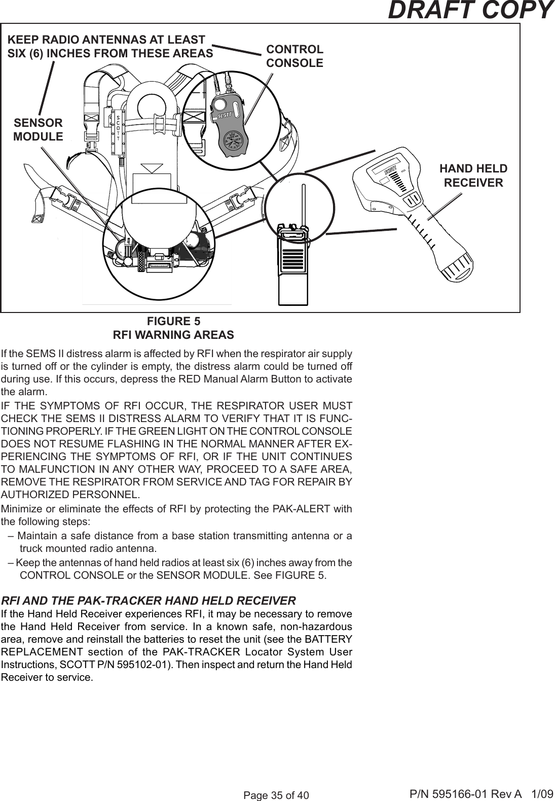 Page 35 of 40 P/N 595166-01 Rev A   1/09DRAFT COPYIf the SEMS II distress alarm is affected by RFI when the respirator air supply is turned off or the cylinder is empty, the distress alarm could be turned off during use. If this occurs, depress the RED Manual Alarm Button to activate the alarm. IF  THE  SYMPTOMS  OF  RFI  OCCUR,  THE  RESPIRATOR  USER  MUST CHECK THE SEMS II DISTRESS ALARM TO VERIFY THAT IT IS FUNC-TIONING PROPERLY. IF THE GREEN LIGHT ON THE CONTROL CONSOLE DOES NOT RESUME FLASHING IN THE NORMAL MANNER AFTER EX-PERIENCING THE  SYMPTOMS OF  RFI, OR IF THE UNIT  CONTINUES TO MALFUNCTION IN ANY OTHER WAY, PROCEED TO A SAFE AREA, REMOVE THE RESPIRATOR FROM SERVICE AND TAG FOR REPAIR BY AUTHORIZED PERSONNEL.Minimize or eliminate the effects of RFI by protecting the PAK-ALERT with the following steps:&ndash; Maintain a safe distance from a base station transmitting antenna or a truck mounted radio antenna.&ndash; Keep the antennas of hand held radios at least six (6) inches away from the CONTROL CONSOLE or the SENSOR MODULE. See FIGURE 5.RFI AND THE PAK-TRACKER HAND HELD RECEIVERIf the Hand Held Receiver experiences RFI, it may be necessary to remove the  Hand  Held  Receiver  from  service.  In  a  known  safe,  non-hazardous area, remove and reinstall the batteries to reset the unit (see the BATTERY REPLACEMENT  section  of  the  PAK-TRACKER  Locator  System  User Instructions, SCOTT P/N 595102-01). Then inspect and return the Hand Held Receiver to service.HAND HELD RECEIVERFIGURE 5RFI WARNING AREASSENSOR MODULECONTROL CONSOLEKEEP RADIO ANTENNAS AT LEASTSIX (6) INCHES FROM THESE AREAS