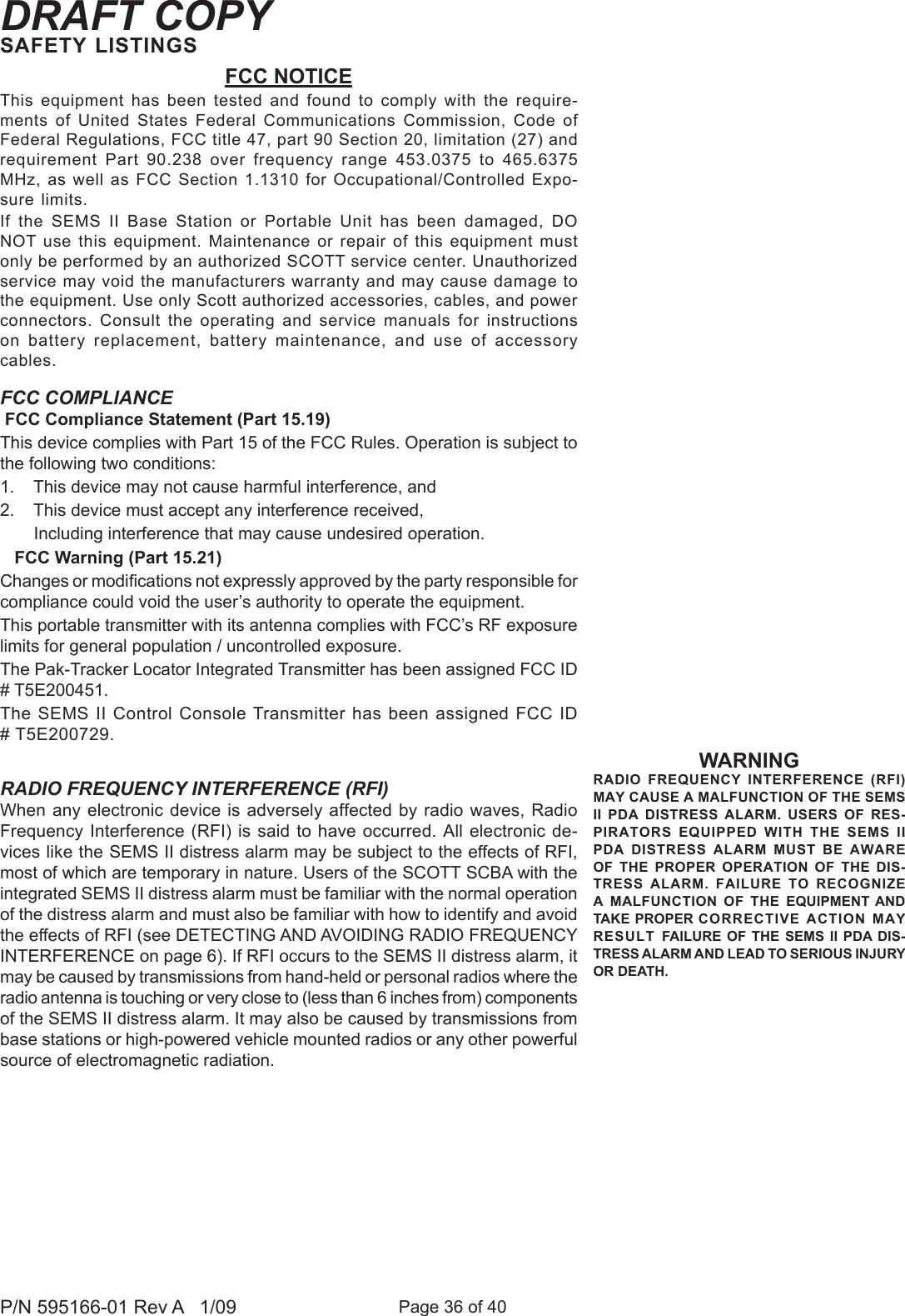 Page 36 of 40P/N 595166-01 Rev A   1/09DRAFT COPYWARNINGRADIO  FREQUENCY  INTERFERENCE  (RFI) MAY CAUSE A MALFUNCTION OF THE SEMS II  PDA  DISTRESS  ALARM.  USERS  OF  RES-PIRATORS  EQUIPPED  WITH  THE  SEMS  II PDA  DISTRESS  ALARM  MUST  BE  AWARE OF  THE  PROPER  OPERATION  OF  THE  DIS-TRESS  ALARM.  FAILURE  TO  RECOGNIZE A  MALFUNCTION  OF  THE  EQUIPMENT AND TAKE PROPER CORRECTIVE ACTION MAY RESULT  FAILURE  OF  THE  SEMS  II  PDA DIS-TRESS ALARM AND LEAD TO SERIOUS INJURY OR DEATH.FCC NOTICEThis equipment  has  been tested  and  found to  comply  with the  require-ments  of  United  States  Federal  Communications  Commission,  Code  of Federal Regulations, FCC title 47, part 90 Section 20, limitation (27) and requirement  Part  90.238  over  frequency  range  453.0375  to  465.6375 MHz, as well as FCC Section 1.1310 for Occupational/Controlled Expo-sure limits.If  the  SEMS  II  Base  Station  or  Portable  Unit  has  been  damaged,  DO NOT use this equipment. Maintenance or repair of this equipment must only be performed by an authorized SCOTT service center. Unauthorized service may void the manufacturers warranty and may cause damage to the equipment. Use only Scott authorized accessories, cables, and power connectors.  Consult  the  operating  and  service  manuals  for  instructions on  battery  replacement,  battery  maintenance,  and  use  of  accessory cables.SAFETY LISTINGSFCC COMPLIANCE FCC Compliance Statement (Part 15.19)This device complies with Part 15 of the FCC Rules. Operation is subject to the following two conditions: 1.    This device may not cause harmful interference, and 2.    This device must accept any interference received,        Including interference that may cause undesired operation.   FCC Warning (Part 15.21)Changes or modications not expressly approved by the party responsible for compliance could void the user&rsquo;s authority to operate the equipment.This portable transmitter with its antenna complies with FCC&rsquo;s RF exposure limits for general population / uncontrolled exposure. The Pak-Tracker Locator Integrated Transmitter has been assigned FCC ID # T5E200451.The SEMS II Control Console Transmitter has been assigned FCC ID # T5E200729.RADIO FREQUENCY INTERFERENCE (RFI)When any electronic device is adversely affected by radio waves, Radio Frequency Interference (RFI) is said to have occurred. All electronic de-vices like the SEMS II distress alarm may be subject to the effects of RFI, most of which are temporary in nature. Users of the SCOTT SCBA with the integrated SEMS II distress alarm must be familiar with the normal operation of the distress alarm and must also be familiar with how to identify and avoid the effects of RFI (see DETECTING AND AVOIDING RADIO FREQUENCY INTERFERENCE on page 6). If RFI occurs to the SEMS II distress alarm, it may be caused by transmissions from hand-held or personal radios where the radio antenna is touching or very close to (less than 6 inches from) components of the SEMS II distress alarm. It may also be caused by transmissions from base stations or high-powered vehicle mounted radios or any other powerful source of electromagnetic radiation. 