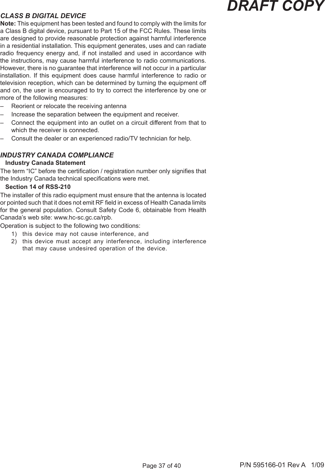 Page 37 of 40 P/N 595166-01 Rev A   1/09DRAFT COPYINDUSTRY CANADA COMPLIANCE   Industry Canada StatementThe term &ldquo;IC&rdquo; before the certication / registration number only signies that the Industry Canada technical specications were met.   Section 14 of RSS-210The installer of this radio equipment must ensure that the antenna is located or pointed such that it does not emit RF eld in excess of Health Canada limits for the general population. Consult Safety Code 6, obtainable from Health Canada&rsquo;s web site: www.hc-sc.gc.ca/rpb.Operation is subject to the following two conditions: 1)  this device may not cause interference, and 2)  this device must  accept any interference, including  interference that may cause undesired operation of the device.CLASS B DIGITAL DEVICENote: This equipment has been tested and found to comply with the limits for a Class B digital device, pursuant to Part 15 of the FCC Rules. These limits are designed to provide reasonable protection against harmful interference in a residential installation. This equipment generates, uses and can radiate radio  frequency  energy  and,  if  not  installed  and  used  in  accordance  with the instructions, may cause harmful interference to radio communications. However, there is no guarantee that interference will not occur in a particular installation.  If  this  equipment  does  cause  harmful  interference  to  radio  or television reception, which can be determined by turning the equipment off and on, the user is encouraged to try to correct the interference by one or more of the following measures:&ndash;  Reorient or relocate the receiving antenna&ndash;  Increase the separation between the equipment and receiver.&ndash;  Connect the equipment into an outlet on a circuit different from that to which the receiver is connected.&ndash;  Consult the dealer or an experienced radio/TV technician for help.