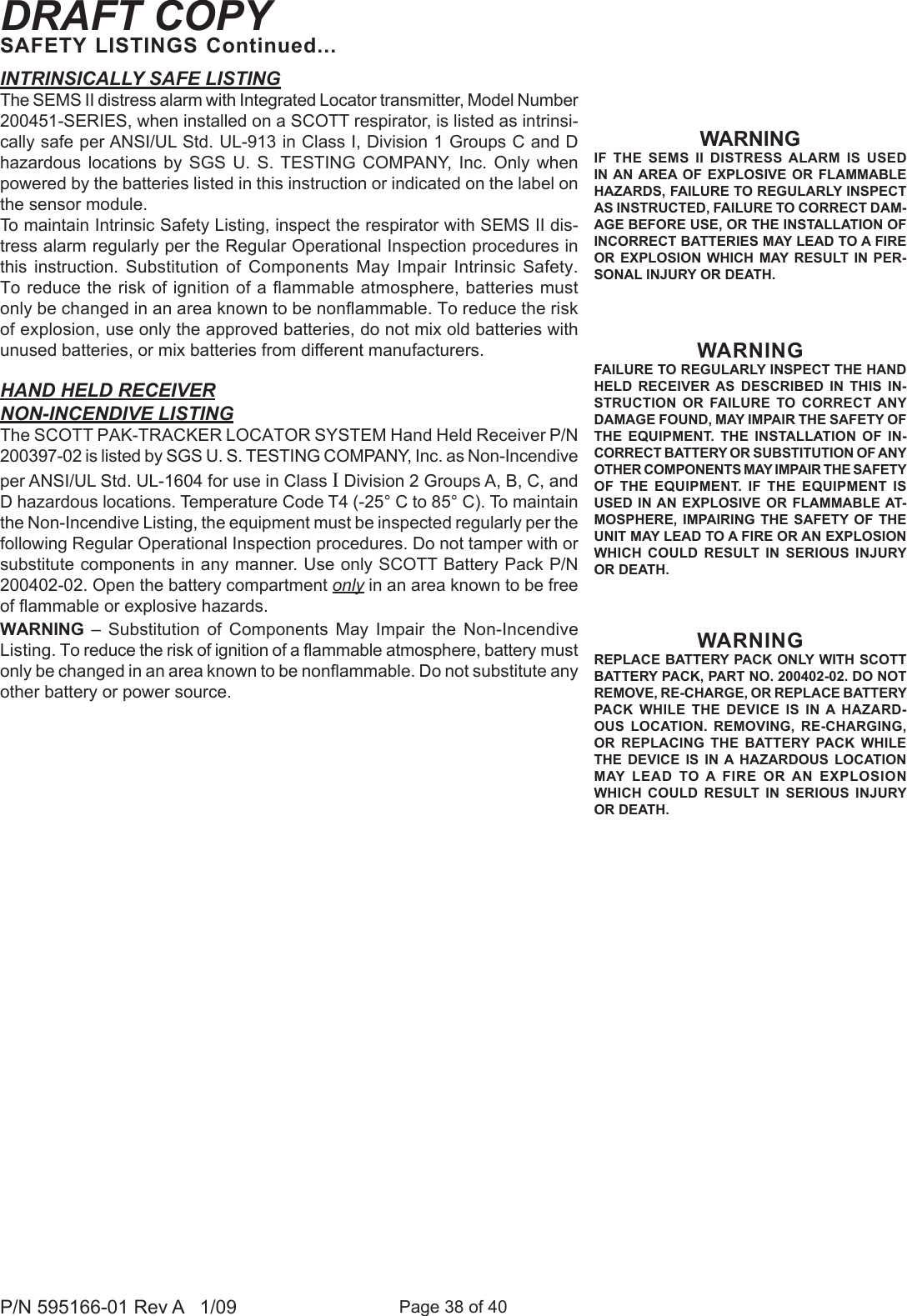 Page 38 of 40P/N 595166-01 Rev A   1/09DRAFT COPYSAFETY LISTINGS Continued...INTRINSICALLY SAFE LISTINGThe SEMS II distress alarm with Integrated Locator transmitter, Model Number 200451-SERIES, when installed on a SCOTT respirator, is listed as intrinsi-cally safe per ANSI/UL Std. UL-913 in Class I, Division 1 Groups C and D hazardous  locations  by  SGS  U.  S. TESTING  COMPANY,  Inc.  Only  when powered by the batteries listed in this instruction or indicated on the label on the sensor module.To maintain Intrinsic Safety Listing, inspect the respirator with SEMS II dis-tress alarm regularly per the Regular Operational Inspection procedures in this  instruction.  Substitution  of  Components  May  Impair  Intrinsic  Safety. To reduce the risk of ignition of a ammable atmosphere, batteries must only be changed in an area known to be nonammable. To reduce the risk of explosion, use only the approved batteries, do not mix old batteries with unused batteries, or mix batteries from different manufacturers.HAND HELD RECEIVERNON-INCENDIVE LISTINGThe SCOTT PAK-TRACKER LOCATOR SYSTEM Hand Held Receiver P/N 200397-02 is listed by SGS U. S. TESTING COMPANY, Inc. as Non-Incendive per ANSI/UL Std. UL-1604 for use in Class I Division 2 Groups A, B, C, and D hazardous locations. Temperature Code T4 (-25&deg; C to 85&deg; C). To maintain the Non-Incendive Listing, the equipment must be inspected regularly per the following Regular Operational Inspection procedures. Do not tamper with or substitute components in any manner. Use only SCOTT Battery Pack P/N 200402-02. Open the battery compartment only in an area known to be free of ammable or explosive hazards.WARNING  &ndash;  Substitution  of  Components  May  Impair  the  Non-Incendive Listing. To reduce the risk of ignition of a ammable atmosphere, battery must only be changed in an area known to be nonammable. Do not substitute any other battery or power source.WARNINGIF  THE  SEMS  II  DISTRESS  ALARM  IS  USED IN AN  AREA OF  EXPLOSIVE  OR  FLAMMABLE HAZARDS, FAILURE TO REGULARLY INSPECT AS INSTRUCTED, FAILURE TO CORRECT DAM-AGE BEFORE USE, OR THE INSTALLATION OF INCORRECT BATTERIES MAY LEAD TO A FIRE OR EXPLOSION WHICH  MAY RESULT  IN  PER-SONAL INJURY OR DEATH. WARNINGFAILURE TO REGULARLY INSPECT THE HAND HELD  RECEIVER  AS  DESCRIBED  IN  THIS  IN-STRUCTION  OR  FAILURE  TO  CORRECT  ANY DAMAGE FOUND, MAY IMPAIR THE SAFETY OF THE  EQUIPMENT.  THE  INSTALLATION  OF  IN-CORRECT BATTERY OR SUBSTITUTION OF ANY OTHER COMPONENTS MAY IMPAIR THE SAFETY OF  THE  EQUIPMENT.  IF  THE  EQUIPMENT  IS USED IN AN EXPLOSIVE OR FLAMMABLE AT-MOSPHERE,  IMPAIRING  THE  SAFETY  OF  THE UNIT MAY LEAD TO A FIRE OR AN EXPLOSION WHICH  COULD RESULT  IN  SERIOUS  INJURY OR DEATH.WARNINGREPLACE BATTERY PACK ONLY WITH SCOTT BATTERY PACK, PART NO. 200402-02. DO NOT REMOVE, RE-CHARGE, OR REPLACE BATTERY PACK  WHILE  THE  DEVICE  IS  IN A  HAZARD-OUS  LOCATION.  REMOVING,  RE-CHARGING, OR  REPLACING  THE  BATTERY  PACK  WHILE THE  DEVICE  IS  IN A  HAZARDOUS  LOCATION MAY  LEAD  TO A  FIRE  OR AN  EXPLOSION WHICH  COULD RESULT  IN  SERIOUS  INJURY OR DEATH.