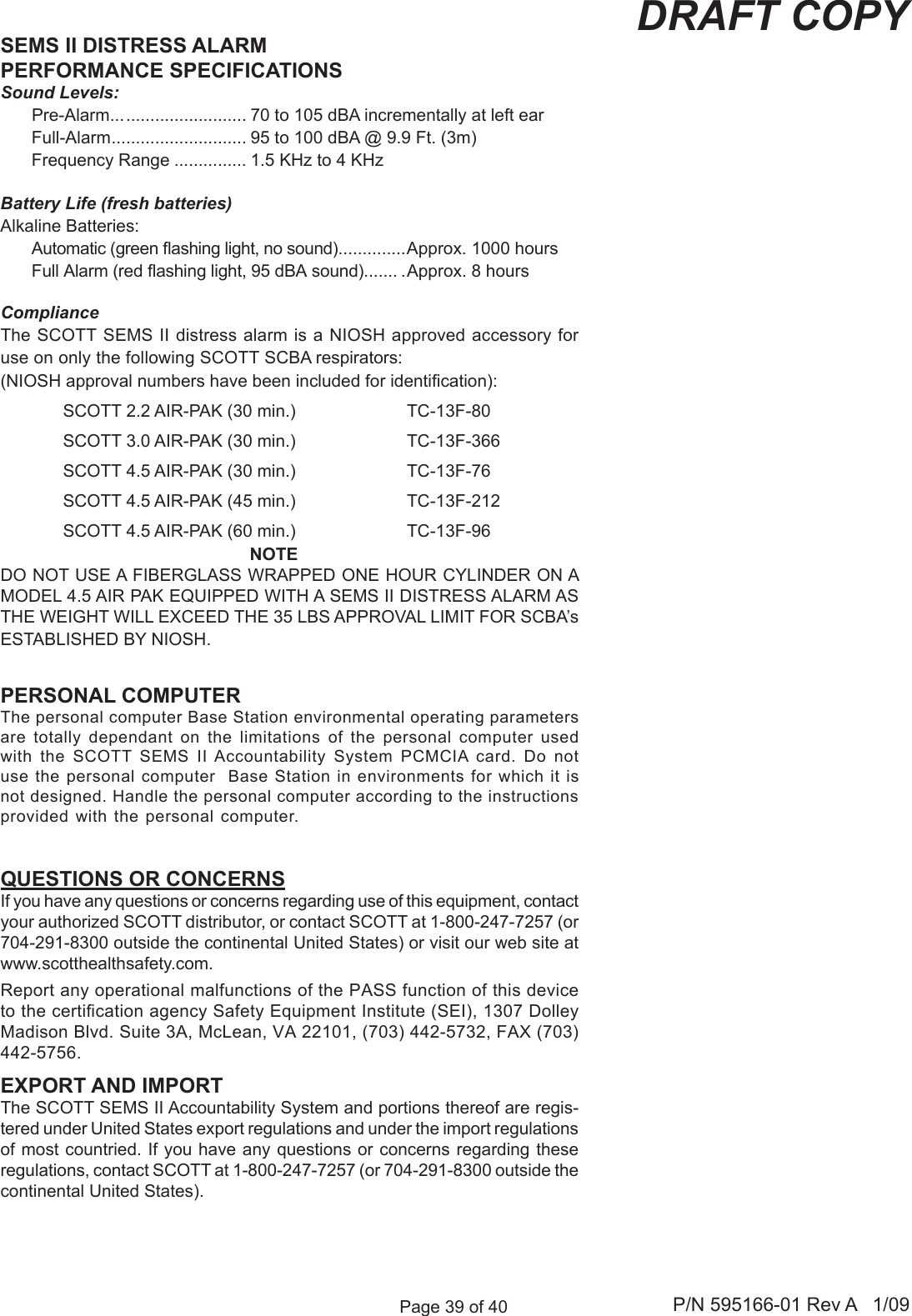 Page 39 of 40 P/N 595166-01 Rev A   1/09DRAFT COPYReport any operational malfunctions of the PASS function of this device to the certication agency Safety Equipment Institute (SEI), 1307 Dolley Madison Blvd. Suite 3A, McLean, VA 22101, (703) 442-5732, FAX (703) 442-5756.SEMS II DISTRESS ALARMPERFORMANCE SPECIFICATIONSSound Levels:  Pre-Alarm... ......................... 70 to 105 dBA incrementally at left ear  Full-Alarm ............................ 95 to 100 dBA @ 9.9 Ft. (3m)  Frequency Range ............... 1.5 KHz to 4 KHzBattery Life (fresh batteries)Alkaline Batteries:  Automatic (green ashing light, no sound) ..............Approx. 1000 hours Full Alarm (red ashing light, 95 dBA sound)....... . Approx. 8 hoursComplianceThe SCOTT SEMS II distress alarm is a NIOSH approved accessory for use on only the following SCOTT SCBA respirators: (NIOSH approval numbers have been included for identication):SCOTT 2.2 AIR-PAK (30 min.)  TC-13F-80SCOTT 3.0 AIR-PAK (30 min.)  TC-13F-366SCOTT 4.5 AIR-PAK (30 min.)  TC-13F-76SCOTT 4.5 AIR-PAK (45 min.)  TC-13F-212SCOTT 4.5 AIR-PAK (60 min.)  TC-13F-96NOTEDO NOT USE A FIBERGLASS WRAPPED ONE HOUR CYLINDER ON A MODEL 4.5 AIR PAK EQUIPPED WITH A SEMS II DISTRESS ALARM AS THE WEIGHT WILL EXCEED THE 35 LBS APPROVAL LIMIT FOR SCBA&rsquo;s ESTABLISHED BY NIOSH.QUESTIONS OR CONCERNSIf you have any questions or concerns regarding use of this equipment, contact your authorized SCOTT distributor, or contact SCOTT at 1-800-247-7257 (or 704-291-8300 outside the continental United States) or visit our web site at www.scotthealthsafety.com.PERSONAL COMPUTERThe personal computer Base Station environmental operating parameters are  totally  dependant  on  the  limitations  of  the  personal  computer  used with  the  SCOTT  SEMS  II Accountability  System  PCMCIA  card.  Do  not use the personal computer  Base Station in environments for which it is not designed. Handle the personal computer according to the instructions provided with the personal computer.EXPORT AND IMPORTThe SCOTT SEMS II Accountability System and portions thereof are regis-tered under United States export regulations and under the import regulations of most countried. If you have any questions or concerns regarding these regulations, contact SCOTT at 1-800-247-7257 (or 704-291-8300 outside the continental United States).