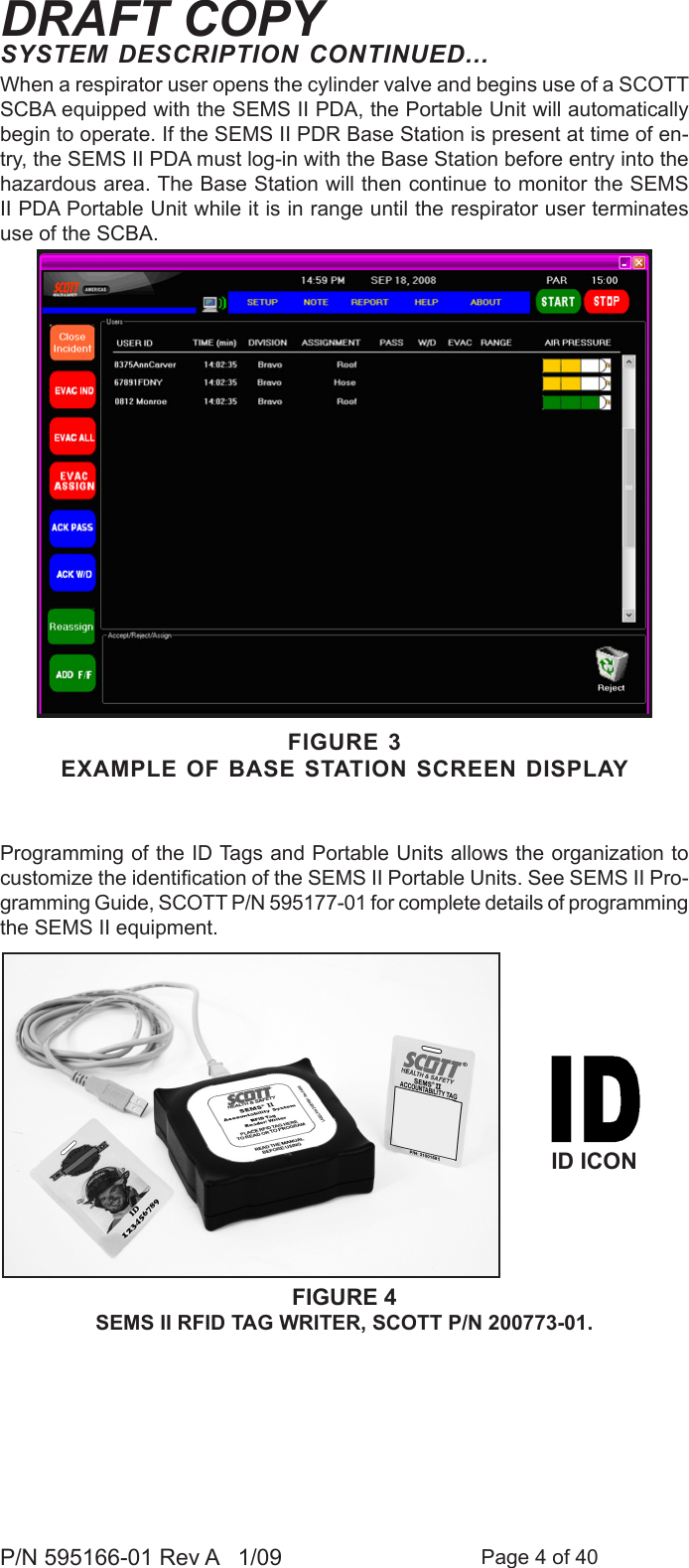 Page 4 of 40P/N 595166-01 Rev A   1/09DRAFT COPYProgramming of the ID Tags and Portable Units allows the organization to customize the identication of the SEMS II Portable Units. See SEMS II Pro-gramming Guide, SCOTT P/N 595177-01 for complete details of programming the SEMS II equipment.SYSTEM DESCRIPTION CONTINUED...When a respirator user opens the cylinder valve and begins use of a SCOTT SCBA equipped with the SEMS II PDA, the Portable Unit will automatically begin to operate. If the SEMS II PDR Base Station is present at time of en-try, the SEMS II PDA must log-in with the Base Station before entry into the hazardous area. The Base Station will then continue to monitor the SEMS II PDA Portable Unit while it is in range until the respirator user terminates use of the SCBA.FIGURE 3EXAMPLE OF BASE STATION SCREEN DISPLAYFIGURE 4SEMS II RFID TAG WRITER, SCOTT P/N 200773-01. ID ICON