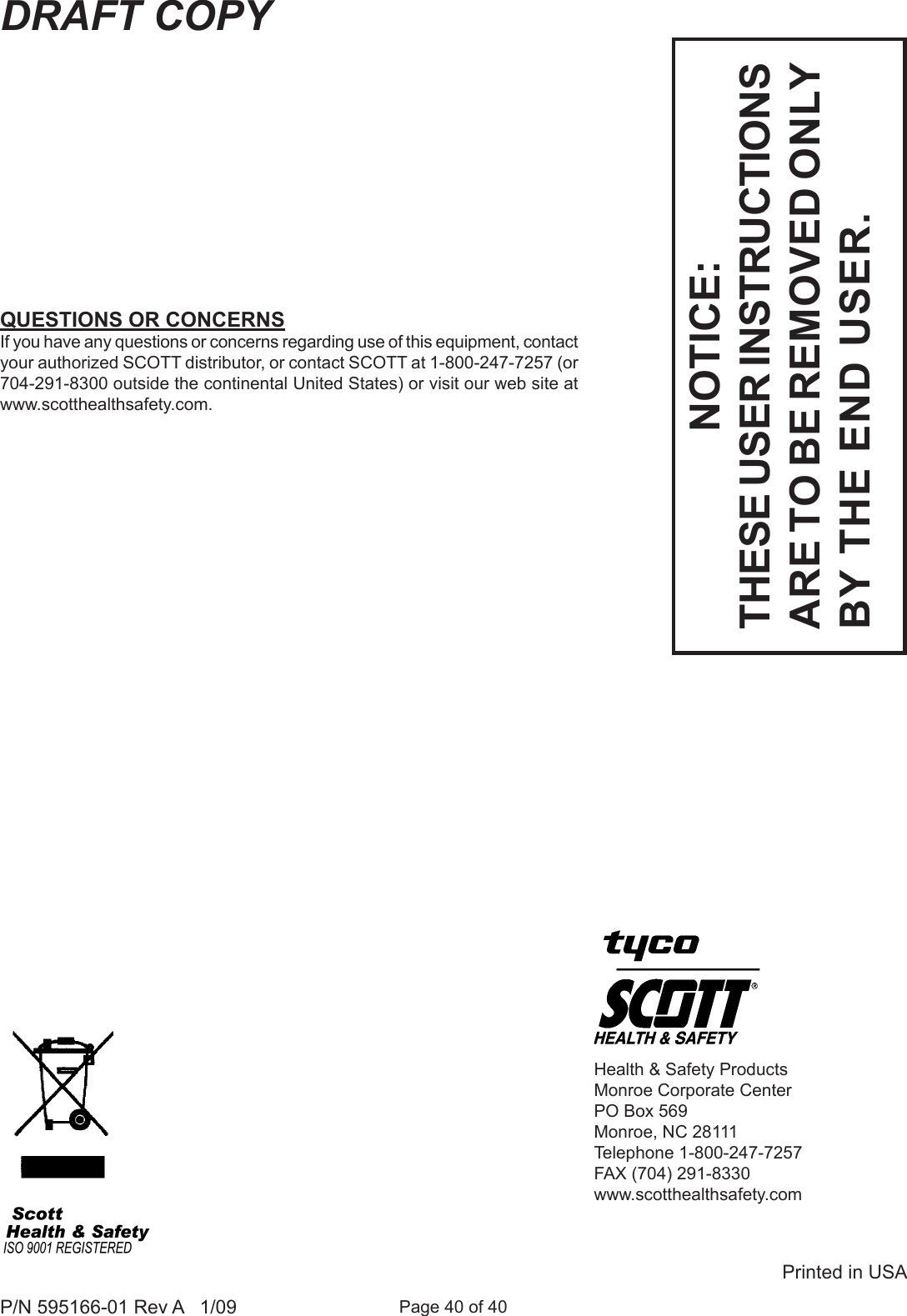 Page 40 of 40P/N 595166-01 Rev A   1/09DRAFT COPYHealth &amp; Safety ProductsMonroe Corporate CenterPO Box 569Monroe, NC 28111Telephone 1-800-247-7257FAX (704) 291-8330www.scotthealthsafety.comPrinted in USANOTICE:THESE USER INSTRUCTIONS ARE TO BE REMOVED ONLY BY THE END USER.QUESTIONS OR CONCERNSIf you have any questions or concerns regarding use of this equipment, contact your authorized SCOTT distributor, or contact SCOTT at 1-800-247-7257 (or 704-291-8300 outside the continental United States) or visit our web site at www.scotthealthsafety.com.