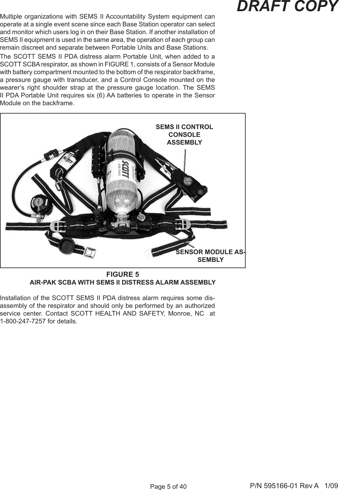 Page 5 of 40 P/N 595166-01 Rev A   1/09DRAFT COPYMultiple organizations with  SEMS II Accountability System equipment can operate at a single event scene since each Base Station operator can select and monitor which users log in on their Base Station. If another installation of SEMS II equipment is used in the same area, the operation of each group can remain discreet and separate between Portable Units and Base Stations. The SCOTT SEMS II PDA distress alarm  Portable Unit, when added to a SCOTT SCBA respirator, as shown in FIGURE 1, consists of a Sensor Module with battery compartment mounted to the bottom of the respirator backframe, a pressure gauge with transducer, and a Control Console mounted on the wearer&rsquo;s  right  shoulder  strap  at  the  pressure  gauge  location.  The  SEMS II PDA Portable Unit requires six (6) AA batteries to operate in the Sensor Module on the backframe.FIGURE 5AIR-PAK SCBA WITH SEMS II DISTRESS ALARM ASSEMBLYSEMS II CONTROL CONSOLE ASSEMBLYSENSOR MODULE AS-SEMBLY Installation of the SCOTT SEMS II PDA distress alarm requires some dis-assembly of the respirator and should only be performed by an authorized service  center.  Contact  SCOTT  HEALTH AND  SAFETY,  Monroe,  NC    at 1-800-247-7257 for details.
