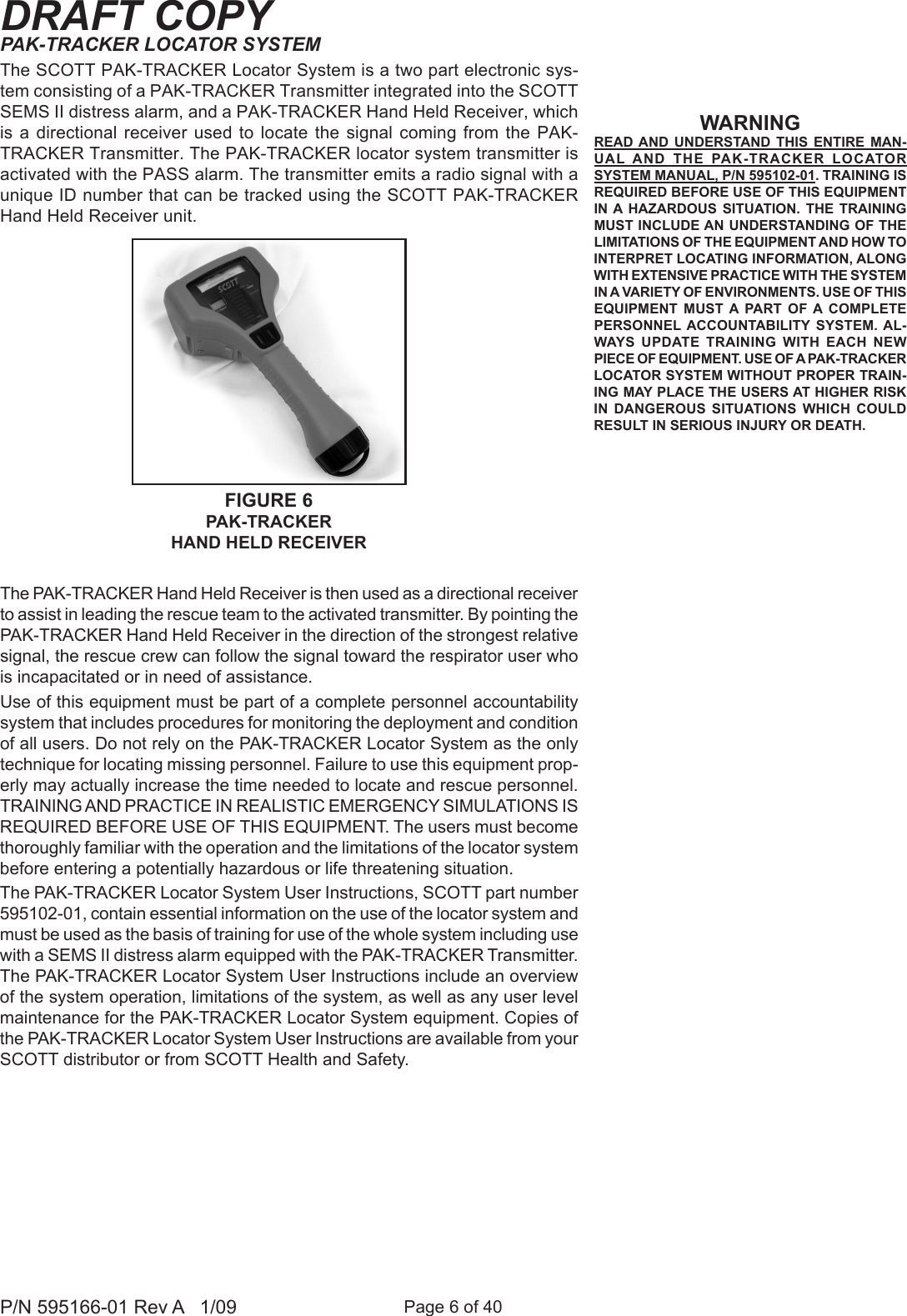 Page 6 of 40P/N 595166-01 Rev A   1/09DRAFT COPYPAK-TRACKER LOCATOR SYSTEMThe SCOTT PAK-TRACKER Locator System is a two part electronic sys-tem consisting of a PAK-TRACKER Transmitter integrated into the SCOTT SEMS II distress alarm, and a PAK-TRACKER Hand Held Receiver, which is a directional receiver used  to locate  the signal coming from the  PAK-TRACKER Transmitter. The PAK-TRACKER locator system transmitter is activated with the PASS alarm. The transmitter emits a radio signal with a unique ID number that can be tracked using the SCOTT PAK-TRACKER Hand Held Receiver unit. The PAK-TRACKER Hand Held Receiver is then used as a directional receiver to assist in leading the rescue team to the activated transmitter. By pointing the PAK-TRACKER Hand Held Receiver in the direction of the strongest relative signal, the rescue crew can follow the signal toward the respirator user who is incapacitated or in need of assistance.Use of this equipment must be part of a complete personnel accountability system that includes procedures for monitoring the deployment and condition of all users. Do not rely on the PAK-TRACKER Locator System as the only technique for locating missing personnel. Failure to use this equipment prop-erly may actually increase the time needed to locate and rescue personnel. TRAINING AND PRACTICE IN REALISTIC EMERGENCY SIMULATIONS IS REQUIRED BEFORE USE OF THIS EQUIPMENT. The users must become thoroughly familiar with the operation and the limitations of the locator system before entering a potentially hazardous or life threatening situation.The PAK-TRACKER Locator System User Instructions, SCOTT part number 595102-01, contain essential information on the use of the locator system and must be used as the basis of training for use of the whole system including use with a SEMS II distress alarm equipped with the PAK-TRACKER Transmitter. The PAK-TRACKER Locator System User Instructions include an overview of the system operation, limitations of the system, as well as any user level maintenance for the PAK-TRACKER Locator System equipment. Copies of the PAK-TRACKER Locator System User Instructions are available from your SCOTT distributor or from SCOTT Health and Safety.FIGURE 6PAK-TRACKER HAND HELD RECEIVERWARNINGREAD AND  UNDERSTAND  THIS  ENTIRE  MAN-UAL AND  THE  PAK-TRACKER  LOCATOR SYSTEM MANUAL, P/N 595102-01. TRAINING IS REQUIRED BEFORE USE OF THIS EQUIPMENT IN A  HAZARDOUS  SITUATION.  THE  TRAINING MUST INCLUDE AN UNDERSTANDING OF THE LIMITATIONS OF THE EQUIPMENT AND HOW TO INTERPRET LOCATING INFORMATION, ALONG WITH EXTENSIVE PRACTICE WITH THE SYSTEM IN A VARIETY OF ENVIRONMENTS. USE OF THIS EQUIPMENT  MUST  A  PART  OF A  COMPLETE PERSONNEL ACCOUNTABILITY  SYSTEM.  AL-WAYS  UPDATE  TRAINING  WITH  EACH  NEW PIECE OF EQUIPMENT. USE OF A PAK-TRACKER LOCATOR SYSTEM WITHOUT PROPER TRAIN-ING MAY PLACE THE USERS AT HIGHER RISK IN  DANGEROUS  SITUATIONS  WHICH  COULD RESULT IN SERIOUS INJURY OR DEATH.