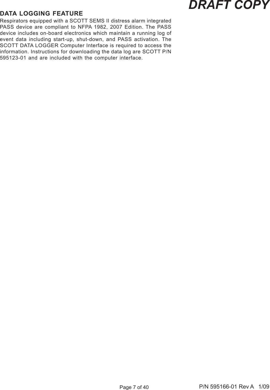 Page 7 of 40 P/N 595166-01 Rev A   1/09DRAFT COPYDATA LOGGING FEATURERespirators equipped with a SCOTT SEMS II distress alarm integrated PASS device  are compliant  to NFPA  1982, 2007  Edition. The PASS device includes on-board electronics which maintain a running log of event  data  including  start-up,  shut-down,  and  PASS  activation.  The SCOTT DATA LOGGER Computer Interface is required to access the information. Instructions for downloading the data log are SCOTT P/N 595123-01 and are included with the computer interface.