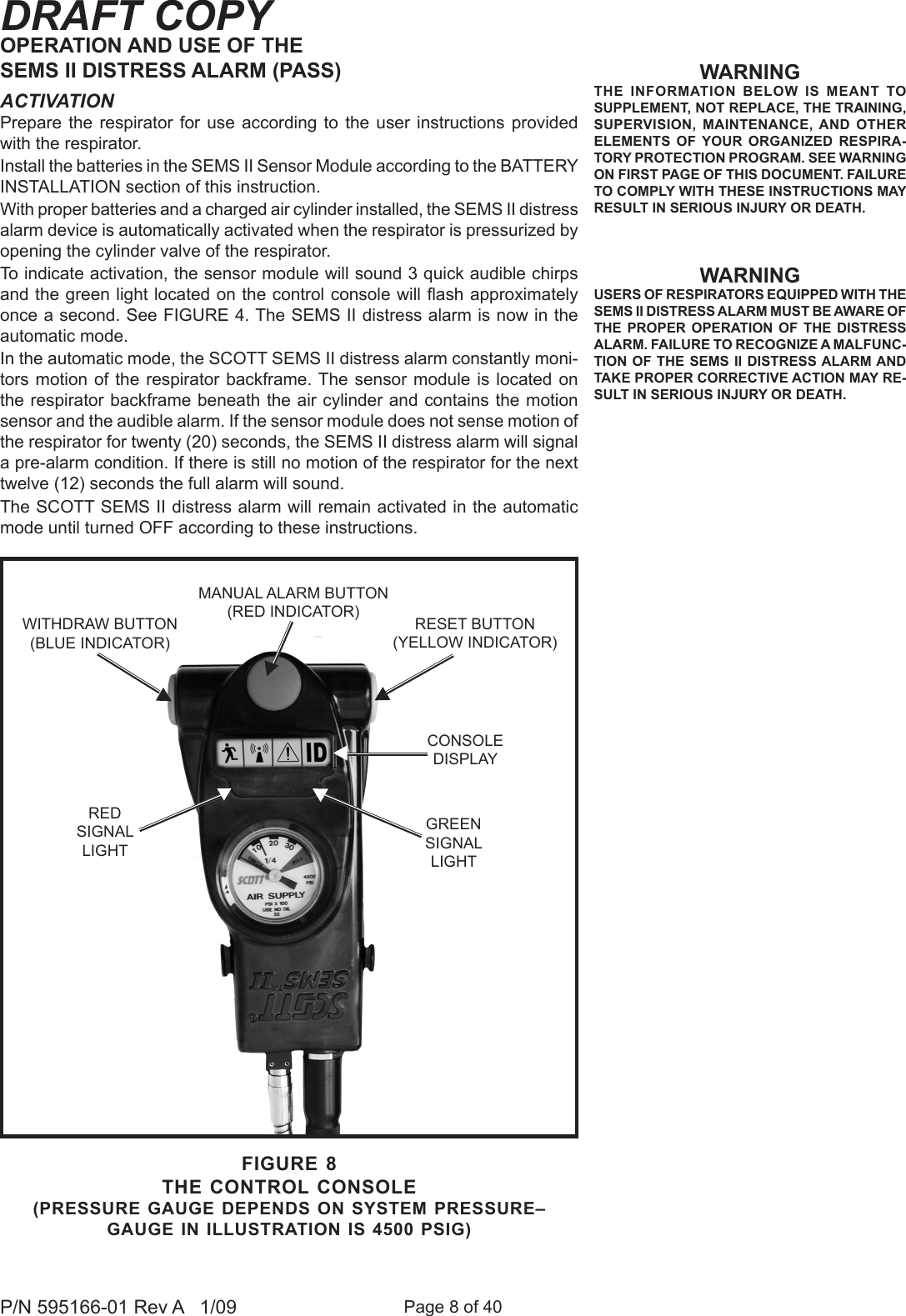 Page 8 of 40P/N 595166-01 Rev A   1/09DRAFT COPYWARNINGTHE  INFORMATION  BELOW  IS  MEANT  TO SUPPLEMENT, NOT REPLACE, THE TRAINING, SUPERVISION,  MAINTENANCE, AND  OTHER ELEMENTS  OF  YOUR  ORGANIZED  RESPIRA-TORY PROTECTION PROGRAM. SEE WARNING ON FIRST PAGE OF THIS DOCUMENT. FAILURE TO COMPLY WITH THESE INSTRUCTIONS MAY RESULT IN SERIOUS INJURY OR DEATH.WARNINGUSERS OF RESPIRATORS EQUIPPED WITH THE SEMS II DISTRESS ALARM MUST BE AWARE OF THE  PROPER  OPERATION  OF  THE  DISTRESS ALARM. FAILURE TO RECOGNIZE A MALFUNC-TION OF THE  SEMS II DISTRESS ALARM AND TAKE PROPER CORRECTIVE ACTION MAY RE-SULT IN SERIOUS INJURY OR DEATH.OPERATION AND USE OF THE SEMS II DISTRESS ALARM (PASS)ACTIVATIONPrepare  the respirator  for  use  according  to  the user instructions  provided with the respirator.Install the batteries in the SEMS II Sensor Module according to the BATTERY INSTALLATION section of this instruction.With proper batteries and a charged air cylinder installed, the SEMS II distress alarm device is automatically activated when the respirator is pressurized by opening the cylinder valve of the respirator.To indicate activation, the sensor module will sound 3 quick audible chirps and the green light located on the control console will ash approximately once a second. See FIGURE 4. The SEMS II distress alarm is now in the automatic mode.In the automatic mode, the SCOTT SEMS II distress alarm constantly moni-tors motion of the respirator  backframe. The sensor module is located  on the respirator backframe beneath the air cylinder and contains the motion sensor and the audible alarm. If the sensor module does not sense motion of the respirator for twenty (20) seconds, the SEMS II distress alarm will signal a pre-alarm condition. If there is still no motion of the respirator for the next twelve (12) seconds the full alarm will sound.The SCOTT SEMS II distress alarm will remain activated in the automatic mode until turned OFF according to these instructions.FIGURE 8THE CONTROL CONSOLE(PRESSURE GAUGE DEPENDS ON SYSTEM PRESSURE&ndash;  GAUGE IN ILLUSTRATION IS 4500 PSIG)RESET BUTTON(YELLOW INDICATOR)MANUAL ALARM BUTTON(RED INDICATOR)RED SIGNALLIGHTCONSOLEDISPLAYGREEN SIGNALLIGHTWITHDRAW BUTTON (BLUE INDICATOR)