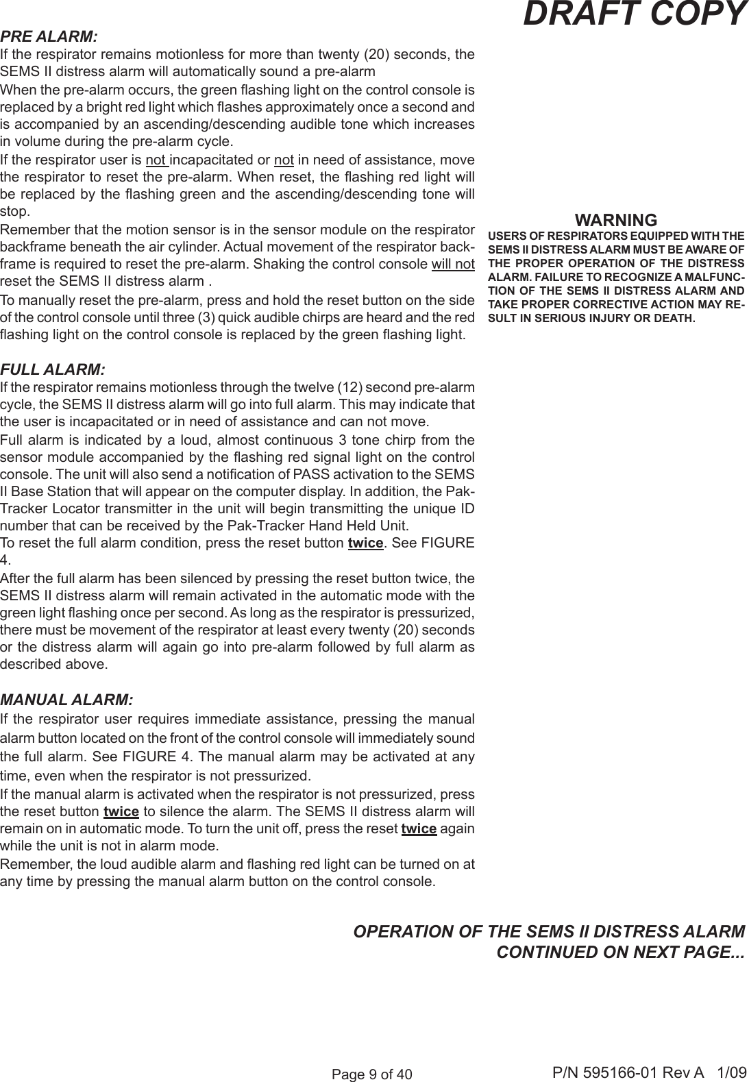 Page 9 of 40 P/N 595166-01 Rev A   1/09DRAFT COPYWARNINGUSERS OF RESPIRATORS EQUIPPED WITH THE SEMS II DISTRESS ALARM MUST BE AWARE OF THE  PROPER  OPERATION  OF  THE  DISTRESS ALARM. FAILURE TO RECOGNIZE A MALFUNC-TION OF THE  SEMS II DISTRESS ALARM AND TAKE PROPER CORRECTIVE ACTION MAY RE-SULT IN SERIOUS INJURY OR DEATH.OPERATION OF THE SEMS II DISTRESS ALARMCONTINUED ON NEXT PAGE...PRE ALARM:If the respirator remains motionless for more than twenty (20) seconds, the SEMS II distress alarm will automatically sound a pre-alarm When the pre-alarm occurs, the green ashing light on the control console is replaced by a bright red light which ashes approximately once a second and is accompanied by an ascending/descending audible tone which increases in volume during the pre-alarm cycle. If the respirator user is not incapacitated or not in need of assistance, move the respirator to reset the pre-alarm. When reset, the ashing red light will be replaced by the ashing green and the ascending/descending tone will stop. Remember that the motion sensor is in the sensor module on the respirator backframe beneath the air cylinder. Actual movement of the respirator back-frame is required to reset the pre-alarm. Shaking the control console will not reset the SEMS II distress alarm .To manually reset the pre-alarm, press and hold the reset button on the side of the control console until three (3) quick audible chirps are heard and the red ashing light on the control console is replaced by the green ashing light.FULL ALARM:If the respirator remains motionless through the twelve (12) second pre-alarm cycle, the SEMS II distress alarm will go into full alarm. This may indicate that the user is incapacitated or in need of assistance and can not move.Full alarm is indicated by a loud, almost continuous 3 tone chirp from the sensor module accompanied by the ashing red signal light on the control console. The unit will also send a notication of PASS activation to the SEMS II Base Station that will appear on the computer display. In addition, the Pak-Tracker Locator transmitter in the unit will begin transmitting the unique ID number that can be received by the Pak-Tracker Hand Held Unit. To reset the full alarm condition, press the reset button twice. See FIGURE 4.After the full alarm has been silenced by pressing the reset button twice, the SEMS II distress alarm will remain activated in the automatic mode with the green light ashing once per second. As long as the respirator is pressurized, there must be movement of the respirator at least every twenty (20) seconds or the distress alarm will again go into pre-alarm followed by full alarm as described above.MANUAL ALARM:If the  respirator  user requires  immediate  assistance, pressing the  manual alarm button located on the front of the control console will immediately sound the full alarm. See FIGURE 4. The manual alarm may be activated at any time, even when the respirator is not pressurized. If the manual alarm is activated when the respirator is not pressurized, press the reset button twice to silence the alarm. The SEMS II distress alarm will remain on in automatic mode. To turn the unit off, press the reset twice again while the unit is not in alarm mode.Remember, the loud audible alarm and ashing red light can be turned on at any time by pressing the manual alarm button on the control console.