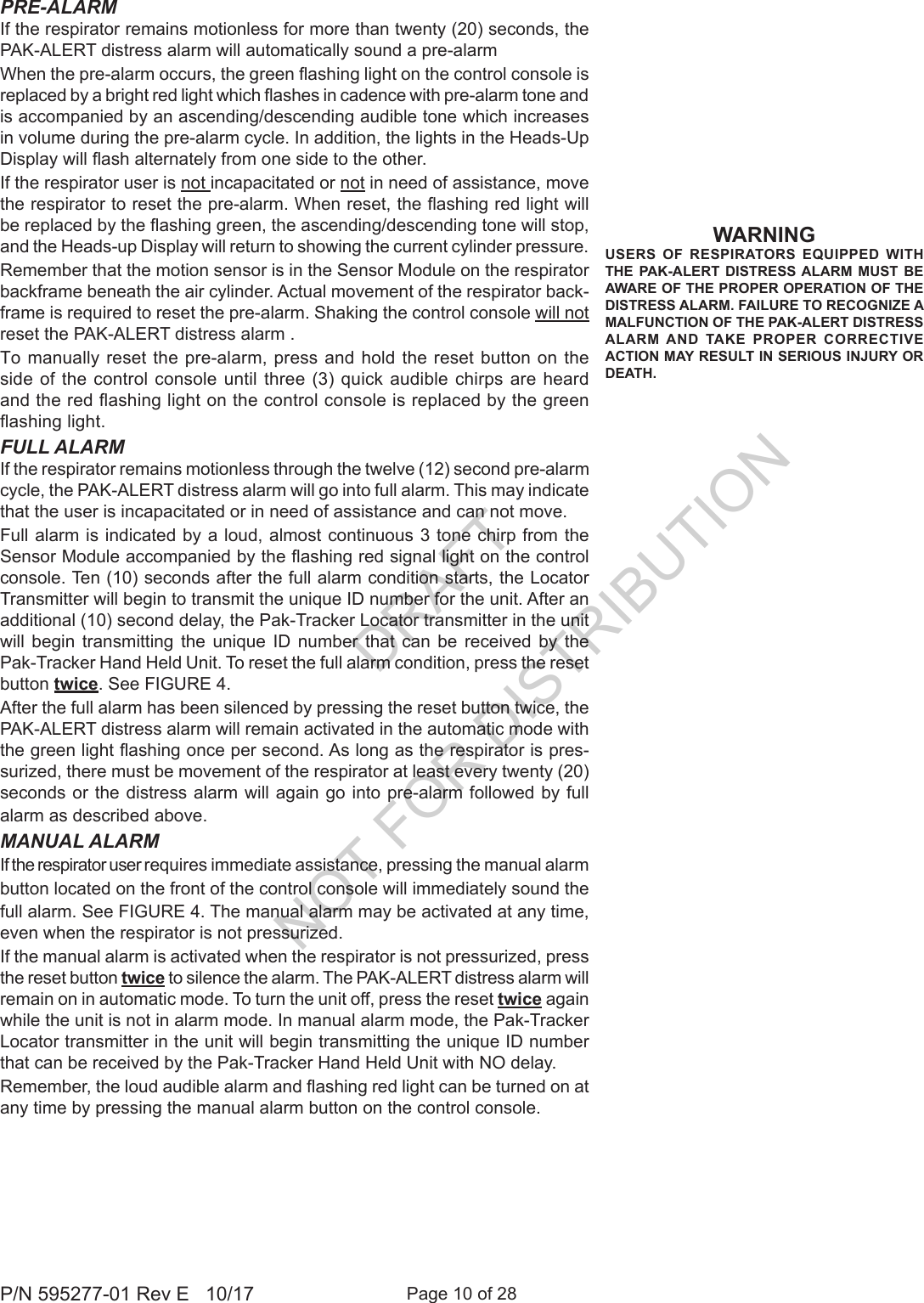 Page 10 of 28P/N 595277-01 Rev E   10/17PRE-ALARMIf the respirator remains motionless for more than twenty (20) seconds, the PAK-ALERT distress alarm will automatically sound a pre-alarm When the pre-alarm occurs, the green ashing light on the control console is replaced by a bright red light which ashes in cadence with pre-alarm tone and is accompanied by an ascending/descending audible tone which increases in volume during the pre-alarm cycle. In addition, the lights in the Heads-Up Display will ash alternately from one side to the other.If the respirator user is not incapacitated or not in need of assistance, move the respirator to reset the pre-alarm. When reset, the ashing red light will be replaced by the ashing green, the ascending/descending tone will stop, and the Heads-up Display will return to showing the current cylinder pressure.Remember that the motion sensor is in the Sensor Module on the respirator backframe beneath the air cylinder. Actual movement of the respirator back-frame is required to reset the pre-alarm. Shaking the control console will not reset the PAK-ALERT distress alarm .To manually reset the pre-alarm, press and hold the reset button on the side of the control console until three (3) quick audible chirps are heard and the red ashing light on the control console is replaced by the green ashing light. FULL ALARMIf the respirator remains motionless through the twelve (12) second pre-alarm cycle, the PAK-ALERT distress alarm will go into full alarm. This may indicate that the user is incapacitated or in need of assistance and can not move.Full alarm is indicated by a loud, almost continuous 3 tone chirp from the Sensor Module accompanied by the ashing red signal light on the control console. Ten (10) seconds after the full alarm condition starts, the Locator Transmitter will begin to transmit the unique ID number for the unit. After an additional (10) second delay, the Pak-Tracker Locator transmitter in the unit will  begin transmitting  the  unique  ID  number  that  can  be  received  by the Pak-Tracker Hand Held Unit. To reset the full alarm condition, press the reset button twice. See FIGURE 4.After the full alarm has been silenced by pressing the reset button twice, the PAK-ALERT distress alarm will remain activated in the automatic mode with the green light ashing once per second. As long as the respirator is pres-surized, there must be movement of the respirator at least every twenty (20) seconds or the distress alarm will again go into pre-alarm followed by full alarm as described above.MANUAL ALARMIf the respirator user requires immediate assistance, pressing the manual alarm button located on the front of the control console will immediately sound the full alarm. See FIGURE 4. The manual alarm may be activated at any time, even when the respirator is not pressurized. If the manual alarm is activated when the respirator is not pressurized, press the reset button twice to silence the alarm. The PAK-ALERT distress alarm will remain on in automatic mode. To turn the unit off, press the reset twice again while the unit is not in alarm mode. In manual alarm mode, the Pak-Tracker Locator transmitter in the unit will begin transmitting the unique ID number that can be received by the Pak-Tracker Hand Held Unit with NO delay.Remember, the loud audible alarm and ashing red light can be turned on at any time by pressing the manual alarm button on the control console.WARNINGUSERS OF RESPIRATORS EQUIPPED WITH THE PAK-ALERT DISTRESS ALARM MUST BE AWARE OF THE PROPER OPERATION OF THE DISTRESS ALARM. FAILURE TO RECOGNIZE A MALFUNCTION OF THE PAK-ALERT DISTRESS ALARM AND TAKE PROPER CORRECTIVE ACTION MAY RESULT IN SERIOUS INJURY OR DEATH.DRAFT  NOT FOR DISTRIBUTION