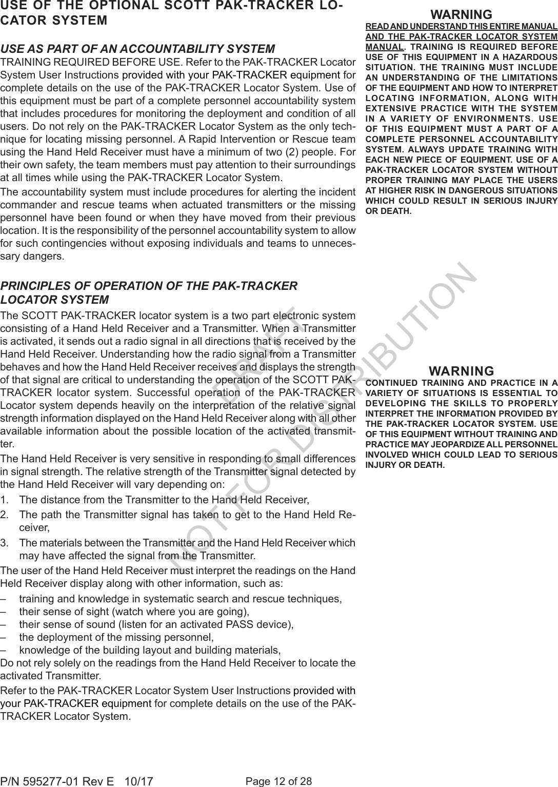 Page 12 of 28P/N 595277-01 Rev E   10/17USE AS PART OF AN ACCOUNTABILITY SYSTEMTRAINING REQUIRED BEFORE USE. Refer to the PAK-TRACKER Locator System User Instructions provided with your PAK-TRACKER equipment for complete details on the use of the PAK-TRACKER Locator System. Use of this equipment must be part of a complete personnel accountability system that includes procedures for monitoring the deployment and condition of all users. Do not rely on the PAK-TRACKER Locator System as the only tech-nique for locating missing personnel. A Rapid Intervention or Rescue team using the Hand Held Receiver must have a minimum of two (2) people. For their own safety, the team members must pay attention to their surroundings at all times while using the PAK-TRACKER Locator System.The accountability system must include procedures for alerting the incident commander and rescue teams when actuated transmitters or the missing personnel have been found or when they have moved from their previous location. It is the responsibility of the personnel accountability system to allow for such contingencies without exposing individuals and teams to unneces-sary dangers.WARNINGCONTINUED TRAINING AND PRACTICE IN A VARIETY OF SITUATIONS IS ESSENTIAL TO DEVELOPING THE SKILLS TO PROPERLY INTERPRET THE INFORMATION PROVIDED BY THE PAK-TRACKER LOCATOR SYSTEM. USE OF THIS EQUIPMENT WITHOUT TRAINING AND PRACTICE MAY JEOPARDIZE ALL PERSONNEL INVOLVED WHICH COULD LEAD TO SERIOUS INJURY OR DEATH.PRINCIPLES OF OPERATION OF THE PAK-TRACKER LOCATOR SYSTEMThe SCOTT PAK-TRACKER locator system is a two part electronic system consisting of a Hand Held Receiver and a Transmitter. When a Transmitter is activated, it sends out a radio signal in all directions that is received by the Hand Held Receiver. Understanding how the radio signal from a Transmitter behaves and how the Hand Held Receiver receives and displays the strength of that signal are critical to understanding the operation of the SCOTT PAK-TRACKER locator system. Successful operation of the PAK-TRACKER Locator system depends heavily on the interpretation of the relative signal strength information displayed on the Hand Held Receiver along with all other available information about the possible location of the activated transmit-ter. The Hand Held Receiver is very sensitive in responding to small differences in signal strength. The relative strength of the Transmitter signal detected by the Hand Held Receiver will vary depending on:1.  The distance from the Transmitter to the Hand Held Receiver, 2.  The path the Transmitter signal has taken to get to the Hand Held Re-ceiver,3.  The materials between the Transmitter and the Hand Held Receiver which may have affected the signal from the Transmitter. The user of the Hand Held Receiver must interpret the readings on the Hand Held Receiver display along with other information, such as:–  training and knowledge in systematic search and rescue techniques,–  their sense of sight (watch where you are going),–  their sense of sound (listen for an activated PASS device), –  the deployment of the missing personnel, –  knowledge of the building layout and building materials, Do not rely solely on the readings from the Hand Held Receiver to locate the activated Transmitter. Refer to the PAK-TRACKER Locator System User Instructions provided with your PAK-TRACKER equipment for complete details on the use of the PAK-TRACKER Locator System.USE OF THE OPTIONAL SCOTT PAK-TRACKER LO-CATOR SYSTEM WARNINGREAD AND UNDERSTAND THIS ENTIRE MANUAL AND THE PAK-TRACKER LOCATOR SYSTEM MANUAL. TRAINING IS REQUIRED BEFORE USE OF THIS EQUIPMENT IN A HAZARDOUS SITUATION. THE TRAINING MUST INCLUDE AN UNDERSTANDING OF THE LIMITATIONS OF THE EQUIPMENT AND HOW TO INTERPRET LOCATING INFORMATION, ALONG WITH EXTENSIVE PRACTICE WITH THE SYSTEM IN A VARIETY OF ENVIRONMENTS. USE OF THIS EQUIPMENT MUST A PART OF A COMPLETE PERSONNEL ACCOUNTABILITY SYSTEM. ALWAYS UPDATE TRAINING WITH EACH NEW PIECE OF EQUIPMENT. USE OF A PAK-TRACKER LOCATOR SYSTEM WITHOUT PROPER TRAINING MAY PLACE THE USERS AT HIGHER RISK IN DANGEROUS SITUATIONS WHICH COULD RESULT IN SERIOUS INJURY OR DEATH.DRAFT  NOT FOR DISTRIBUTION