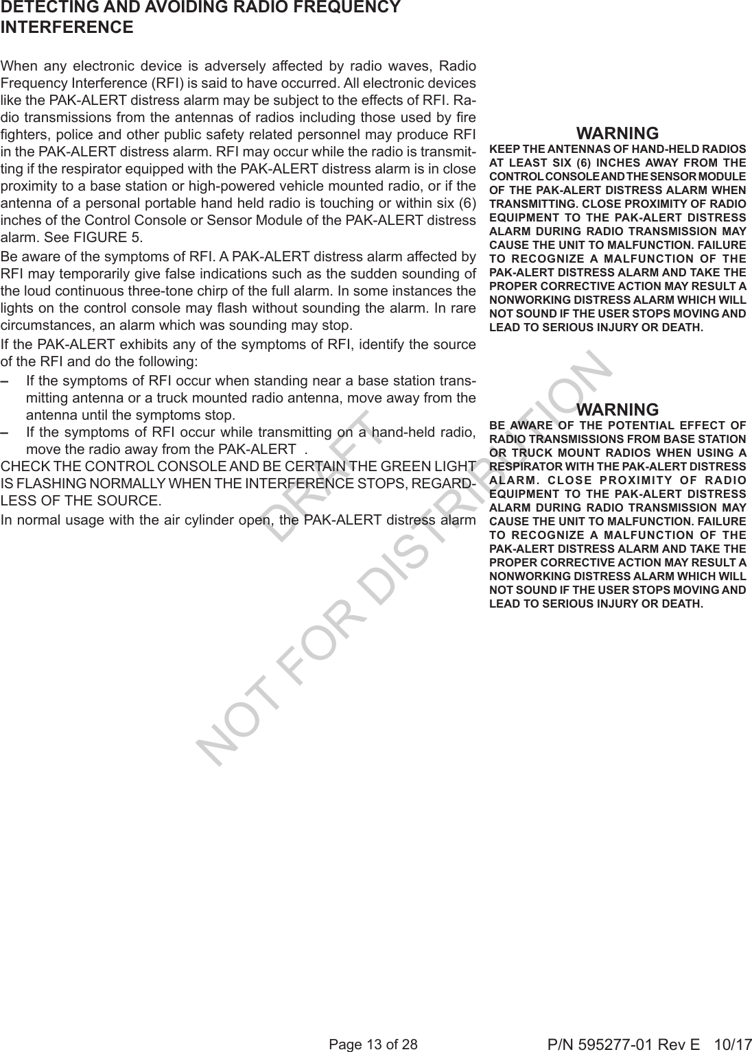 Page 13 of 28 P/N 595277-01 Rev E   10/17WARNINGKEEP THE ANTENNAS OF HAND-HELD RADIOS AT LEAST SIX (6) INCHES AWAY FROM THE CONTROL CONSOLE AND THE SENSOR MODULE OF THE PAK-ALERT DISTRESS ALARM WHEN TRANSMITTING. CLOSE PROXIMITY OF RADIO EQUIPMENT TO THE PAK-ALERT DISTRESS ALARM DURING RADIO TRANSMISSION MAY CAUSE THE UNIT TO MALFUNCTION. FAILURE TO RECOGNIZE A MALFUNCTION OF THE PAK-ALERT DISTRESS ALARM AND TAKE THE PROPER CORRECTIVE ACTION MAY RESULT A NONWORKING DISTRESS ALARM WHICH WILL NOT SOUND IF THE USER STOPS MOVING AND LEAD TO SERIOUS INJURY OR DEATH. WARNINGBE AWARE OF THE POTENTIAL EFFECT OF RADIO TRANSMISSIONS FROM BASE STATION OR TRUCK MOUNT RADIOS WHEN USING A RESPIRATOR WITH THE PAK-ALERT DISTRESS ALARM. CLOSE PROXIMITY OF RADIO EQUIPMENT TO THE PAK-ALERT DISTRESS ALARM DURING RADIO TRANSMISSION MAY CAUSE THE UNIT TO MALFUNCTION. FAILURE TO RECOGNIZE A MALFUNCTION OF THE PAK-ALERT DISTRESS ALARM AND TAKE THE PROPER CORRECTIVE ACTION MAY RESULT A NONWORKING DISTRESS ALARM WHICH WILL NOT SOUND IF THE USER STOPS MOVING AND LEAD TO SERIOUS INJURY OR DEATH. DETECTING AND AVOIDING RADIO FREQUENCY INTERFERENCEWhen  any  electronic  device  is  adversely  affected  by  radio  waves,  Radio Frequency Interference (RFI) is said to have occurred. All electronic devices like the PAK-ALERT distress alarm may be subject to the effects of RFI. Ra-dio transmissions from the antennas of radios including those used by re ghters, police and other public safety related personnel may produce RFI in the PAK-ALERT distress alarm. RFI may occur while the radio is transmit-ting if the respirator equipped with the PAK-ALERT distress alarm is in close proximity to a base station or high-powered vehicle mounted radio, or if the antenna of a personal portable hand held radio is touching or within six (6) inches of the Control Console or Sensor Module of the PAK-ALERT distress alarm. See FIGURE 5. Be aware of the symptoms of RFI. A PAK-ALERT distress alarm affected by RFI may temporarily give false indications such as the sudden sounding of the loud continuous three-tone chirp of the full alarm. In some instances the lights on the control console may ash without sounding the alarm. In rare circumstances, an alarm which was sounding may stop.If the PAK-ALERT exhibits any of the symptoms of RFI, identify the source of the RFI and do the following:–  If the symptoms of RFI occur when standing near a base station trans-mitting antenna or a truck mounted radio antenna, move away from the antenna until the symptoms stop. –  If the symptoms of RFI occur while transmitting on a hand-held radio, move the radio away from the PAK-ALERT  . CHECK THE CONTROL CONSOLE AND BE CERTAIN THE GREEN LIGHT IS FLASHING NORMALLY WHEN THE INTERFERENCE STOPS, REGARD-LESS OF THE SOURCE.In normal usage with the air cylinder open, the PAK-ALERT distress alarm DRAFT  NOT FOR DISTRIBUTION