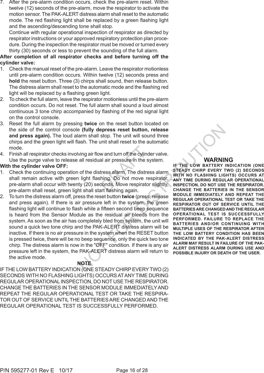 Page 16 of 28P/N 595277-01 Rev E   10/177.  After the pre-alarm condition occurs, check the pre-alarm reset. Within twelve (12) seconds of the pre-alarm, move the respirator to activate the motion sensor. The PAK-ALERT distress alarm shall reset to the automatic mode. The red ashing light shall be replaced by a green ashing light and the ascending/descending tone shall stop.  Continue with regular operational inspection of respirator as directed by respirator instructions or your approved respiratory protection plan proce-dure. During the inspection the respirator must be moved or turned every thirty (30) seconds or less to prevent the sounding of the full alarm. After completion of all respirator checks and before turning off the cylinder valve:1.  Check the manual reset of the pre-alarm. Leave the respirator motionless until pre-alarm condition occurs. Within twelve (12) seconds press and hold the reset button. Three (3) chirps shall sound, then release button. The distress alarm shall reset to the automatic mode and the ashing red light will be replaced by a ashing green light.2.  To check the full alarm, leave the respirator motionless until the pre-alarm condition occurs. Do not reset. The full alarm shall sound a loud almost continuous 3 tone chirp accompanied by ashing of the red signal light on the control console. 3.  Reset the full alarm by pressing twice on the reset button located on the side of the control console (fully depress reset button, release and press again). The loud alarm shall stop. The unit will sound three chirps and the green light will ash. The unit shall reset to the automatic mode. 4.  Finish all respirator checks involving air ow and turn off the cylinder valve. Use the purge valve to release all residual air pressure in the system.With the cylinder valve OFF:1.  Check the continuing operation of the distress alarm. The distress alarm shall  remain  active  with  green  light  ashing.  Do  not  move  respirator, pre-alarm shall occur with twenty (20) seconds. Move respirator slightly, pre-alarm shall reset, green light shall start ashing again.2.  To turn the distress alarm off, press the reset button twice (press, release and press again). If there is air pressure left in the system, the green ashing light will continue to ash while a fteen second beep sequence is heard from the Sensor Module as the residual air bleeds from the system. As soon as the air has completely bled from system, the unit will sound a quick two tone chirp and the PAK-ALERT distress alarm will be inactive. If there is no air pressure in the system when the RESET button is pressed twice, there will be no beep sequence, only the quick two tone chirp. The distress alarm is now in the &quot;OFF&quot; condition. If there is any air pressure left in the system, the PAK-ALERT distress alarm will return to the active mode. NOTEIF THE LOW BATTERY INDICATION (ONE STEADY CHIRP EVERY TWO (2) SECONDS WITH NO FLASHING LIGHTS) OCCURS AT ANY TIME DURING REGULAR OPERATIONAL INSPECTION, DO NOT USE THE RESPIRATOR. CHANGE THE BATTERIES IN THE SENSOR MODULE IMMEDIATELY AND REPEAT THE REGULAR OPERATIONAL TEST OR TAKE THE RESPIRA-TOR OUT OF SERVICE UNTIL THE BATTERIES ARE CHANGED AND THE REGULAR OPERATIONAL TEST IS SUCCESSFULLY PERFORMED.WARNINGIF THE LOW BATTERY INDICATION (ONE STEADY CHIRP EVERY TWO (2) SECONDS WITH NO FLASHING LIGHTS) OCCURS AT ANY TIME DURING REGULAR OPERATIONAL INSPECTION, DO NOT USE THE RESPIRATOR. CHANGE THE BATTERIES IN THE SENSOR MODULE IMMEDIATELY AND REPEAT THE REGULAR OPERATIONAL TEST OR TAKE THE RESPIRATOR OUT OF SERVICE UNTIL THE BATTERIES ARE CHANGED AND THE REGULAR OPERATIONAL TEST IS SUCCESSFULLY PERFORMED. FAILURE TO REPLACE THE BATTERIES AND/OR CONTINUING WITH MULTIPLE USES OF THE RESPIRATOR AFTER THE LOW BATTERY CONDITION HAS BEEN INDICATED BY THE PAK-ALERT DISTRESS ALARM MAY RESULT IN FAILURE OF THE PAK-ALERT DISTRESS ALARM DURING USE AND POSSIBLE INJURY OR DEATH OF THE USER.DRAFT  NOT FOR DISTRIBUTION