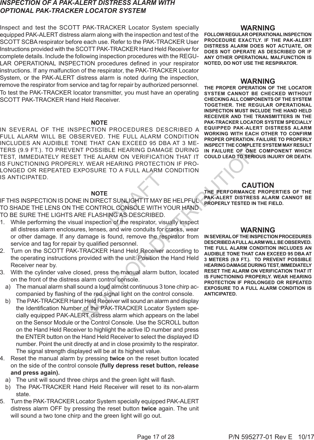 Page 17 of 28 P/N 595277-01 Rev E   10/17INSPECTION OF A PAK-ALERT DISTRESS ALARM WITH OPTIONAL PAK-TRACKER LOCATOR SYSTEM Inspect and test the SCOTT PAK-TRACKER Locator System specially equipped PAK-ALERT distress alarm along with the inspection and test of the SCOTT SCBA respirator before each use. Refer to the PAK-TRACKER User Instructions provided with the SCOTT PAK-TRACKER Hand Held Receiver for complete details. Include the following inspection procedures with the REGU-LAR  OPERATIONAL  INSPECTION  procedures  dened  in  your  respirator instructions. If any malfunction of the respirator, the PAK-TRACKER Locator System, or the PAK-ALERT distress alarm is noted during the inspection, remove the respirator from service and tag for repair by authorized personnel.To test the PAK-TRACKER locator transmitter, you must have an operating SCOTT PAK-TRACKER Hand Held Receiver.WARNINGFOLLOW REGULAR OPERATIONAL INSPECTION PROCEDURE EXACTLY. IF THE PAK-ALERT DISTRESS ALARM DOES NOT ACTUATE, OR DOES NOT OPERATE AS DESCRIBED OR IF ANY OTHER OPERATIONAL MALFUNCTION IS NOTED, DO NOT USE THE RESPIRATOR.CAUTIONTHE PERFORMANCE PROPERTIES OF THE PAK-ALERT DISTRESS ALARM CANNOT BE PROPERLY TESTED IN THE FIELD.WARNINGTHE PROPER OPERATION OF THE LOCATOR SYSTEM CANNOT BE CHECKED WITHOUT CHECKING ALL COMPONENTS OF THE SYSTEM TOGETHER. THE REGULAR OPERATIONAL INSPECTION MUST INCLUDE THE HAND HELD RECEIVER AND THE TRANSMITTERS IN THE PAK-TRACKER LOCATOR SYSTEM SPECIALLY EQUIPPED PAK-ALERT DISTRESS ALARM WORKING WITH EACH OTHER TO CONFIRM PROPER OPERATION. FAILURE TO PROPERLY INSPECT THE COMPLETE SYSTEM MAY RESULT IN FAILURE OF ONE COMPONENT WHICH COULD LEAD TO SERIOUS INJURY OR DEATH.WARNINGIN SEVERAL OF THE INSPECTION PROCEDURES DESCRIBED A FULL ALARM WILL BE OBSERVED. THE FULL ALARM CONDITION INCLUDES AN AUDIBLE TONE THAT CAN EXCEED 95 DBA AT 3 METERS (9.9 FT.).  TO PREVENT POSSIBLE HEARING DAMAGE DURING TEST, IMMEDIATELY RESET THE ALARM ON VERIFICATION THAT IT IS FUNCTIONING PROPERLY. WEAR HEARING PROTECTION IF PROLONGED OR REPEATED EXPOSURE TO A FULL ALARM CONDITION IS ANTICIPATED.NOTEIN  SEVERAL  OF  THE  INSPECTION  PROCEDURES  DESCRIBED  A FULL  ALARM  WILL  BE  OBSERVED.  THE  FULL  ALARM  CONDITION INCLUDES AN AUDIBLE  TONE THAT  CAN  EXCEED  95  DBA AT 3  ME-TERS (9.9 FT.). TO PREVENT POSSIBLE HEARING DAMAGE DURING TEST,  IMMEDIATELY  RESET THE ALARM  ON  VERIFICATION THAT  IT IS FUNCTIONING PROPERLY. WEAR HEARING PROTECTION IF PRO-LONGED  OR REPEATED  EXPOSURE TO A  FULL ALARM  CONDITION IS ANTICIPATED.NOTEIF THIS INSPECTION IS DONE IN DIRECT SUNLIGHT IT MAY BE HELPFUL TO SHADE THE LENS ON THE CONTROL CONSOLE WITH YOUR HAND TO BE SURE THE LIGHTS ARE FLASHING AS DESCRIBED.1.  While performing the visual inspection of the respirator, visually inspect all distress alarm enclosures, lenses, and wire conduits for cracks, wear or other damage. If any damage is found, remove the respirator from service and tag for repair by qualied personnel. 2.  Turn on the SCOTT PAK-TRACKER Hand Held Receiver according to the operating instructions provided with the unit. Position the Hand Held Receiver near by.3.  With the cylinder valve closed, press the manual alarm button, located on the front of the distress alarm control console. a)  The manual alarm shall sound a loud almost continuous 3 tone chirp ac-companied by ashing of the red signal light on the control console. b)  The PAK-TRACKER Hand Held Receiver will sound an alarm and display the Identication Number of the PAK-TRACKER Locator System spe-cially equipped PAK-ALERT distress alarm which appears on the label on the Sensor Module or the Control Console. Use the SCROLL button on the Hand Held Receiver to highlight the active ID number and press the ENTER button on the Hand Held Receiver to select the displayed ID number. Point the unit directly at and in close proximity to the respirator. The signal strength displayed will be at its highest value.4.  Reset the manual alarm by pressing twice on the reset button located on the side of the control console (fully depress reset button, release and press again). a)  The unit will sound three chirps and the green light will ash. b)  The PAK-TRACKER Hand Held Receiver will reset to its non-alarm state. 5.  Turn the PAK-TRACKER Locator System specially equipped PAK-ALERT distress alarm OFF by pressing the reset button twice again. The unit will sound a two tone chirp and the green light will go out.DRAFT  NOT FOR DISTRIBUTION