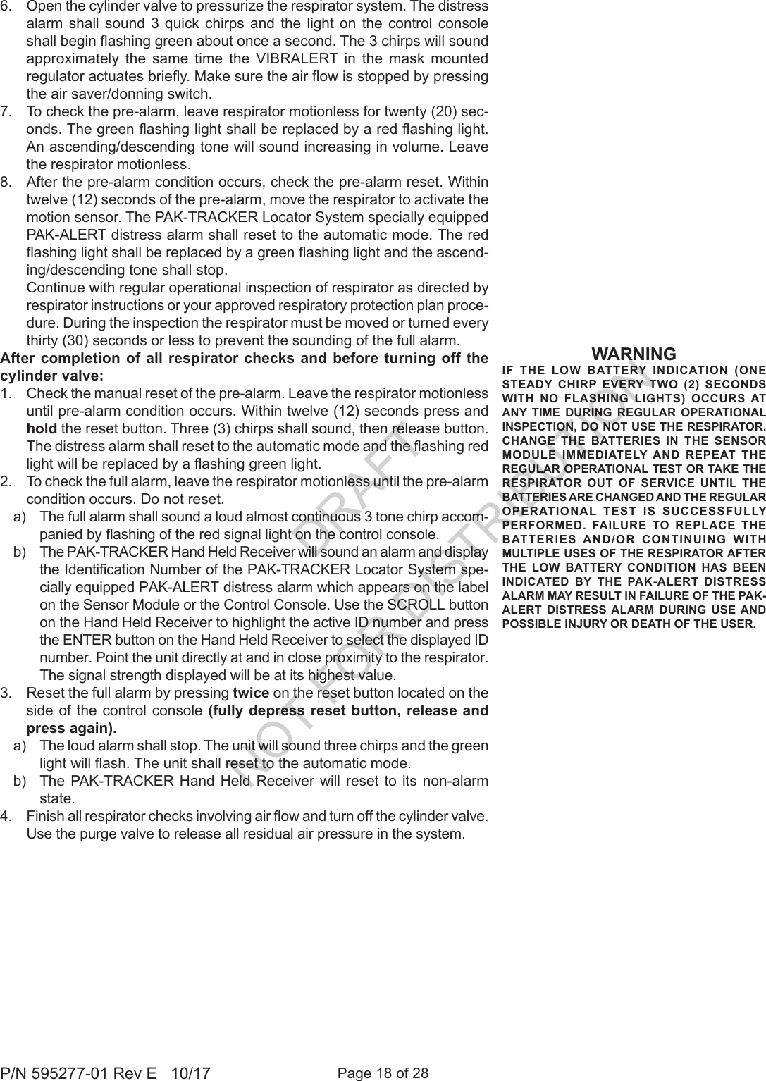 Page 18 of 28P/N 595277-01 Rev E   10/176.  Open the cylinder valve to pressurize the respirator system. The distress alarm shall sound 3 quick chirps and the light on the control console shall begin ashing green about once a second. The 3 chirps will sound approximately the same time the VIBRALERT in the mask mounted regulator actuates briey. Make sure the air ow is stopped by pressing the air saver/donning switch. 7.  To check the pre-alarm, leave respirator motionless for twenty (20) sec-onds. The green ashing light shall be replaced by a red ashing light. An ascending/descending tone will sound increasing in volume. Leave the respirator motionless.8.  After the pre-alarm condition occurs, check the pre-alarm reset. Within twelve (12) seconds of the pre-alarm, move the respirator to activate the motion sensor. The PAK-TRACKER Locator System specially equipped PAK-ALERT distress alarm shall reset to the automatic mode. The red ashing light shall be replaced by a green ashing light and the ascend-ing/descending tone shall stop.  Continue with regular operational inspection of respirator as directed by respirator instructions or your approved respiratory protection plan proce-dure. During the inspection the respirator must be moved or turned every thirty (30) seconds or less to prevent the sounding of the full alarm. After completion of all respirator checks and before turning off the cylinder valve:1.  Check the manual reset of the pre-alarm. Leave the respirator motionless until pre-alarm condition occurs. Within twelve (12) seconds press and hold the reset button. Three (3) chirps shall sound, then release button. The distress alarm shall reset to the automatic mode and the ashing red light will be replaced by a ashing green light.2.  To check the full alarm, leave the respirator motionless until the pre-alarm condition occurs. Do not reset. a)  The full alarm shall sound a loud almost continuous 3 tone chirp accom-panied by ashing of the red signal light on the control console. b)  The PAK-TRACKER Hand Held Receiver will sound an alarm and display the Identication Number of the PAK-TRACKER Locator System spe-cially equipped PAK-ALERT distress alarm which appears on the label on the Sensor Module or the Control Console. Use the SCROLL button on the Hand Held Receiver to highlight the active ID number and press the ENTER button on the Hand Held Receiver to select the displayed ID number. Point the unit directly at and in close proximity to the respirator. The signal strength displayed will be at its highest value.3.  Reset the full alarm by pressing twice on the reset button located on the side of the control console (fully depress reset button, release and press again). a)  The loud alarm shall stop. The unit will sound three chirps and the green light will ash. The unit shall reset to the automatic mode. b)  The PAK-TRACKER Hand Held Receiver will reset to its non-alarm state. 4.  Finish all respirator checks involving air ow and turn off the cylinder valve. Use the purge valve to release all residual air pressure in the system.WARNINGIF THE LOW BATTERY INDICATION (ONE STEADY CHIRP EVERY TWO (2) SECONDS WITH NO FLASHING LIGHTS) OCCURS AT ANY TIME DURING REGULAR OPERATIONAL INSPECTION, DO NOT USE THE RESPIRATOR. CHANGE THE BATTERIES IN THE SENSOR MODULE IMMEDIATELY AND REPEAT THE REGULAR OPERATIONAL TEST OR TAKE THE RESPIRATOR OUT OF SERVICE UNTIL THE BATTERIES ARE CHANGED AND THE REGULAR OPERATIONAL TEST IS SUCCESSFULLY PERFORMED. FAILURE TO REPLACE THE BATTERIES AND/OR CONTINUING WITH MULTIPLE USES OF THE RESPIRATOR AFTER THE LOW BATTERY CONDITION HAS BEEN INDICATED BY THE PAK-ALERT DISTRESS ALARM MAY RESULT IN FAILURE OF THE PAK-ALERT DISTRESS ALARM DURING USE AND POSSIBLE INJURY OR DEATH OF THE USER.DRAFT  NOT FOR DISTRIBUTION