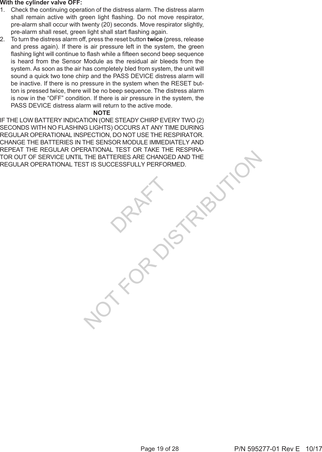 Page 19 of 28 P/N 595277-01 Rev E   10/17With the cylinder valve OFF:1.  Check the continuing operation of the distress alarm. The distress alarm shall  remain  active  with  green  light  ashing.  Do  not  move  respirator, pre-alarm shall occur with twenty (20) seconds. Move respirator slightly, pre-alarm shall reset, green light shall start ashing again.2.  To turn the distress alarm off, press the reset button twice (press, release and press again). If there is air pressure left in the system, the green ashing light will continue to ash while a fteen second beep sequence is heard from the Sensor Module as the residual air bleeds from the system. As soon as the air has completely bled from system, the unit will sound a quick two tone chirp and the PASS DEVICE distress alarm will be inactive. If there is no pressure in the system when the RESET but-ton is pressed twice, there will be no beep sequence. The distress alarm is now in the “OFF” condition. If there is air pressure in the system, the PASS DEVICE distress alarm will return to the active mode.NOTEIF THE LOW BATTERY INDICATION (ONE STEADY CHIRP EVERY TWO (2) SECONDS WITH NO FLASHING LIGHTS) OCCURS AT ANY TIME DURING REGULAR OPERATIONAL INSPECTION, DO NOT USE THE RESPIRATOR. CHANGE THE BATTERIES IN THE SENSOR MODULE IMMEDIATELY AND REPEAT THE REGULAR OPERATIONAL TEST OR TAKE THE RESPIRA-TOR OUT OF SERVICE UNTIL THE BATTERIES ARE CHANGED AND THE REGULAR OPERATIONAL TEST IS SUCCESSFULLY PERFORMED.DRAFT  NOT FOR DISTRIBUTION