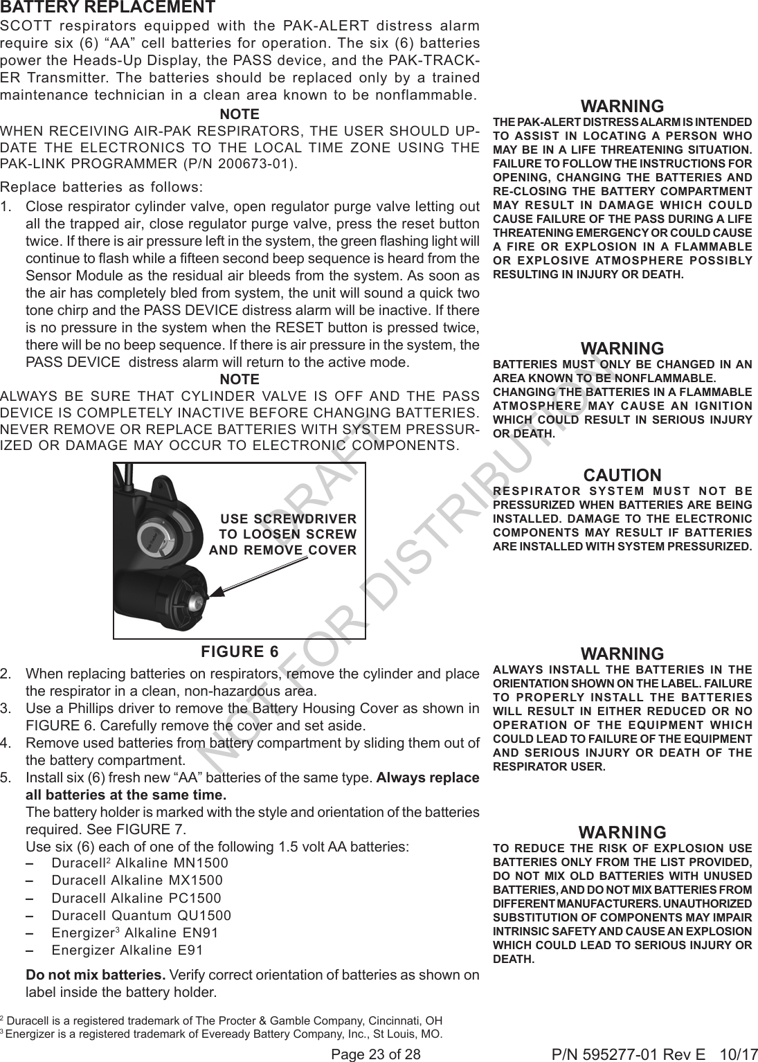 Page 23 of 28 P/N 595277-01 Rev E   10/17CAUTIONRESPIRATOR SYSTEM MUST NOT BE PRESSURIZED WHEN BATTERIES ARE BEING INSTALLED. DAMAGE TO THE ELECTRONIC COMPONENTS MAY RESULT IF BATTERIES ARE INSTALLED WITH SYSTEM PRESSURIZED.SCOTT respirators equipped with the PAK-ALERT distress alarm require six (6) “AA” cell batteries for operation. The six (6) batteries power the Heads-Up Display, the PASS device, and the PAK-TRACK-ER Transmitter. The batteries should be replaced only by a trained maintenance technician in a clean area known to be nonflammable. NOTEWHEN RECEIVING AIR-PAK RESPIRATORS, THE USER  SHOULD  UP-DATE  THE  ELECTRONICS  TO  THE  LOCAL  TIME  ZONE  USING  THE PAK-LINK PROGRAMMER (P/N 200673-01).Replace batteries as follows:1.  Close respirator cylinder valve, open regulator purge valve letting out all the trapped air, close regulator purge valve, press the reset button twice. If there is air pressure left in the system, the green ashing light will continue to ash while a fteen second beep sequence is heard from the Sensor Module as the residual air bleeds from the system. As soon as the air has completely bled from system, the unit will sound a quick two tone chirp and the PASS DEVICE distress alarm will be inactive. If there is no pressure in the system when the RESET button is pressed twice, there will be no beep sequence. If there is air pressure in the system, the PASS DEVICE  distress alarm will return to the active mode.NOTEALWAYS  BE  SURE  THAT  CYLINDER  VALVE  IS  OFF  AND  THE  PASS DEVICE IS COMPLETELY INACTIVE BEFORE CHANGING BATTERIES. NEVER REMOVE OR REPLACE BATTERIES WITH SYSTEM PRESSUR-IZED OR DAMAGE  MAY OCCUR TO ELECTRONIC  COMPONENTS.2.  When replacing batteries on respirators, remove the cylinder and place the respirator in a clean, non-hazardous area.3.  Use a Phillips driver to remove the Battery Housing Cover as shown in FIGURE 6. Carefully remove the cover and set aside.4.  Remove used batteries from battery compartment by sliding them out of the battery compartment.5.  Install six (6) fresh new “AA” batteries of the same type. Always replace all batteries at the same time.   The battery holder is marked with the style and orientation of the batteries required. See FIGURE 7.  Use six (6) each of one of the following 1.5 volt AA batteries: –  Duracell2 Alkaline MN1500–  Duracell Alkaline  MX1500 –  Duracell Alkaline  PC1500 –  Duracell Quantum  QU1500–  Energizer3 Alkaline EN91–  Energizer Alkaline  E91   Do not mix batteries. Verify correct orientation of batteries as shown on label inside the battery holder.WARNINGTHE PAK-ALERT DISTRESS ALARM IS INTENDED TO ASSIST IN LOCATING A PERSON WHO MAY BE IN A LIFE THREATENING SITUATION. FAILURE TO FOLLOW THE INSTRUCTIONS FOR OPENING, CHANGING THE BATTERIES AND RE-CLOSING THE BATTERY COMPARTMENT MAY RESULT IN DAMAGE WHICH COULD CAUSE FAILURE OF THE PASS DURING A LIFE THREATENING EMERGENCY OR COULD CAUSE A FIRE OR EXPLOSION IN A FLAMMABLE OR EXPLOSIVE ATMOSPHERE POSSIBLY RESULTING IN INJURY OR DEATH. WARNINGBATTERIES MUST ONLY BE CHANGED IN AN AREA KNOWN TO BE NONFLAMMABLE.CHANGING THE BATTERIES IN A FLAMMABLE ATMOSPHERE MAY CAUSE AN IGNITION WHICH COULD RESULT IN SERIOUS INJURY OR DEATH.BATTERY REPLACEMENT2 Duracell is a registered trademark of The Procter &amp; Gamble Company, Cincinnati, OH 3 Energizer is a registered trademark of Eveready Battery Company, Inc., St Louis, MO.WARNINGTO REDUCE THE RISK OF EXPLOSION USE BATTERIES ONLY FROM THE LIST PROVIDED, DO NOT MIX OLD BATTERIES WITH UNUSED BATTERIES, AND DO NOT MIX BATTERIES FROM DIFFERENT MANUFACTURERS. UNAUTHORIZED SUBSTITUTION OF COMPONENTS MAY IMPAIR INTRINSIC SAFETY AND CAUSE AN EXPLOSION WHICH COULD LEAD TO SERIOUS INJURY OR DEATH. FIGURE 6USE SCREWDRIVERTO LOOSEN SCREW AND REMOVE COVERWARNINGALWAYS INSTALL THE BATTERIES IN THE ORIENTATION SHOWN ON THE LABEL. FAILURE TO PROPERLY INSTALL THE BATTERIES WILL RESULT IN EITHER REDUCED OR NO OPERATION OF THE EQUIPMENT WHICH COULD LEAD TO FAILURE OF THE EQUIPMENT AND SERIOUS INJURY OR DEATH OF THE RESPIRATOR USER.DRAFT  NOT FOR DISTRIBUTION