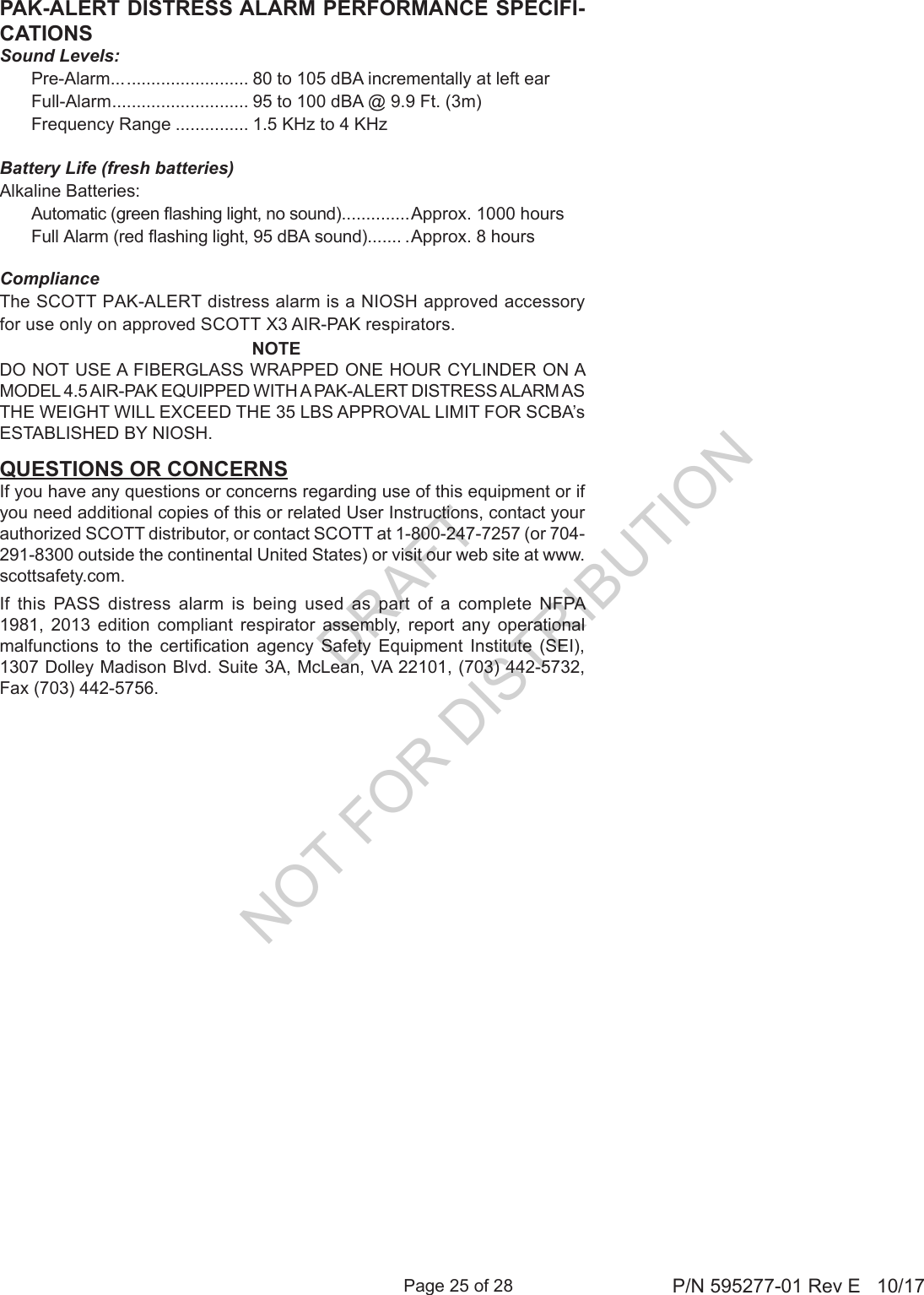 Page 25 of 28 P/N 595277-01 Rev E   10/17PAK-ALERT DISTRESS ALARM PERFORMANCE SPECIFI-CATIONSSound Levels: Pre-Alarm... ......................... 80 to 105 dBA incrementally at left ear Full-Alarm ............................ 95 to 100 dBA @ 9.9 Ft. (3m)  Frequency Range ............... 1.5 KHz to 4 KHzBattery Life (fresh batteries)Alkaline Batteries:  Automatic (green ashing light, no sound) ..............Approx. 1000 hours Full Alarm (red ashing light, 95 dBA sound)....... .Approx. 8 hoursComplianceThe SCOTT PAK-ALERT distress alarm is a NIOSH approved accessory for use only on approved SCOTT X3 AIR-PAK respirators.NOTEDO NOT USE A FIBERGLASS WRAPPED ONE HOUR CYLINDER ON A MODEL 4.5 AIR-PAK EQUIPPED WITH A PAK-ALERT DISTRESS ALARM AS THE WEIGHT WILL EXCEED THE 35 LBS APPROVAL LIMIT FOR SCBA’s ESTABLISHED BY NIOSH.If this PASS distress alarm is being used as part of a complete NFPA 1981, 2013 edition compliant respirator assembly, report any operational malfunctions  to  the  certication  agency  Safety  Equipment  Institute  (SEI), 1307 Dolley Madison Blvd. Suite 3A, McLean, VA 22101, (703) 442-5732, Fax (703) 442-5756.QUESTIONS OR CONCERNSIf you have any questions or concerns regarding use of this equipment or if you need additional copies of this or related User Instructions, contact your authorized SCOTT distributor, or contact SCOTT at 1-800-247-7257 (or 704-291-8300 outside the continental United States) or visit our web site at www.scottsafety.com.DRAFT  NOT FOR DISTRIBUTION