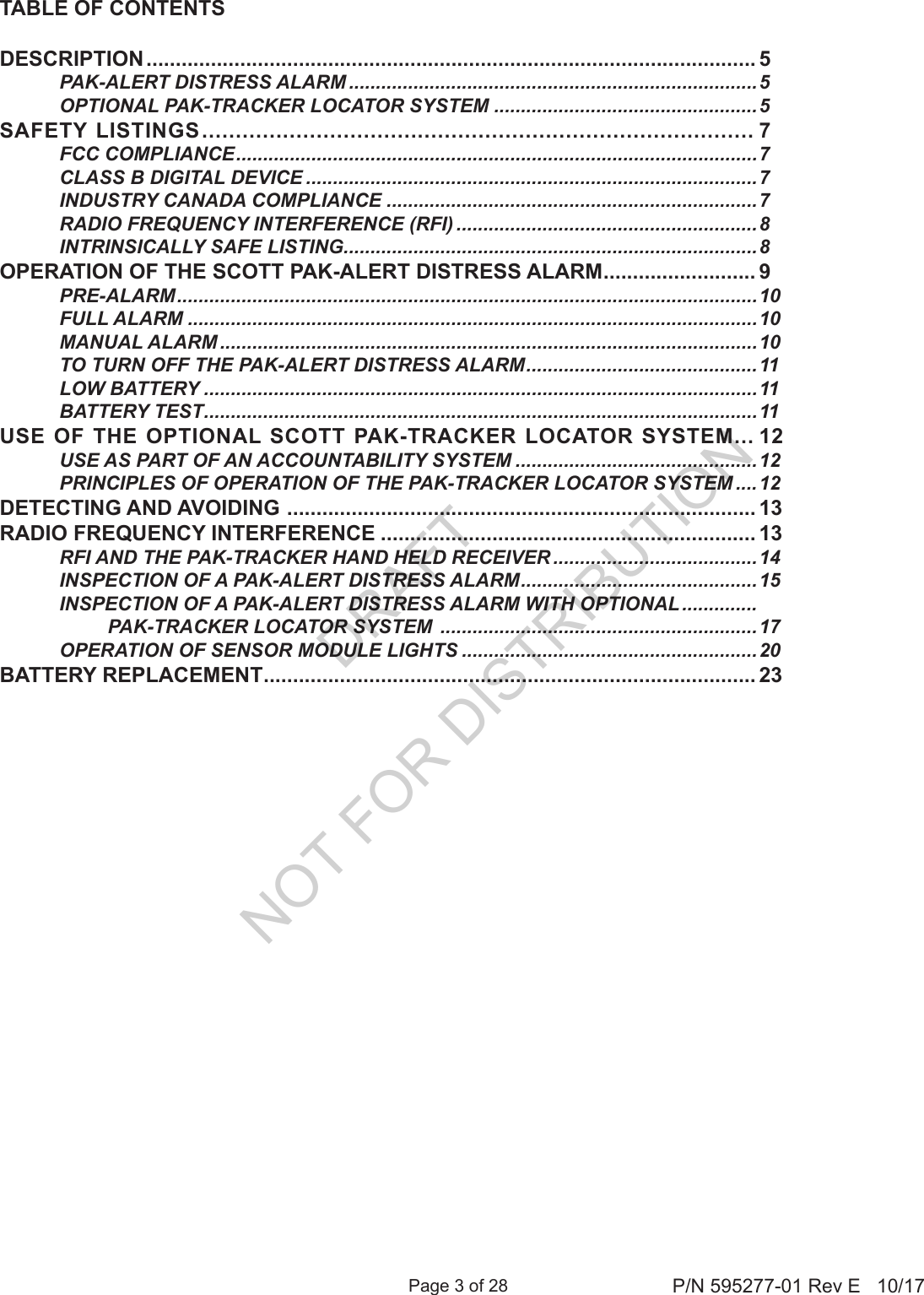 Page 3 of 28 P/N 595277-01 Rev E   10/17TABLE OF CONTENTSDESCRIPTION ........................................................................................................ 5  PAK-ALERT DISTRESS ALARM ............................................................................5  OPTIONAL PAK-TRACKER LOCATOR SYSTEM .................................................5SAFETY LISTINGS .................................................................................. 7  FCC COMPLIANCE ................................................................................................. 7  CLASS B DIGITAL DEVICE ....................................................................................7  INDUSTRY CANADA COMPLIANCE .....................................................................7  RADIO FREQUENCY INTERFERENCE (RFI) ........................................................8  INTRINSICALLY SAFE LISTING .............................................................................8OPERATION OF THE SCOTT PAK-ALERT DISTRESS ALARM .......................... 9 PRE-ALARM ............................................................................................................ 10  FULL ALARM ..........................................................................................................10  MANUAL ALARM ....................................................................................................10  TO TURN OFF THE PAK-ALERT DISTRESS ALARM ...........................................11  LOW BATTERY .......................................................................................................11  BATTERY TEST .......................................................................................................11USE OF THE OPTIONAL SCOTT PAK-TRACKER LOCATOR SYSTEM ... 12  USE AS PART OF AN ACCOUNTABILITY SYSTEM .............................................12  PRINCIPLES OF OPERATION OF THE PAK-TRACKER LOCATOR SYSTEM ....12DETECTING AND AVOIDING  ................................................................................ 13RADIO FREQUENCY INTERFERENCE ................................................................ 13  RFI AND THE PAK-TRACKER HAND HELD RECEIVER ......................................14  INSPECTION OF A PAK-ALERT DISTRESS ALARM ............................................ 15  INSPECTION OF A PAK-ALERT DISTRESS ALARM WITH OPTIONAL ..............              PAK-TRACKER LOCATOR SYSTEM  ...........................................................17  OPERATION OF SENSOR MODULE LIGHTS .......................................................20BATTERY REPLACEMENT .................................................................................... 23DRAFT  NOT FOR DISTRIBUTION